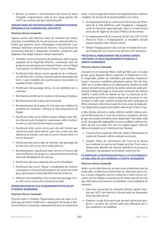 2023—2027
Barcelona En Comú 110
• Revisar el conveni i funcionament del Casal de Joves
Girapells conjuntament amb el seu equip gestor del
CJD7 i les entitats del barri del Guinardó.
SEGUIR AMB LES PACIFICACIONS I URBANITZACIONS
INTEGRALS DE CARRERS DEL DISTRICTE
Districte Horta-Guinardó
Alguns carrers del districte s’han de reformar per donar
prioritat a la mobilitat de les persones per damunt dels ve-
hicles, per generar noves dinàmiques comunitàries i per
reforçar l’activitat comercial de l’entorn. Cal prioritzar les
actuacions d’acord a demandes existents i projectes que
disposin d’un ampli consens veïnal i associatiu.
• Treballar noves actuacions de pacificació amb el grup
impulsor de la Superilla d’Horta, continuant amb els
projectes ja valorats (carrer Eduard Toda i carrer Chapí)
i incorporar-ne d’altres (carrer Lloret i carrer Salses).
• Pacificació dels últims carrers pendents de reurbanit-
zar del barri de La Clota, d’acord amb les demandes del
barri, i que completa les pacificacions executades al
mandat actual i anterior.
• Pacificació del passatge Llívia, eix de mobilitat per a
vianants.
• Reurbanització del carrer Amílcar i de la plaça Catalana.
• Reurbanització de la plaça del Guinardó.
• Reurbanització de la plaça de Can Baró per millorar la
mobilitat de vianants i reforçar la vida comunitària de
l’espai.
• Pacificació dels carrer Albert Llanas i Miquel Sant Oli-
ver d’acord amb el projecte consensuat amb el veïnat i
en part ja executat durant aquest mandat.
• Pacificació dels carrers de la part alta del Carmel que
connecten amb altres barris i, per tant, tenen una alta
afluència de trànsit, com són el carrer Doctor Bové i el
carrer Santuari.
• Pacificació del carrer Baix de Mariner, del passatge Alt
de Mariner i del carrer de la Galla (Horta).
• Reurbanització i pacificació dels carrers a l’entorn del
mercat d’Horta. Fer projecte i execució d’acord amb les
obres de rehabilitació del mercat.
• Pacificació del tram superior del carrer Castillejos.
• Pacificació del carrer Thous i reordenació de l’entorn
consegüent a l’execució del projecte de construcció del
gran aparcament a l’entrada del túnel de la Rovira.
• Millores d’accessibilitat a les escales del passatge Ceu-
ta i del carrer Coves d’en Cimany (Carmel).
DESENVOLUPAR EL PLA D’EQUIPAMENTS DE SALUT
D’HORTA-GUINARDÓ
Districte Horta-Guinardó
D’acord amb el CatSalut, l’Ajuntament posa els solar o es-
pais que permetin l’edificació o adequació de locals al dis-
tricte d’Horta-Guinardó a disposició del Servei Català de la
Salut, i s’encarrega dels tràmits corresponents per millorar
i ampliar els serveis de la sanitat pública a la ciutat.
• Acompanyament de la construcció de la Llosa de l’Hos-
pital de la Vall d’Hebron amb l’ampliació i reorganit-
zació de l’atenció especialitzada. Aquí es construirà la
nova seu de l’Agència de Salut Pública de Barcelona.
• Acompanyament de la construcció del nou CAP i CUAP
Horta-la Clota a l’emplaçament ja establert durant
aquest mandat amb consens veïnal.
• Definir l’emplaçament i dur a terme el tràmit de la ces-
sió d’espai per a la construcció del nou CAP Sardenya.
TRACTAR EL FIBROCIMENT DELS ESPAIS VERDS
I RETIRAR-LO DELS EQUIPAMENTS PÚBLICS A
HORTA-GUINARDÓ
Districte Horta-Guinardó
L’amiant és un material fibrós molt perillós per a la salut
ja que, quan desprèn fibres i aquestes es dispersen en l’ai-
re respirable, poden ser inhalades pel sistema respiratori
humà i provocar malalties pulmonars greus. Des de l’any
2002 no es poden fabricar ni subministrar productes amb
amiant al nostre país, però hi ha molts materials amb ami-
ant que al llarg del segle xx s’han anat col·locant als nostres
edificis i molts d’ells no sabem on són. La detecció és fo-
namental ja que l’única manera segura de no posar en risc
la salut és saber que existeix el material amb contingut de
fibres d’amiant, determinar quin és el seu estat de degrada-
ció i diagnosticar quina és la millor solució per evitar el risc.
A més d’estar present a molts edificis, també trobem ami-
ant (o fibrociment) al Turó de la Rovira, totalment afectat,
ja que els residus d’uralita estan dispersats i barrejats amb
el sòl, fent gairebé impossible la seva recollida i amb un risc
molt alt per a la salut. Per això és urgent seguir amb les
obres de desafectació i eliminació de l’amiant.
• Creació d’una taula de districte amb la Plataforma en
contra de l’amiant i altres entitats sectorials.
• Ampliar l’obra de reforestació del Turó de la Rovira
(ara realitzat en part) a tot l’espai verd del Turó com a
mesura per abordar de manera definitiva la presència
d’amiant, encapsulant-lo al subsòl i soterrant-lo.
PLANIFICAR LA RETIRADA DE PALS A LA VIA PÚBLICA I
LA MILLORA DE LES VORERES A HORTA-GUINARDÓ
Districte Horta-Guinardó
Molts carrers del districte no han estat urbanitzats des de
fa dècades. A diferència d’altres barris i districtes de la ciu-
tat, a molts d’aquests carrers costeruts o amb voreres es-
tretes s’hi ha d’afegir la presència de molts pals de serveis
que dificulten enormement la mobilitat i l’accessibilitat de
vianants.
• Executar actuacions ja valorades durant aquest man-
dat per SSTT del districte d’acord amb les demandes
fetes des dels barris.
• Elaborar un pla d’actuació que permeti prioritzar pro-
jectes i accions als carrers amb més dificultat per a
l’accessibilitat i la mobilitat.
 