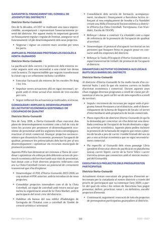 111 2023—2027
Barcelona En Comú
GARANTIR EL FINANÇAMENT DEL CONSELL DE
JOVENTUT DEL DISTRICTE 7
Districte Horta-Guinardó
Des de fa dècades, el CJD7 ve realitzant una tasca impres-
cindible, acompanyant i representant l’associacionisme ju-
venil del districte. Per aquest motiu és important garantir
un finançament regular i regulat de l’entitat, assegurar-ne el
funcionament i el ple desenvolupament dels seus projectes.
• Negociar i signar un conveni marc acordat per totes
les parts.
AMPLIAR EL PROGRAMA PROTEGIM LES ESCOLES A
HORTA-GUINARDÓ
Districte Horta-Guinardó
La pacificació dels carrers i la protecció dels entorns es-
colar segueix sent una necessitat a una ciutat tan densa
com la nostra. És imprescindible que seguim transformant
la ciutat cap a un urbanisme inclusiu i acollidor.
• Executar l’actuació als entorns de les escoles Pit Roig
i Arc Iris.
• Impulsar noves actuacions allà on sigui necessari, se-
guint amb el ritme actual d’un mínim de tres escoles
per curs.
• Seguir millorant les actuacions ja realitzades, si s’escau.
CONSOLIDAR I AMPLIAR EL DESENVOLUPAMENT
DE L’ACTIVITAT ECONÒMICA SOSTENIBLE I DE
L’OCUPACIÓ DE QUALITAT
Districte Horta-Guinardó
Des de l’any 2018, a Horta-Guinardó s’han executat dos
plans de desenvolupament econòmic com a full de ruta de
totes les accions per promoure el desenvolupament eco-
nòmic de proximitat amb les següents línies estratègiques:
reactivar el teixit comercial, finançar projectes socioeco-
nòmics que dinamitzin l’economia, promoure l’ocupació de
qualitat, promoure les potencialitats dels barris per al seu
desenvolupament i optimitzar els recursos municipals de
promoció econòmica.
Aquests PDEs han demostrat ser exitosos a l’hora de coor-
dinar i optimitzar els esforços dels diferents actors de pro-
moció econòmica del territori amb una visió de proximitat,
han donat com a fruit diversos projectes rellevants com
ara La Clota Cotreball i tenen un potencial de creixement
transversal que s’ha d’explorar.
• Desenvolupar el PDE d’Horta-Guinardó 2023-2026 un
cop avaluat el PDE anterior, amb la introducció de nous
projectes.
• Consolidar projectes innovadors com el de la Clota
Cotreball, un espai de cotreball amb retorn social que
inclou la organització anual de la Clota Market, amb la
participació del teixit cívic del districte.
• Habilitar els baixos del nou edifici d’habitatges de
l’avinguda de l’Estatut com a cotreball de l’àmbit de
creació artística i artesanal.
• Consolidació dels serveis de formació, acompanya-
ment, incubació i finançament a Barcelona Activa re-
forçant al nou emplaçament de Innoba a Ca Nandalet
creant una Milla d’Innovació Socioeconòmica a distric-
te d’Horta (La Clota Cotreball, Torrejusana, Can N’an-
dalet, Escola de l’IGOP).
• Reforçar i donar a conèixer Ca n’Andalet com a espai
de referència de la promoció de l’ocupació de qualitat
al territori.
• Desenvolupar el protocol d’ocupació territorial on les
persones que busquen feina es puguin posar en con-
tacte amb les empreses del districte.
• Reforçar la Taula d’Ocupació d’Horta-Guinardó com a
espai transversal de treball i de promoció de l’ocupació
al districte.
DINAMITZAR L’ACTIVITAT ECONÒMICA ALS LOCALS
BUITS DELS BARRIS DEL DISTRICTE
Districte Horta-Guinardó
Al districte d’Horta-Guinardó hi ha molts locals d’ús co-
mercial buits i això fa que els nostres carrers es buidin
d’activitat econòmica i comercial. Durant aquests anys
s’han engegat diversos programes a nivell de ciutat per di-
namitzar el seu ús, però cal fer-ne de més específics a nivell
de territori.
• Impuls i increment de recursos per seguir amb el pro-
grama Amunt Persianes a tot el districte, amb el desen-
volupament de la borsa de lloguers de locals i el servei
d’intermediació amb propietaris de locals comercials.
• Plans específics de districte (Horta-Guinardó és qui fa
la demanda) per concretar on s’ha detectat una dava-
llada contínua de l’ocupació de locals destinats a algu-
na activitat econòmica. Aquests plans poden incloure
la promoció de la baixada de negocis que estan a plan-
tes de locals a peu de carrer i també l’estudi del seu ús
per a una activitat econòmica que no sigui necessària-
ment comercial.
• Pla específic al Guinardó dels eixos passatge Llívia
(pendent d’executar obres de pacificació en plataforma
única), carrer Xiprer, carrer de la Torre Vélez i carrer
Garrotxa (eixos que connecten amb el mercat munici-
pal del Guinardó).
EXECUTAR ELS PROJECTES DELS PRESSUPOSTOS
PARTICIPATIUS
Districte Horta-Guinardó
Actualment s’estan executant els projectes d’inversió se-
leccionats per la ciutadania al nostre districte a través del
procés de participació que va començar l’any 2020, a par-
tir del qual els veïns i les veïnes de Barcelona han pogut
presentar, definir, prioritzar, votar i, en definitiva, escollir
projectes d’inversió.
• Continuació, seguiment i execució de tots els projectes
de pressupostos participatius guanyadors al districte.
 