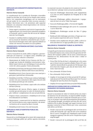 2023—2027
Barcelona En Comú 112
IMPULSAR LES COMUNITATS ENERGÈTIQUES DEL
DISTRICTE
Districte Horta-Guinardó
La transformació de la producció d’energies renovables
també ha d’arribar als terrats de les finques dels nostres
barris. Les comunitats energètiques son un instrument
útil per poder fer ús comunitari dels recursos naturals i
produir electricitat neta i de proximitat amb capacitat
d’abastir a la comunitat veïnal emprenedora i de retornar
l’excedent a la xarxa.
• Donar suport a iniciatives com la de la Cooperativa Ro-
caguinarda per a la creació d’una comunitat energètica
al Guinardó, amb la cessió d’ús del terrat de l’equipa-
ment de Can Girapells.
• Estudiar la viabilitat d’altres emplaçament que perme-
tin la creació de iniciatives comunitàries per a la pro-
ducció local d’energies netes amb capacitat d’abastir al
veïnat i de retornar l’excedent a la xarxa pública.
CONSERVAR EL PATRIMONI HISTÒRIC I CULTURAL
DEL DISTRICTE
Districte Horta-Guinardó
A Horta-Guinardó hi ha molts edificis singulars i patrimo-
nials que cal conservar i, en alguns casos, rehabilitar per
fer-ne un ús social, cultural o comunitari.
• Manteniment de l’edifici de les Cotxeres del Pla i Ar-
mengol, que s’acaba de rehabilitar exteriorment i reha-
bilitar la part interior, per tal d’adequar-lo als usos d’un
centre de cultura popular i festiva (Guinardó).
• Rehabilitació del Palau del Marquès d’Alfarràs (Palau del
Laberint d’Horta) i definició dels futurs usos (Horta).
• Rehabilitació de la Torre Garcini com a nou casal per a
gent gran i jardí del barri (Guinardó).
• Rehabilitació del Bloc 17 d’Horta per ordenar habitatges
socials i els usos comunitaris dels espais d’acord amb
les entitats juvenils que són usuàries.
• Rehabilitació de Can Crehuet, espai cedit a les entitats
del barri (Horta).
• Rehabilitació del mercat d’Horta segons el projecte
acordat que permet posar en valor els elements prote-
gits i millorar i complementar els usos actuals (Horta).
• Projecte d’usos comunitaris i rehabilitació de la Casa
de la Baixada de Can Mateu.
• Manteniment i conservació de les bateries antiaèries
del Turó de la Rovira com a espai museístic i de memò-
ria històrica de la ciutat (Can Baró, Carmel).
• Rehabilitació del Centre Cívic del Guinardó.
AMPLIAR EL PARC D’HABITATGE PÚBLIC DEL
DISTRICTE
Districte Horta-Guinardó
Davant de la crisi d’habitatge de la ciutat i del compromís de
construir habitatge públic per pal·liar aquesta necessitat,
és essencial executar els projectes de construcció previs-
tos al districte i planejar noves actuacions possibles.
• Execució d’habitatges dotacionals amb equipaments
a la zona on anirà l’ampliació de l’hospital de la Vall
d’Hebrón.
• Execució d’habitatges públics dotacionals i equipa-
ment de barri al carrer Vidal i Barraquer.
• Execució d’habitatge públic a Torrent del Lligalbé.
• Rehabilitació dels habitatges del carrer Dr. Letamendi
i carrer Mont-Ral.
• Rehabilitació d’habitatges socials de Bloc 17 (plaça
Eivissa).
• Reubicació dels habitatges previstos a l’espai que ocu-
pen les pistes esportives del carrer Tenerife.
• Estudiar noves ampliacions del parc públic a altres in-
drets del districte on sigui possible (carrer Lisboa).
MILLORAR EL TRANSPORT PÚBLIC AL DISTRICTE
Districte Horta-Guinardó
L’orografia particularment muntanyosa del districte d’Hor-
ta-Guinardó imposa com a tema central la garantia de l’efi-
ciència del transport públic i de les seves connexions per
fomentar-ne l’ús, desincentivar l’ús del cotxe i reduir el
trànsit privat.
• Prova Pilot Nit Bus de barri a demanda per a les zones
que en horari nocturn queden aïllades i lluny (+15’ a peu
i amb fort desnivell) de les parades de Nit Bus (part alta
de la Font d’en Fargues, part alta de Sant Genís, Peni-
tents i Sant Gervasi).
• Bus a demanda: 112 (Sant Genís).
• Bus a demanda: 114 (Can Baró).
• Ampliar el recorregut de la línia actual del 117 amb pa-
rada davant de l’Escola Bressol Municipal Tres Turons i
l’hospital de Sant Pau (Font d’en Fargues).
• Ampliarelrecorregutdelalíniaactualdel39(Guinardó).
AMPLIAR ELS CARRILS BICI DE LA RONDA DEL
GUINARDÓ I DE PASSEIG MARAGALL
Districte Horta-Guinardó
Davant la necessitat de reduir el trànsit privat a la ciutat i
de fomentar l’ús de la bicicleta, és imprescindible l’amplia-
ció dels carrils bici de la ronda del Guinardó que es va ini-
ciar en un primer tram amb els pressupostos participatius,
i del passeig Maragall, actualment prevista des del carrer
Indústria fins la plaça Maragall, que pugui travessar tot el
passeig i connectar el barri d’Horta per crear connexions
amb altres carrils bici.
• Estudi i execució de la prolongació del carril bici de la
ronda del Guinardó, que vagi des del carrer Sardenya
fins el carrer Cartagena (on empalmaria amb el tram
inaugurat enguany) i des del carrer Vinyals fins el pas-
seig Maragall.
• Estudi i execució de la prolongació del carril bici de
 