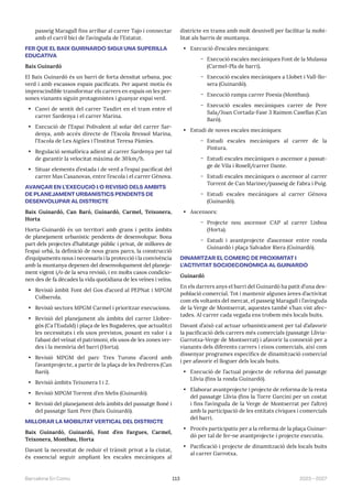 113 2023—2027
Barcelona En Comú
passeig Maragall fins arribar al carrer Tajo i connectar
amb el carril bici de l’avinguda de l’Estatut.
FER QUE EL BAIX GUIRNARDÓ SIGUI UNA SUPERILLA
EDUCATIVA
Baix Guinardó
El Baix Guinardó és un barri de forta densitat urbana, poc
verd i amb escassos espais pacificats. Per aquest motiu és
imprescindible transformar els carrers en espais on les per-
sones vianants siguin protagonistes i guanyar espai verd.
• Canvi de sentit del carrer Taxdirt en el tram entre el
carrer Sardenya i el carrer Marina.
• Execució de l’Espai Polivalent al solar del carrer Sar-
denya, amb accés directe de l’Escola Bressol Marina,
l’Escola de Les Aigües i l’Institut Teresa Pàmies.
• Regulació semafòrica adient al carrer Sardenya per tal
de garantir la velocitat màxima de 30km/h.
• Situar elements d’estada i de verd a l’espai pacificat del
carrer Mas Casanovas, entre l’escola i el carrer Gènova.
AVANÇAR EN L’EXECUCIÓ I/O REVISIÓ DELS ÀMBITS
DE PLANEJAMENT URBANÍSTICS PENDENTS DE
DESENVOLUPAR AL DISTRICTE
Baix Guinardó, Can Baró, Guinardó, Carmel, Teixonera,
Horta
Horta-Guinardó és un territori amb grans i petits àmbits
de planejament urbanístic pendents de desenvolupar. Bona
part dels projectes d’habitatge públic i privat, de millores de
l’espai urbà, la definició de nous grans parcs, la construcció
d’equipaments nous i necessaris i la protecció i la convivència
amb la muntanya depenen del desenvolupament del planeja-
ment vigent i/o de la seva revisió, i en molts casos condicio-
nen des de fa dècades la vida quotidiana de les veïnes i veïns.
• Revisió àmbit Font del Gos d’acord al PEPNat i MPGM
Collserola.
• Revisió sectors MPGM Carmel i prioritzar execucions.
• Revisió del planejament als àmbits del carrer Llobre-
gós (Ca l’Eudald) i plaça de les Bugaderes, que actualitzi
les necessitats i els usos previstos, posant en valor i a
l’abast del veïnat el patrimoni, els usos de les zones ver-
des i la memòria del barri (Horta).
• Revisió MPGM del parc Tres Turons d’acord amb
l’avantprojecte, a partir de la plaça de les Pedreres (Can
Baró).
• Revisió àmbits Teixonera 1 i 2.
• Revisió MPGM Torrent d’en Melis (Guinardó).
• Revisió del planejament dels àmbits del passatge Boné i
del passatge Sant Pere (Baix Guinardó).
MILLORAR LA MOBILITAT VERTICAL DEL DISTRICTE
Baix Guinardó, Guinardó, Font d’en Fargues, Carmel,
Teixonera, Montbau, Horta
Davant la necessitat de reduir el trànsit privat a la ciutat,
és essencial seguir ampliant les escales mecàniques al
districte en trams amb molt desnivell per facilitar la mobi-
litat als barris de muntanya.
• Execució d’escales mecàniques:
̃ Execució escales mecàniques Font de la Mulassa
(Carmel-Pla de barri).
̃ Execució escales mecàniques a Llobet i Vall-llo-
sera (Guinardó).
̃ Execució rampa carrer Poesia (Montbau).
̃ Execució escales mecàniques carrer de Pere
Sala/Joan Cortada-Fase 3 Raimon Casellas (Can
Baró).
• Estudi de noves escales mecàniques:
̃ Estudi escales mecàniques al carrer de la
Pintura.
̃ Estudi escales mecàniques o ascensor a passat-
ge de Vila i Rosell/carrer Dante.
̃ Estudi escales mecàniques o ascensor al carrer
Torrent de Can Mariner/passeig de Fabra i Puig.
̃ Estudi escales mecàniques al carrer Gènova
(Guinardó).
• Ascensors:
̃ Projecte nou ascensor CAP al carrer Lisboa
(Horta).
̃ Estudi i avantprojecte d’ascensor entre ronda
Guinardó i plaça Salvador Riera (Guinardó).
DINAMITZAR EL COMERÇ DE PROXIMITAT I
L’ACTIVITAT SOCIOECONÒMICA AL GUINARDÓ
Guinardó
En els darrers anys el barri del Guinardó ha patit d’una des-
població comercial. Tot i mantenir algunes àrees d’activitat
com els voltants del mercat, el passeig Maragall i l’avinguda
de la Verge de Montserrat, aquestes també s’han vist afec-
tades. Al carrer cada vegada ens trobem més locals buits.
Davant d’això cal actuar urbanísticament per tal d’afavorir
la pacificació dels carrers més comercials (passatge Llívia-
Garrotxa-Verge de Montserrat) i afavorir la connexió per a
vianants dels diferents carrers i eixos comercials, així com
dissenyar programes específics de dinamització comercial
i per afavorir el lloguer dels locals buits.
• Execució de l’actual projecte de reforma del passatge
Llívia (fins la ronda Guinardó).
• Elaborar avantprojecte i projecte de reforma de la resta
del passatge Llívia (fins la Torre Garcini per un costat
i fins l’avinguda de la Verge de Montserrat per l’altre)
amb la participació de les entitats cíviques i comercials
del barri.
• Procés participatiu per a la reforma de la plaça Guinar-
dó per tal de fer-ne avantprojecte i projecte executiu.
• Pacificació i projecte de dinamització dels locals buits
al carrer Garrotxa.
 