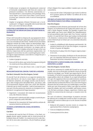 2023—2027
Barcelona En Comú 114
• Confeccionar un projecte de dinamització comercial
al Guinardó conjuntament amb l’àrea de comerç i de
promoció econòmica i les diverses associacions co-
mercials del barri, concretament a l’eix passatge Llívia,
carrer Xiprer, carrer de la Torre Vélez i carrer Garrot-
xa (eixos que connecten amb el mercat municipal del
Guinardó).
• Ampliar el programa d’Amunt Persianes per a la di-
namització i el lloguer assequible dels locals buits del
barri, així com el de baixos oficials.
EXECUTAR LA REFORMA DE LA TORRE GARCINI AMB
LA FINALITAT DE CREAR UN CASAL DE GENT GRAN AL
GUINARDÓ
Guinardó
El barri del Guinardó no disposa de cap equipament desti-
nat a activitats de dia per a gent gran, i ja fa anys que aques-
ta és una reivindicació del veïnat. També hi ha la necessitat
d’algunes entitats de trobar espais on desenvolupar algu-
nes de les seves activitats de caire obert. La Torre Garcini
ha estat municipalitzada recentment i ja compta amb un
avantprojecte amb el vistiplau veïnal per tal que es faci una
reforma respectuosa del seu patrimoni arquitectònic, tot
adequant-lo al seu futur ús com a casal de gent gran i inclo-
ent alguns espais destinats a usos oberts i compartits per a
les entitats del barri.
• Acabar el projecte executiu.
• Execució de les obres, que inclou l’arranjament del jardí
i la construcció d’una edificació annexa.
• Desenvolupar el seu pla d’usos com a casal de gent
gran.
REVALORITZACIÓ DEL CIM DEL TURÓ DE LA ROVIRA
Can Baró, Guinardó, Font d’en Fargues, Carmel
El cim del Turó de la Rovira és un espai de memòria his-
tòrica dels barris i de tota la ciutat degut a la presència
de bateries antiaèries, de vestigis recents com les barra-
ques i dels vestigis antics del poblat ibèric. Així doncs, amb
el reconeixement d’aquest espai com a BCIL (Bé d’Interès
Cultural), que ja s’està tramitant, i amb el tancament noc-
turn per a la seva protecció, avancem en el projecte de va-
lorització i recuperació de l’espai museístic.
• Seguiment i tancament del tràmit de reconeixement
com a Bé d’Interès Cultural.
• Recuperació i valorització dels vestigis a través de pro-
jectes compartits amb el MUHBA.
• Foment de l’ús comunitari de l’espai amb les entitats de
memòria històrica del districte.
ACABAR LA REFORMA DEL CASAL DE BARRI EL
PIRINEU
Can Baró
La reforma del casal de barri El Pirineu, a Can Baró, en-
gegada durant aquest mandat amb la reestructuració de
la planta baixa de l’edifici i la construcció de la sala d’ac-
tes i de la nova sala comunitària, s’ha de finalitzar perquè
el barri disposi d’un espai acollidor i modern per a la vida
comunitària.
• Execució de la fase 2 del projecte que inclou la reforma
de la primera planta de l’edifici i la millora de la seva
accessibilitat.
FER QUE LA PLAÇA FONT D’EN FARGUES SIGUI UN
NOU ESPAI PÚBLIC D’ÚS VEÏNAL I COMUNITARI
Font d’en Fargues
La rehabilitació dels elements patrimonials de la Font d’en
Fargues i la reurbanització de la plaça del mateix nom, ini-
ciats a finals d’aquest mandat, fan possible el gaudi d’un
espai públic que havia estat oblidat fins l’abandonament.
La seva proximitat amb el parc dels Tres Turons i amb les
escoles i el casal del barri faran que la plaça reurbanitzada
i els elements i construccions rehabilitades siguin un nou
centre d’atenció per al veïnat i per a la comunitat educativa
de l’entorn.
• Acabar la rehabilitació dels elements patrimonials i de
memòria històrica de la Font d’en Fargues, recuperant
la font i el quiosc de begudes.
• Reurbanitzar la plaça Font d’en Fargues segons projec-
te en curs.
• Dinamitzar la nova plaça, facilitant-ne els usos diversos
per a la comunitat educativa de l’entorn i per al veïnat,
fomentant l’activitat comunitària i festiva.
FER REALITAT LA NOVA RAMBLA DEL CARMEL: UN
ESPAI PER A LA GENT
Font d’en Fargues, Carmel, Horta
Des del seu naixement la rambla del Carmel no va ser cap
rambla, sinó una via d’entrada i sortida de cotxes al túnel de
la Rovira; tot plegat, una “ferida” que separa barris. Per al-
tra banda, el Carmel té una gran densitat de població i pocs
espais públics oberts de trobada. És un espai infrautilitzat,
tot i que s’hi organitzen diversos esdeveniments ciutadans,
com els actes de la festa major. La població del Carmel i
també dels barris limítrofs d’Horta i de la Font d’en Fargues
demanen des de fa molts anys una rambla digna, sense obs-
tacles per anar d’una punta a l’altra i que sigui un autèntic
espai de trobada, més verd, accessible, amb menys cotxes,
i on s’hi facin activitats cíviques, esportives i festives que
facilitin la connectivitat de zones per a vianants entre els
barris.
Per això cal redactar i desenvolupar el projecte executiu
de reforma de la rambla del Carmel en base a la idea gua-
nyadora del concurs d’idees que es va fer durant el mandat
2015-2019.
• Redacció del projecte executiu tenint en compte les
aportacions fetes a l’anterior avantprojecte.
• Concurs d’adjudicació d’obra.
• Començament de les obres.
 