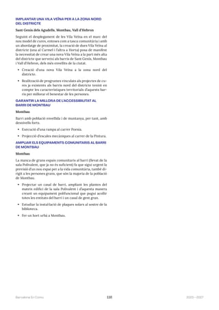 2023—2027
Barcelona En Comú 116
IMPLANTAR UNA VILA VEÏNA PER A LA ZONA NORD
DEL DISTRICTE
Sant Genís dels Agudells, Montbau, Vall d’Hebron
Seguint el desplegament de les Vila Veïna en el marc del
nou model de cures, enteses com a tasca comunitària i amb
un abordatge de proximitat, la creació de dues Vila Veïna al
districte (una al Carmel i l’altra a Horta) posa de manifest
la necessitat de crear una nova Vila Veïna a la part més alta
del districte que serveixi als barris de Sant Genís, Montbau
i Vall d’Hebron, dels més envellits de la ciutat.
• Creació d’una nova Vila Veïna a la zona nord del
districte.
• Realització de programes vinculats als projectes de cu-
res ja existents als barris nord del districte tenint en
compte les característiques territorials d’aquests bar-
ris per millorar el benestar de les persones.
GARANTIR LA MILLORA DE L’ACCESSIBILITAT AL
BARRI DE MONTBAU
Montbau
Barri amb població envellida i de muntanya, per tant, amb
desnivells forts.
• Execució d’una rampa al carrer Poesia.
• Projecció d’escales mecàniques al carrer de la Pintura.
AMPLIAR ELS EQUIPAMENTS COMUNITARIS AL BARRI
DE MONTBAU
Montbau
La manca de grans espais comunitaris al barri (llevat de la
sala Polivalent, que ja no és suficient) fa que sigui urgent la
previsió d’un nou espai per a la vida comunitària, també di-
rigit a les persones grans, que són la majoria de la població
de Montbau.
• Projectar un casal de barri, ampliant les plantes del
mateix edifici de la sala Polivalent i d’aquesta manera
creant un equipament polifuncional que pugui acollir
totes les entitats del barri i un casal de gent gran.
• Estudiar la instal·lació de plaques solars al sostre de la
biblioteca.
• Fer un hort urbà a Montbau.
 