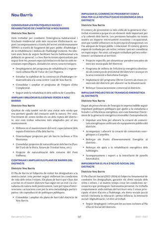 117 2023—2027
Barcelona En Comú
Nou Barris
CONSOLIDAR LES POLÍTIQUES D’ACCÉS I
REHABILITACIÓ DE L’HABITATGE A NOU BARRIS
Districte Nou Barris
Hem treballat per combatre l’emergència habitacional i
l’exclusió residencial amb més recursos d’informació, su-
port i acompanyament a través del servei antidesnonament
SIPHO i a través de l’augment del parc públic d’habitatge i
de la rehabilitació i millora de l’habitatge existent. No obs-
tant això, hem de seguir facilitant l’accés habitacional a la
població en general, i a Nou Barris tenim oportunitats per
seguir fent-ho, posant especial èmfasi en els barris amb ne-
cessitats específiques, donades les seves característiques.
• Desplegament del programa de rehabilitació i regene-
ració urbana Pla de Futur de Can Peguera.
• Estudiar la viabilitat de la construcció d’habitatges in-
dustrialitzats a la zona centre i sud de Nou Barris.
• Consolidar i ampliar el programa de Finques d’Alta
Complexitat.
• Seguir amb la rehabilitació dels edificis de Canyelles.
AMPLIAR I MILLORAR ELS ESPAIS VERDS A NOU
BARRIS
Districte Nou Barris
Qualitat de vida també vol dir una ciutat més verda que
ens permeti gaudir del contacte amb la natura. Per això,
l’increment de zones verdes és un dels reptes del distric-
te, així com trobar solucions més adaptades per al seu
manteniment.
• Millores en el manteniment del verd, especialment dels
espais d’interiors d’illa dels barris.
• Desenvolupar projectes per als barris inclosos a l’Eix
Muntanya.
• Consolidar projectes de naturalització dels barris (Parc
del Turó de la Peira, Feixes de Trinitat Nova, etc.).
• Projecte de naturalització dels entorns del Pont
Vallbona.
CONTINUAR I AMPLIAR ELS PLANS DE BARRIS DEL
DISTRICTE
Districte Nou Barris
El Pla de Barris té l’objectiu de reduir les desigualtats a la
nostra ciutat i ens permet seguir millorant les condicions
de vida dels veïns i veïnes. Els plans de barri que s’han dut
a terme en el nostre districte han sigut tot un èxit i la ciu-
tadania els valora molt positivament, tant pel tipus d’inter-
vencions i actuacions com per la seva metodologia partici-
pativa i de coproducció de polítiques públiques.
• Consolidar i ampliar els plans de barri del districte de
Nou Barris.
IMPULSAR EL COMERÇ DE PROXIMITAT COM A
EINA PER A LA REVITALITZACIÓ ECONÒMICA DELS
DISTRICTE
Districte Nou Barris
El comerç de proximitat va més enllà de la generació d’ac-
tivitat econòmica ja que és un element molt important per
a la cohesió dels barris. Les persianes baixades no tenen
només un impacte estrictament econòmic i ocupacional,
sinó que també influeixen en la percepció d’inseguretat i en
l’ús adequat de l’espai públic i relacional. El comerç genera
espais de trobada per als veïns i veïnes i pot ser considerat
un espai segur. Per això, cal seguir treballant pel seu enfor-
timent i arrelament al territori.
• Projecte específic per dinamitzar parades tancades als
mercats municipals del districte.
• Programa de millora de l’eficiència energètica destina-
da als comerços de proximitat del districte i avançar en
la seva connexió a Barcelona Energia.
• Implantació del programa Obrim Carrers als eixos co-
mercials del districte per afavorir-ne la dinamització.
• Reforçar l’associacionisme comercial al districte.
IMPULSAR PROJECTES DE TRANSICIÓ ENERGÈTICA
AL DISTRICTE
Districte Nou Barris
Degut als preus elevats de l’energia és imprescindible seguir
impulsant polítiques públiques que ajudin a la ciutadania a
l’estalvi i a l’eficiència energètica, així com fomentar l’incre-
ment de la generació energètica renovable i l’autoproducció.
• Impulsar una línia per afavorir la creació de comuni-
tats energètiques utilitzant els equipaments públics del
districte.
• Acompanyar i afavorir la creació de comunitats ener-
gètiques a Canyelles.
• Reforçar els Punts d’Assessorament Energètic al
districte.
• Reforçar els ajuts a la rehabilitació energètica dels
habitatges.
• Acompanyament i suport a la instal·lació de panells
fotovoltaics.
IMPLEMENTAR EL PLA D’ACCIÓ SOCIAL DEL
DISTRICTE
Districte Nou Barris
El Pla d’Acció Social (2022-2024) té l’objectiu fonamental de
combatre les desigualtats, garantir els drets socials dels
veïns i veïnes, i al mateix temps crear les condicions ne-
cessàries que promoguin l’autonomia personal. Es treballa
conjuntament amb entitats del territori sota 5 eixos prin-
cipals: el dret d’accés a l’habitatge, els drets socials (acció
social i inclusió), la educació i petita infància, la innovació
social i digitalització, i el dret al treball.
• Seguir desplegant i reforçant les accions incloses al Pla
d’Acció Social del districte.
 