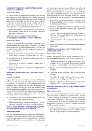 2023—2027
Barcelona En Comú 118
IMPLEMENTAR EL PLA DE DIVERSITAT SEXUAL I DE
GÈNERE DEL DISTRICTE
Districte Nou Barris
La diversitat sexual i de gènere és un valor i una riquesa
pel conjunt de la ciutat i dels seus barris. Des de Nou Barris
hem impulsat el primer Pla de Diversitat Sexual i de Gènere
del districte (2022-2024) per aportar un marc integral i
transversal. Es tracta d’un full de ruta treballat amb les or-
ganitzacions, entitats i equipaments del territori que ori-
enta l’aplicació i el seguiment de les seves actuacions.
• Seguir desplegant les accions a través de les quals vo-
lem promoure l’eradicació de l’LGTBI-fòbia i la creació
d’un districte inclusiu.
EXECUTAR EL PLA DE DESENVOLUPAMENT
ECONÒMIC DE NOU BARRIS I EL PLA DE COMERÇ
Districte Nou Barris
El PDE 2021–2024 és el marc que integra el conjunt d’acci-
ons de desenvolupament econòmic impulsades i els actors
del territori, amb la finalitat de contribuir a resoldre els
reptes del districte i de reduir les desigualtats socioeconò-
miques entre els barris.
• Seguir promocionant projectes que dinamitzen l’eco-
nomia (Amunt Persianes, Impulsem el que Fas, etc.).
• Promocionar l’ús i la formació dels Ateneus de Fabrica-
ció del districte.
• Impuls de la formació tecnològica i digital amb el
Cibernàrium.
• Promoció de polítiques econòmiques amb perspectiva
de gènere.
IMPULSAR L’ECONOMIA SOCIAL I SOLIDÀRIA A NOU
BARRIS
Districte Nou Barris
Segons el darrer cens, Nou Barris concentra el 6% de les
iniciatives d’EES a la ciutat, amb 142 associacions del tercer
sector social, 41 cooperatives, 22 iniciatives comunitàries
(amb vuit horts comunitaris, dos horts municipals, cinc
grups de consum, un mercat d’intercanvi, tres iniciatives
del Pla Buits i una xarxa d’intercanvi de coneixement) i 17
centres de gestió cívica. Hem de seguir impulsant aquestes
iniciatives i generar noves oportunitat gràcies a la futura
transformació del barri de Vallbona.
• Suport a la creació i reforç d’iniciatives d’economia so-
cial i solidària dels agents del territori.
• Desenvolupament de l’agroecologia urbana i de l’ali-
mentació sostenible amb el projecte d’Agrovallbona.
PROTEGIR EL PATRIMONI HISTÒRIC I RECUPERAR LA
MEMÒRIA DEMOCRÀTICA DEL DISTRICTE
Districte Nou Barris
Nou Barris disposa de diverses entitats que treballen enèr-
gicament en la recuperació de la memòria dels nostres bar-
ris. Això ens permet conèixer nous detalls que configuren
la història del districte, les seves lluites i reivindicacions
així com la gent que va construir i lluitar per millorar la
qualitat de vida dels veïns i veïnes. Només un 7% dels noms
dels carrers de Nou Barris són de dones, per això, tot i que
els darrers anys s’han incorporat noms femenins als car-
rers i places de Nou Barris, seguirem visibilitzant a les do-
nes que han estat clau en la construcció dels nostres barris.
• Avançar en la recuperació del Xalet de la Trinitat Nova,
de la Granja del Ritz, del Rec Comtal i de l’esplanada de
les Aurigues a Can Dragó.
• Revisar el catàleg de patrimoni per aprofundir en la
protecció dels elements o conjunts que tinguin valor
arquitectònic.
• Protegir els comerços emblemàtics com bodegues i
cellers del districte amb el futur nou nivell de protecció
patrimonial (nivell “E”).
• Seguir feminitzant el nomenclàtor dels barris del
districte.
• Millores de restauració a les diverses fonts històriques
del districte.
FER DE LA XARXA D’EDUCACIÓ PÚBLICA NUCLIS
VITALS ALS BARRIS
Districte Nou Barris
Apostar per la vinculació de l’escola amb l’entorn per tal
que les escoles esdevinguin nuclis de vida comunitària
• Pla Educatiu dels Barris de Zona Nord compartit entre
les quatre escoles de primària i l’institut de secundària
de la zona i una solució per a l’actual escola d’adults.
• Reforçar les inversions en millores de les escoles i els
seus patis.
• Consolidar l’accés universal a les accions de lleure
educatiu.
• Consolidar els perfils professionals socioeducatius a
totes les escoles públiques del districte.
• Reforçar els programes de cultura i educació com el
programa Caixa d’Eines del Pla de Barris.
AMPLIAR LA PACIFICACIÓ DELS ENTORNS ESCOLARS
A NOU BARRIS
Districte Nou Barris
Les escoles són llocs plens de vida amb un gran volum de
persones que s’hi acosten cada dia, entre alumnat, docents
i famílies. Per això, els seus entorns han de ser llocs segurs
i saludables, amb espais d’estada i de joc. En aquest sen-
tit, des del districte de Nou Barris volem seguir realitzant
aquestes intervencions a les nostres escoles, conjuntament
amb la comunitat educativa.
• Anàlisi per tal d’avançar en el programa de pacificació
dels entorns escolars de les escoles i instituts del dis-
tricte en els que encara no s’ha fet intervenció.
 