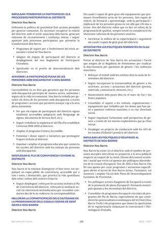 119 2023—2027
Barcelona En Comú
IMPULSAR I FOMENTAR LA PARTICIPACIÓ I ELS
PROCESSOS PARTICIPATIUS AL DISTRICTE
Districte Nou Barris
Defensem la política de proximitat fent accions pensades
per generar comunitat. És necessari recuperar la relació
del districte amb el teixit associatiu dels barris, generant
relacions de reconeixement i confiança mútua, i seguir
apostant pels processos participatius que permetin la
transformació dels barris.
• Programes de suport per a l’enfortiment del teixit as-
sociatiu i veïnal de Nou Barris.
• Adaptar els òrgans de participació del districte al
desplegament del nou Reglament de Participació
Ciutadana.
• Aprofundir en el procés de descentralització dels
districtes.
AFAVORIR LA PARTICIPACIÓ PLENA DE LES
PERSONES AMB DISCAPACITAT A NOU BARRIS
Districte Nou Barris
L’accessibilitat és un dret que garanteix que les persones
amb discapacitat participin de manera activa, autònoma i
segura de la vida en comunitat. Nou Barris treballa per ga-
rantir els drets de les persones amb discapacitat a través
de programes i accions que permetin avançar cap a la seva
plena autonomia.
• Fer que els espais de participació del districte siguin
totalment accessibles (adaptació amb llenguatge de
signes, documents de lectura fàcil, etc.).
• Seguir treballant la implantació del Pla d’Accessibilitat
Universal 2018-2026 al districte.
• Ampliar el programa Comerç Accessible.
• Fomentar i donar suport a iniciatives que promoguin
l’esport inclusiu al districte.
• Impulsar i ampliar el programa educatiu que connecta
les escoles del districte amb les entitats de persones
amb discapacitat.
DESPLEGAR EL PLA DE CONVIVÈNCIA I CIVISME AL
DISTRICTE
Districte Nou Barris
Nou barris té la voluntat d’assegurar el bon viure, tot im-
pulsant un espai públic de convivència, accessible per a
tots i totes, i democràtic, que prioritzi la vida quotidiana
dels veïns i veïnes dels nostres 13 barris.
• Seguir desplegant i reforçant les accions incloses al Pla
de Convivència del districte, reforçant la mediació so-
cial i la intervenció socioeducativa per reconduir con-
ductes des de la no violència i la corresponsabilitat.
MILLORAR LA COPARTICIPACIÓ DELS CIUTADANS EN
LA PROGRAMACIÓ DELS CASALS I ESPAIS DE GENT
GRAN A NOU BARRIS
Districte Nou Barris
Els casals i espais de gent gran són equipaments que pro-
mouen l’envelliment actiu de les persones. Són espais de
relació, de formació i aprenentatge, amb la participació i
implicació de les persones grans en tot allò que s’hi duu a
terme. Des del districte volem que es faci un reforç de la
programació de qualitat, sempre tenint en consideració els
interessos i aficions de les persones usuàries.
• Incentivar la millora de la coparticipació i seguiment
als casals i espais de gent gran del districte.
APOSTAR PER LES POLÍTIQUES FEMINISTES EN CLAU
DE DISTRICTE
Districte Nou Barris
Portar al districte de Nou Barris les actuacions i l’acció
que sorgeix de la Regidoria de Feminismes per eradicar
la discriminació per qüestions de gènere i les violències
masclistes.
• Reforçar el treball amb les entitats dins la taula de fe-
minismes del districte.
• Seguir incorporant la transversalitat de gènere a les
activitats, accions i actuacions del districte (premis,
materials, comunicació, mesures, etc.).
• Manteniment dels punts liles en el marc de l’oci i les
festes populars.
• Consolidar el suport a les entitats, organitzacions i
equipaments que treballen per les dones que han pa-
tit o pateixen violència masclista o en risc d’exclusió
social.
• Seguir impulsant l’urbanisme amb perspectiva de gè-
nere a través de les marxes exploratòries que ja s’han
iniciat.
• Desplegar un projecte de coeducació amb les AFA de
les escoles d’infantil i primària del districte.
IMPULSAR LES POLÍTIQUES D’OCUPACIÓ AL
DISTRICTE DE NOU BARRIS
Districte Nou Barris
Nou Barris ha estat i és el districte amb el nombre de per-
sones aturades més elevat en proporció a la seva població
respecte al conjunt de la ciutat. Davant del context econò-
mic i social que vivim cal apostar per polítiques afavorido-
res de la creació d’ocupació. Des de 2015 a Nou Barris s’ha
fet una aposta per crear programes i actuacions específi-
ques obrint el servei de Nou Barris Activa. Tanmateix, cal
mantenir i ampliar l’acció dels Plans de Desenvolupament
Econòmic de Proximitat.
• Fer polítiques actives d’augment de l’ocupació a través
de la promoció de plans d’ocupació i formació munici-
pals ajustats a les necessitats del districte.
• Consolidar els programes d’ocupació vinculats als pro-
grames del Pla de Barris, especialment els que consi-
deren les potencialitats econòmiques del territori (Nou
Barris Tech) i els programes que donen la oportunitat
de la regularització mitjançant la contractació i l’ho-
mologació d’estudis.
 