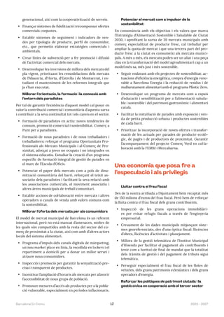 2023—2027
Barcelona En Comú 12
generacional, així com la cooperativització de serveis.
• Finançar sistemes de fidelització i recompensar ofertes
comercials conjuntes.
• Establir sistemes de seguiment i indicadors de ven-
des per tipologia de producte, perfil de consumidor,
etc., que permetin elaborar estratègies comercials i
ambientals.
• Crear línies de subvenció per a fer promoció i difusió
de l’activitat comercial dels mercats.
• Desenvolupar les inversions de millora dels mercats del
pla vigent, prioritzant les remodelacions dels mercats
de l’Abaceria, d’Horta, d’Estrella i de Montserrat, i es-
tudiant el manteniment de les reformes integrals que
ja s’han executat.
Millorar l’orientació, la formació i la connexió amb
l’entorn dels paradistes
Per tal de garantir l’existència d’aquest model cal posar en
valor la contribució comercial i comunitària d’aquesta xarxa
i contribuir a la seva continuïtat tot i els canvis en el sector.
• Formació de paradistes en actiu: noves tendències de
consum, promoció comercial i sostenibilitat. Comerç a
Punt per a paradistes.
• Formació de nous paradistes i de nous treballadors i
treballadores: reforçar el programa Oportunitats Pro-
fessionals als Mercats Municipals i al Comerç de Pro-
ximitat, adreçat a joves no ocupats i no integrades en
el sistema educatiu. Estudiar la creació d’un programa
específic de formació integral de gestió de parades en
el marc de l’Escola d’Oficis.
• Potenciar el paper dels mercats com a pols de dina-
mització comunitària del barri, reforçant el teixit as-
sociatiu dels paradistes i facilitant la seva relació amb
les associacions comercials, el moviment associatiu i
altres àrees municipals de treball comunitari.
• Establir accions de col·laboració entre mercats i altres
operadors o canals de venda amb valors comuns com
la sostenibilitat.
Millorar l’oferta dels mercats per als consumidors
El model de mercat municipal de Barcelona és un referent
internacional, però no està mancat d’amenaces, moltes de
les quals són compartides amb la resta del sector del co-
merç de proximitat a la ciutat, així com amb d’altres actors
locals del sistema alimentari.
• Programa d’impuls dels canals digitals de màrqueting,
un nou market place en línia, la recollida en lockers i el
repartiment a domicili per a donar un millor servei i
atraure nous consumidors.
• Inspecció i promoció per garantir la senyalització pre-
cisa i transparent de productes.
• Incentivar l’ampliació d’horaris als mercats per afavorir
l’accessibilitat de nous grups de població.
• Promoure mesures d’accés als productes per a la pobla-
ció vulnerable, especialment en períodes inflacionaris.
Potenciar el mercat com a impulsor de la
sostenibilitat
En consonància amb els objectius i els valors que marca
l’Estratègia d’Alimentació Sostenible i Saludable de Ciutat
2030, i aprofitant la xarxa de 39 mercats municipals amb
comerç especialitzat de producte fresc, cal treballar per
ampliar la quota de mercat i que una tercera part del pro-
ducte fresc a la ciutat es consumeixi als mercats munici-
pals. A més a més, els mercats poden ser un aliat i una peça
clau en la transformació del model agroalimentari cap a un
model més sa, més just i més sostenible.
• Seguir endavant amb els projectes de sostenibilitat: ac-
tuacions d’eficiència energètica, compra d’energia reno-
vable a Barcelona Energia i la reducció de residus i de
malbaratament alimentari amb el programa Plàstic Zero.
• Desenvolupar un programa de mercats com a espais
d’educació i sensibilització per a l’alimentació saluda-
ble i sostenible i del patrimoni gastronòmic i alimentari
català.
• Facilitar la instal·lació de parades amb exposició i ven-
da de petita producció urbana i productes sostenibles
de cada barri.
• Prioritzar la incorporació de noves ofertes i transfor-
mació de les actuals per parades de producte ecolò-
gic, de pagès i de productors de proximitat. Garantir
l’acompanyament del projecte Comerç Verd en col·la-
boració amb la FEMM i Mercabarna.
Una economia que posa fre a
l’especulació i als privilegis
Lluitar contra el frau fiscal
Des de la nostra arribada a l’Ajuntament hem recaptat més
de 150 milions d’euros del frau fiscal. Però hem de reforçar
la lluita contra el frau fiscal dels grans contribuents.
• Inspecció de les grans operacions immobiliàri-
es per evitar refugis fiscals a través de l’enginyeria
empresarial.
• Creuament de les dades municipals mitjançant siste-
mes georeferenciats, des d’una òptica fiscal: llicències
d’obres, llicències d’activitats i planejament.
• Millora de la gestió telemàtica de l’Institut Municipal
d’Hisenda per facilitar el pagament als contribuents i
tenir com a horitzó de final de mandat que la totalitat
dels tràmits de gestió i del pagament de tributs sigui
telemàtica.
• Perseguir especialment el frau fiscal de les flotes de
vehicles, dels grans patrimonis eclesiàstics i dels grans
operadors d’energia.
Reforçar les polítiques de patrimoni ciutadà i la
gestió cívica en cooperació amb el tercer sector
 
