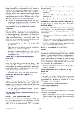 121 2023—2027
Barcelona En Comú
habitatges protegits i una sèrie d’equipaments, però no-
més es van construir els habitatges i va quedar pendent la
construcció dels equipaments. La pandèmia va endarrerir
i dificultar el procés i durant l’any 2021 només es va desen-
volupar el projecte bàsic. Aquests espais són importants ja
que el barri pateix una manca d’espais comunitaris, i per-
metran que pugui tornar l’oficina de serveis socials, un nou
casal de gent gran i espais polivalents d’ús social.
• El·laborar els projectes executius i avançar en la cons-
trucció del centre de serveis socials, el casal d’avis i els
locals de l’associació de veïns i veïnes.
DESPLEGAR EL PLA DE FUTUR DE CAN PEGUERA
Can Peguera
El document Pla de Futur determina la necessitat de la re-
forma del barri de Can Peguera; aquest barri està format
per habitatges construïts fa un segle per part de l’IMHAB
(patronat) amb grans deficiències i sense criteris d’accessi-
bilitat. Durant aquest mandat s’ha iniciat una primera fase
amb la reforma de 8 cases, però cal seguir amb la reforma
integral de la resta d’habitatges del barri.
• Desenvolupament de les fase II i III del Balcó
d’Equipaments.
• Seguir amb la intervenció integral en la rehabilitació
dels habitatges públics de Can Peguera.
• Consolidar la taula de seguiment del Pla de Futur de
Can Peguera amb entitats pel seguiment i l’anàlisi de
totes les actuacions.
REFORMAR LA FASE IV DELS INTERIORS DE LA
GUINEUETA
Guineueta
Seguir amb el procés de reurbanització de la fase IV dels
interiors de la Guineueta, la darrera àrea pendent de reha-
bilitar i adaptar per millorar-ne l’accessibilitat. Actualment,
es tracta d’uns interiors amb escales, voreres estretes, pa-
viment malmès i regeneració del verd.
• Reforma de la fase IV dels interiors de la Guineueta.
DISPOSAR D’UN EQUIPAMENT POLIVALENT A
CANYELLES
Canyelles
Disposem d’un casal de gent gran i d’un casal d’infants a
uns baixos d’edificis amb espai molt reduït i el veïnat de-
mana, des de fa dècades, un espai adient per desenvolupar
activitats intergeneracionals.
• Buscar la ubicació adequada que estigui a prop del
mercat de Canyelles.
AMPLIAR I MILLORAR ELS EQUIPAMENTS ESPORTIUS
DEL DISTRICTE
Canyelles, Trinitat Nova, Ciutat Meridiana
Volem fomentar un esport accessible, transversal, interge-
neracional i saludable. L’esport, que és també una gran eina
de cohesió social i un motor econòmic que genera llocs de
treball, ha de ser accessible a tothom, tant a CEMs com a
l’espai públic, i s’ha de promoure des de la salut i amb pers-
pectiva de gènere.
• Avenç en la definició d’un equipament esportiu a Tri-
nitat Nova.
• Millora dels CEMs del districte de Canyelles, Ciutat
Meridiana, etc.
• Suport i reforç de les entitats esportives de Nou Barris.
IMPLANTAR UN PLA D’APARCAMENTS AL DISTRICTE
Canyelles, Roquetes, Trinitat Nova, Torre Baró, Ciutat
Meridiana, Vallbona
Encara queda pendent el desplegament de la zona d’estaci-
onament regulat a part del districte. Alhora, és important
solucionar definitivament el tema de l’aparcament a deter-
minades zones.
• Implantar la zona d’estacionament regulat a Canyelles
i Roquetes.
• Anàlisi de la situació per implantar la zona d’estaciona-
ment regulat a Torre Baró, Ciutat Meridiana i Vallbona.
• Avançar en la solució definitiva pels aparcaments de la
plaça dels Eucaliptus i de Trinitat Nova.
CREAR UN CASAL DE JOVES DE ROQUETES
Roquetes
Nou Barris compta amb una tradició de desenvolupament
de projectes comunitaris engegats per col·lectius de perso-
nes joves. Tenir un espai adient on desenvolupar les seves
pròpies activitats és un element cabdal per al bon funcio-
nament dels projectes. L’actual Casal de Joves, als baixos
del Ton i Guida, no és l’espai més adequat per a les activi-
tats que s’hi desenvolupen. És indispensable la construcció
d’un equipament per a joves a Roquetes.
• Elaborar el projecte de Casal de Joves de Roquetes a
l’espai de l’Amfiteatre.
REFORMAR INTEGRALMENT DE LA PLAÇA DE LES
ROQUETES
Roquetes
Pla de Barris està duent a terme la reforma per resoldre
els problemes amb les filtracions d’aigua que es generen al
pàrquing soterrat de la plaça de les Roquetes. Ara cal remo-
delar la plaça de manera integral.
• Reforma integral de la plaça de les Roquetes.
AMPLIACIÓ CAP ROQUETES
Roquetes
El Pla d’Equipaments de Salut va determinar la necessitat
d’ampliar el CAP Roquetes.
• Ampliació del CAP Roquetes d’acord amb el Pla d’Equi-
paments Sanitaris de la ciutat que es va acordar amb el
Consorci Sanitari de Barcelona.
 