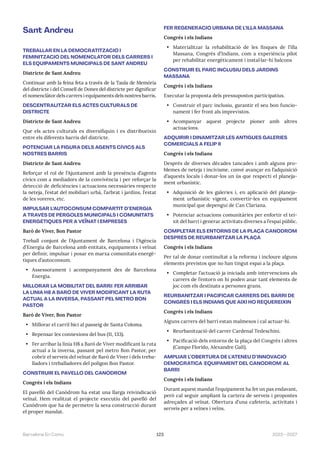 123 2023—2027
Barcelona En Comú
Sant Andreu
TREBALLAR EN LA DEMOCRATITZACIÓ I
FEMINITZACIÓ DEL NOMENCLÀTOR DELS CARRERS I
ELS EQUIPAMENTS MUNICIPALS DE SANT ANDREU
Districte de Sant Andreu
Continuar amb la feina feta a través de la Taula de Memòria
del districte i del Consell de Dones del districte per dignificar
el nomenclàtor dels carrers i equipaments dels nostres barris.
DESCENTRALITZAR ELS ACTES CULTURALS DE
DISTRICTE
Districte de Sant Andreu
Que els actes culturals es diversifiquin i es distribueixin
entre els diferents barris del districte.
POTENCIAR LA FIGURA DELS AGENTS CÍVICS ALS
NOSTRES BARRIS
Districte de Sant Andreu
Reforçar el rol de l’Ajuntament amb la presència d’agents
cívics com a mediadors de la convivència i per reforçar la
detecció de deficiències i actuacions necessàries respecte
la neteja, l’estat del mobiliari urbà, l’arbrat i jardins, l’estat
de les voreres, etc.
IMPULSAR L’AUTOCONSUM COMPARTIT D’ENERGIA
A TRAVÉS DE PÈRGOLES MUNICIPALS I COMUNITATS
ENERGÈTIQUES PER A VEÏNAT I EMPRESES
Baró de Viver, Bon Pastor
Treball conjunt de l’Ajuntament de Barcelona i l’Agència
d’Energia de Barcelona amb entitats, equipaments i veïnat
per definir, impulsar i posar en marxa comunitats energè-
tiques d’autoconsum.
• Assessorament i acompanyament des de Barcelona
Energia.
MILLORAR LA MOBILITAT DEL BARRI: FER ARRIBAR
LA LÍNIA H8 A BARÓ DE VIVER MODIFICANT LA RUTA
ACTUAL A LA INVERSA, PASSANT PEL METRO BON
PASTOR
Baró de Viver, Bon Pastor
• Millorar el carril bici al passeig de Santa Coloma.
• Repensar les connexions del bus (11, 133).
• Fer arribar la línia H8 a Baró de Viver modificant la ruta
actual a la inversa, passant pel metro Bon Pastor, per
cobrir el serveis del veïnat de Baró de Viver i dels treba-
lladors i treballadores del polígon Bon Pastor.
CONSTRUIR EL PAVELLÓ DEL CANÒDROM
Congrés i els Indians
El pavelló del Canòdrom ha estat una llarga reivindicació
veïnal. Hem realitzat el projecte executiu del pavelló del
Canòdrom que ha de permetre la seva construcció durant
el proper mandat.
FER REGENERACIÓ URBANA DE L’ILLA MASSANA
Congrés i els Indians
• Materialitzar la rehabilitació de les finques de l’illa
Massana, Congrés d’Indians, com a experiència pilot
per rehabilitar energèticament i instal·lar-hi balcons
CONSTRUIR EL PARC INCLUSIU DELS JARDINS
MASSANA
Congrés i els Indians
Executar la proposta dels pressupostos participatius.
• Construir el parc inclusiu, garantir el seu bon funcio-
nament i fer front als imprevistos.
• Acompanyar aquest projecte pioner amb altres
actuacions.
ADQUIRIR I DINAMITZAR LES ANTIGUES GALERIES
COMERCIALS A FELIP II
Congrés i els Indians
Després de diverses dècades tancades i amb alguns pro-
blemes de neteja i incivisme, convé avançar en l’adquisició
d’aquests locals i donar-los un ús que respecti el planeja-
ment urbanístic.
• Adquisició de les galeries i, en aplicació del planeja-
ment urbanístic vigent, convertir-les en equipament
municipal que depengui de Can Clariana.
• Potenciar actuacions comunitàries per enfortir el tei-
xit del barri i generar activitats diverses a l’espai públic.
COMPLETAR ELS ENTORNS DE LA PLAÇA CANÒDROM
DESPRÉS DE REURBANITZAR LA PLAÇA
Congrés i els Indians
Per tal de donar continuïtat a la reforma i incloure alguns
elements previstos que no han tingut espai a la plaça.
• Completar l’actuació ja iniciada amb intervencions als
carrers de l’entorn on hi poden anar tant elements de
joc com els destinats a persones grans.
REURBANITZAR I PACIFICAR CARRERS DEL BARRI DE
CONGRÉS I ELS INDIANS QUE AIXÍ HO REQUEREIXIN
Congrés i els Indians
Alguns carrers del barri estan malmesos i cal actuar-hi.
• Reurbanització del carrer Cardenal Tedeschini.
• Pacificació dels entorns de la plaça del Congrés i altres
(Campo Florido, Alexandre Galí).
AMPLIAR L’OBERTURA DE L’ATENEU D’INNOVACIÓ
DEMOCRÀTICA (EQUIPAMENT DEL CANÒDROM) AL
BARRI
Congrés i els Indians
Durant aquest mandat l’equipament ha fet un pas endavant,
però cal seguir ampliant la cartera de serveis i propostes
adreçades al veïnat. Obertura d’una cafeteria, activitats i
serveis per a veïnes i veïns.
 