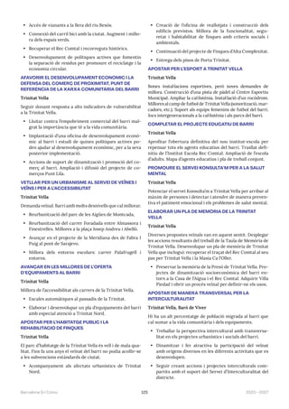 125 2023—2027
Barcelona En Comú
• Accés de vianants a la llera del riu Besòs.
• Connexió del carril bici amb la ciutat. Augment i millo-
ra dels espais verds.
• Recuperar el Rec Comtal i recorreguts històrics.
• Desenvolupament de polítiques actives que fomentin
la separació de residus per promoure el reciclatge i la
economia circular.
AFAVORIR EL DESENVOLUPAMENT ECONÒMIC I LA
DEFENSA DEL COMERÇ DE PROXIMITAT, PUNT DE
REFERÈNCIA DE LA XARXA COMUNITÀRIA DEL BARRI
Trinitat Vella
Seguir donant resposta a alts indicadors de vulnerabilitat
a la Trinitat Vella.
• Lluitar contra l’empobriment comercial del barri mal-
grat la importància que té a la vida comunitària.
• Implantació d’una oficina de desenvolupament econò-
mic al barri i estudi de quines polítiques actives po-
den ajudar al desenvolupament econòmic, per a la seva
posterior implementació.
• Accions de suport de dinamització i promoció del co-
merç al barri. Ampliació i difusió del projecte de co-
merços Punt Lila.
VETLLAR PER UN URBANISME AL SERVEI DE VEÏNES I
VEÏNS I PER A L’ACCESSIBILITAT
Trinitat Vella
Demanda veïnal. Barri amb molts desnivells que cal millorar.
• Reurbanització del parc de les Aigües de Montcada,
• Reurbanització del carrer Foradada entre Almassora i
Finestrelles. Millores a la plaça Josep Andreu i Abelló.
• Avançar en el projecte de la Meridiana des de Fabra I
Puig al pont de Sarajevo.
• Millora dels entorns escolars: carrer Palafrugell i
entorns.
AVANÇAR EN LES MILLORES DE L’OFERTA
D’EQUIPAMENTS AL BARRI
Trinitat Vella
Millora de l’accessibilitat als carrers de la Trinitat Vella.
• Escales automàtiques al passadís de la Trinitat.
• Elaborar i desenvolupar un pla d’equipaments del barri
amb especial atenció a Trinitat Nord.
APOSTAR PER L’HABITATGE PÚBLIC I LA
REHABILITACIÓ DE FINQUES
Trinitat Vella
El parc d’habitatge de la Trinitat Vella és vell i de mala qua-
litat. Fins fa uns anys el veïnat del barri no podia acollir-se
a les subvencions estàndards de ciutat.
• Acompanyament als afectats urbanístics de Trinitat
Nord.
• Creació de l’oficina de reallotjats i construcció dels
edificis previstos. Millora de la funcionalitat, segu-
retat i habitabilitat de finques amb criteris socials i
ambientals.
• Continuació del projecte de Finques d’Alta Complexitat.
• Entrega dels pisos de Porta Trinitat.
APOSTAR PER L’ESPORT A TRINITAT VELLA
Trinitat Vella
Bones instal·lacions esportives, però noves demandes de
millora. Construcció d’una pista de pàdel al Centre Esportiu
Municipal. Ampliar la cal·listènia. Instal·lació d’un rocòdrom.
Millores al camp de futbol de Trinitat Vella (sonorització, mar-
cadors, etc.). Suport als equips femenins de futbol del barri.
Jocs intergeneracionals a la cal·listènia i als parcs del barri.
COMPLETAR EL PROJECTE EDUCATIU DE BARRI
Trinitat Vella
Aprofitar l’obertura definitiva del nou institut-escola per
repensar tots els agents educatius del barri. Trasllat defi-
nitiu de l’Institut Escola Rec Comtal. Ampliació de l’escola
d’adults. Mapa d’agents educatius i pla de treball conjunt.
PROMOURE EL SERVEI KONSULTA’M PER A LA SALUT
MENTAL
Trinitat Vella
Potenciar el servei Konsulta’m a Trinitat Vella per arribar al
màxim de persones i detectar i atendre de manera preven-
tiva el patiment emocional i els problemes de salut mental.
ELABORAR UN PLA DE MEMÒRIA DE LA TRINITAT
VELLA
Trinitat Vella
Diverses propostes veïnals van en aquest sentit. Desplegar
les accions resultants del treball de la Taula de Memòria de
Trinitat Vella. Desenvolupar un pla de memòria de Trinitat
Vella que inclogui: recuperar el traçat del Rec Comtal al seu
pas per Trinitat Vella i la Masia Ca l’Oller.
• Preservar la memòria de la Presó de Trinitat Vella. Pro-
jectes de dinamització socioeconòmica del barri en-
torn a la Casa de l’Aigua i el Rec Comtal. Adquirir Villa
Piedad i obrir un procés veïnal per definir-ne els usos.
APOSTAR DE MANERA TRANSVERSAL PER LA
INTERCULTURALITAT
Trinitat Vella, Baró de Viver
Hi ha un alt percentatge de població migrada al barri que
cal sumar a la vida comunitària i dels equipaments.
• Treballar la perspectiva intercultural amb transversa-
litat en els projectes urbanístics i socials del barri.
• Dinamitzar i fer atractiva la participació del veïnat
amb orígens diversos en les diferents activitats que es
desenvolupen.
• Seguir creant accions i projectes interculturals com-
partits amb el suport del Servei d’Interculturalitat del
districte.
 