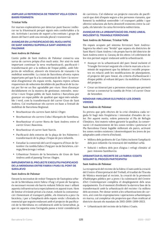2023—2027
Barcelona En Comú 126
AMPLIAR LA REFERÈNCIA DE TRINITAT VELLA COM A
BARRI FEMINISTA
Trinitat Vella
Fer marxes exploratòries per detectar punt foscos i millo-
rar-ne la il·luminació perquè siguin més confortables a la
nit. Activitats i accions de suport a les entitats i grups de
dones del barri amb una mirada plural i transversal.
AVANÇAR EN LA PACIFICACIÓ DEL NUCLI ANTIC
DE SANT ANDREU/SUPERILLA SANT ANDREU DE
PALOMAR
Sant Andreu de Palomar
L’antic poble de Sant Andreu de Palomar conserva una
xarxa de carrers pròpia d’un nucli antic. Per això és molt
important continuar la seva reurbanització, pacificació i
transformació per a la millora de l’espai públic, amb l’ob-
jectiu de veïnificar, afavorir els itineraris de vianants i la
mobilitat sostenible. La ciutat de Barcelona afronta reptes
importants pel que fa a la contaminació de l’aire i la neces-
sitat d’augmentar els espais verds. Aquests reptes urbans
requereixen de solucions decidides de pacificació de la ciu-
tat per fer-ne un lloc agradable per viure. Hem d’avançar
decididament en la manera de gestionar, entendre, mou-
re’ns i viure l’espai públic de Sant Andreu i Barcelona per
guanyar un espai públic de qualitat que sigui més saluda-
ble i verd, com la transformació del carrer Gran de Sant
Andreu. Cal reurbanitzar els carrers en base a l’estudi de
mobilitat de Barcelona Regional.
• Reurbanitzar els carrers Sant Adrià i Otger.
• Reurbanitzar els carrers Cuba i Marquès de Santillana.
• Reurbanitzar el carrer Riera de Sant Andreu entre el
carrer Gran i Bascònia.
• Reurbanitzar el carrer Sant Narcís.
• Pacificació dels entorns de la plaça de les Palmeres i
transformació de la plaça i l’espai de jocs infantils.
• Estudiar la conversió del carril esquerra d’Onze de Se-
tembre i la rambla Fabra i Puig per ús de bicicletes, càr-
rega/descàrrega i veïnat.
• Urbanitzar l’entorn de la benzinera de Gran de Sant
Andreu amb el passeig Torras i Bages.
IMPLEMENTAR EL PROJECTE EXECUTIU PACIFICACIÓ
DE LA MERIDIANA ENTRE FABRA I PUIG I EL PONT DE
SARAJEVO
Sant Andreu de Palomar
Davant la necessitat de reduir l’impacte de l’autopista urba-
na de la Meridiana entre Fabra i Puig i el pont de Sarajevo,
és necessari recosir els barris reduint l’efecte mur i aïllant
aquesta infraestructura especialment en aquest tram. Hem
de limitar el trànsit privat a la ciutat, reduint la contamina-
ció i fomentant el transport públic, els itineraris a peu i la
bicicleta, i per a l’ampliació dels espais verds i d’estada és
essencial que seguim endavant amb el projecte de pacifica-
ció de la Meridiana en col·laboració amb la Generalitat, ja
que en aquesta zona l’avinguda passa a tenir consideració
de carretera. Cal elaborar un projecte executiu de pacifi-
cació que doti d’espais segurs a les persones vianants, que
fomenti la mobilitat sostenible i el transport públic i que
ofereixi solucions als forts desnivell existents entre la cal-
çada, els laterals i la caixa ferroviària subterrània.
AVANÇAR EN LA URBANITZACIÓ DEL PARC LINEAL
INCLOENT EL TRIANGLE FERROVIARI
Sant Andreu de Palomar, Trinitat Vella
Els espais ocupats pel sistema ferroviari Sant Andreu-
Sagrera ha obert una “ferida” que separa els districtes de
Sant Martí i Sant Andreu i els propis barris del districte de
Sant Andreu entre si. L’avanç de les obres i el cobriment de
les vies permet seguir endavant amb la urbanització.
• Avançar en la urbanització del parc lineal incloent el
Triangle Ferroviari seguint els criteris marcats a la co-
missió de seguiment que ha debatut i recollit propos-
tes en relació amb les modificacions de planejament,
el projecte del parc lineal, els criteris d’urbanització i
d’espai públic al voltant del parc i la mobilitat a l’entorn
del projecte.
• Crear un itinerari per a persones vianants que permeti
tornar a connectar la rambla de Prim i el carrer Onze
de Setembre.
RENOVAR I MILLORAR ELS PARCS I LES ZONES
VERDES
Sant Andreu de Palomar
Es preveu que pels efectes de la crisi climàtica cada ve-
gada hi hagi més freqüència i intensitat d’onades de ca-
lor. Per aquest motiu, volem potenciar el Pla de Refugis
Climàtics. Així mateix volem garantir la qualitat, la conser-
vació i el manteniment de les zones verdes i potenciar el
Pla Barcelona Ciutat Jugable millorant els parcs, activant
les zones verdes existents i desenvolupant les àrees de joc
adaptades amb criteris d’inclusió.
• Millora dels jardinets de Can Fabra incloent l’ampliació
dels jocs infantils i la renovació del mobiliari urbà.
• Solució i millora dels jocs d’aigua i refugi climàtic al
parc Antonio Santiburcio.
URBANITZAR EL RECINTE DE LA FABRA I COATS
SEGUINT EL PROCÉS PARTICIPATIU
Sant Andreu de Palomar
La recuperació del recinte de la Fabra i Coats amb la creació
del Centre d’Interpretació del Treball, el trasllat de l’Escola
de Música municipal al recinte, la creació de la promoció
d’habitatges públics per a joves i la culminació del Centre
d’Art Contemporani completa el desplegament dels seus
equipaments. És el moment d’enllestir la darrera fase de la
transformació amb la urbanització del recinte i la millora
dels accessos. Per donar sentit a les urbanitzacions de car-
rers, així com les expropiacions i operacions urbanístiques
en marxa, cal completar els projectes que s’han realitzat al
districte durant els mandats de 2015-2019 i 2019-2023.
• Urbanització del recinte de la Fabra i Coats.
 