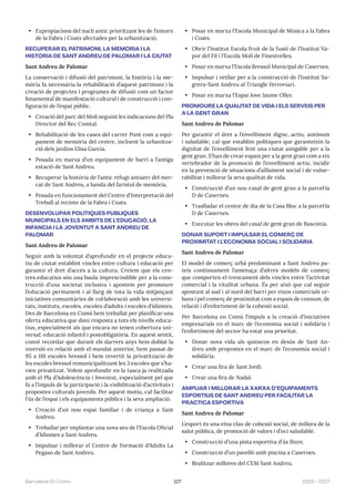 127 2023—2027
Barcelona En Comú
• Expropiacions del nucli antic prioritzant les de l’entorn
de la Fabra i Coats afectades per la urbanització.
RECUPERAR EL PATRIMONI, LA MEMÒRIA I LA
HISTÒRIA DE SANT ANDREU DE PALOMAR I LA CIUTAT
Sant Andreu de Palomar
La conservació i difusió del patrimoni, la història i la me-
mòria fa necessària la rehabilitació d’aquest patrimoni i la
creació de projectes i programes de difusió com un factor
fonamental de manifestació cultural i de construcció i con-
figuració de l’espai públic.
• Creació del parc del Molí seguint les indicacions del Pla
Director del Rec Comtal.
• Rehabilitació de les cases del carrer Pont com a equi-
pament de memòria del centre, incloent la urbanitza-
ció dels jardins Elisa García.
• Posada en marxa d’un equipament de barri a l’antiga
estació de Sant Andreu.
• Recuperar la història de l’antic refugi antiaeri del mer-
cat de Sant Andreu, a banda del faristol de memòria.
• Posada en funcionament del Centre d’Interpretació del
Treball al recinte de la Fabra i Coats.
DESENVOLUPAR POLÍTIQUES PÚBLIQUES
MUNICIPALS EN ELS ÀMBITS DE L’EDUCACIÓ, LA
INFÀNCIA I LA JOVENTUT A SANT ANDREU DE
PALOMAR
Sant Andreu de Palomar
Seguir amb la voluntat d’aprofundir en el projecte educa-
tiu de ciutat establint vincles entre cultura i educació per
garantir el dret d’accés a la cultura. Creiem que els cen-
tres educatius són una baula imprescindible per a la cons-
trucció d’una societat inclusiva i apostem per promoure
l’educació permanent i al llarg de tota la vida mitjançant
iniciatives comunitàries de col·laboració amb les universi-
tats, instituts, escoles, escoles d’adults i escoles d’idiomes.
Des de Barcelona en Comú hem treballat per planificar una
oferta educativa que doni resposta a tots els nivells educa-
tius, especialment als que encara no tenen cobertura uni-
versal: educació infantil i postobligatòria. En aquest sentit,
convé recordar que durant els darrers anys hem doblat la
inversió en relació amb el mandat anterior, hem passat de
95 a 110 escoles bressol i hem revertit la privatització de
les escoles bressol remunicipalitzant les 3 escoles que s’ha-
vien privatitzat. Volem aprofundir en la tasca ja realitzada
amb el Pla d’Adolescència i Joventut, especialment pel que
fa a l’impuls de la participació i la visibilització d’activitats i
propostes culturals juvenils. Per aquest motiu, cal facilitar
l’ús de l’espai i els equipaments públics i la seva ampliació.
• Creació d’un nou espai familiar i de criança a Sant
Andreu.
• Treballar per implantar una nova seu de l’Escola Oficial
d’Idiomes a Sant Andreu.
• Impulsar i millorar el Centre de Formació d’Adults La
Pegaso de Sant Andreu.
• Posar en marxa l’Escola Municipal de Música a la Fabra
i Coats.
• Obrir l’Institut Escola fruit de la fusió de l’Institut Va-
por del Fil i l’Escola Molí de Finestrelles.
• Posar en marxa l’Escola Bressol Municipal de Casernes.
• Impulsar i vetllar per a la construcció de l’Institut Sa-
grera-Sant Andreu al Triangle Ferroviari.
• Posar en marxa l’Espai Jove Jaume Oller.
PROMOURE LA QUALITAT DE VIDA I ELS SERVEIS PER
A LA GENT GRAN
Sant Andreu de Palomar
Per garantir el dret a l’envelliment digne, actiu, autònom
i saludable, cal que establim polítiques que garanteixin la
dignitat de l’envelliment fent una ciutat amigable per a la
gent gran. S’han de crear espais per a la gent gran com a eix
vertebrador de la promoció de l’envelliment actiu, incidir
en la prevenció de situacions d’aïllament social i de vulne-
rabilitat i millorar la seva qualitat de vida.
• Construcció d’un nou casal de gent gran a la parcel·la
D de Casernes.
• Traslladar el centre de dia de la Casa Bloc a la parcel·la
D de Casernes.
• Executar les obres del casal de gent gran de Bascònia.
DONAR SUPORT I IMPULSAR EL COMERÇ DE
PROXIMITAT I L’ECONOMIA SOCIAL I SOLIDÀRIA
Sant Andreu de Palomar
El model de comerç urbà predominant a Sant Andreu pa-
teix contínuament l’amenaça d’altres models de comerç
que comporten el trencament dels vincles entre l’activitat
comercial i la vitalitat urbana. És per això que cal seguir
apostant al sud i al nord del barri per eixos comercials ur-
bans i pel comerç de proximitat com a espais de consum, de
relació i d’enfortiment de la cohesió social.
Per Barcelona en Comú l’impuls a la creació d’iniciatives
empresarials en el marc de l’economia social i solidària i
l’enfortiment del sector ha estat una prioritat.
• Donar nova vida als quioscos en desús de Sant An-
dreu amb propostes en el marc de l’economia social i
solidària.
• Crear una fira de Sant Jordi.
• Crear una fira de Nadal.
AMPLIAR I MILLORAR LA XARXA D’EQUIPAMENTS
ESPORTIUS DE SANT ANDREU PER FACILITAR LA
PRÀCTICA ESPORTIVA
Sant Andreu de Palomar
L’esport és una eina clau de cohesió social, de millora de la
salut pública, de promoció de valors i d’oci saludable.
• Construcció d’una pista esportiva d’ús lliure.
• Construcció d’un pavelló amb piscina a Casernes.
• Realitzar millores del CEM Sant Andreu.
 