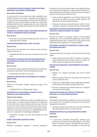 2023—2027
Barcelona En Comú 128
VETLLAR PER UN SANT ANDREU I UNA CIUTAT MÉS
HABITABLE, SALUDABLE I SOSTENIBLE
Sant Andreu de Palomar
En el procés de fer una ciutat més verda, saludable i sos-
tenible en favor de les veïnes cal apostar per programes i
accions educatives municipals en matèria de sostenibilitat i
treballar en xarxa amb els agents socials, cívics, educatius,
ambientals del territori i equipaments de ciutat. Programar
una proposta socioeducativa estable de l’Aula Ambiental al
Parc Santiburcio.
DIGNIFICAR EL MURAL AMB LA HISTÒRIA DE BARÒ DE
VIVER AL PASSEIG DE SANTA COLOMA
Baró de Viver
• Restaurar el mural amb la història de Barò de Viver al
passeig de Santa Coloma.
AMPLIAR PROGRAMA SALA JOVE +16 ANYS
Baró de Viver
Manca de recursos de lleure per als joves de 16 a 25 anys,
espais, activitats, etc.
• Ampliació de l’oferta i recursos a la Sala Jove del centre
cívic.
MANTENIR EL PROJECTE DE SERVEIS EMOCIONALS
I D’INTEGRACIÓ SOCIAL DEL PLA DE BARRIS A LES
ESCOLES
Baró de Viver
Necessitat de suport a famílies i infants dels serveis d’acom-
panyament emocional i èxit dels integradors socials.
• Manteniment de l’oferta i recursos.
AMPLIAR L’HORARI DELS PATIS OBERTS A L’ESCOLA
BARÓ VIVER
Baró de Viver
Cobrir les necessitats d’espais segurs per jugar de la
infància.
• Ampliació del servei al diumenge al matí.
GARANTIR EL PLA DE BARRIS A TRINITAT VELLA,
BARÓ DE VIVER I BON PASTOR
Districte Sant Andreu
El Pla de Barris té l’objectiu de reduir les desigualtats a la
nostra ciutat i ens permet seguir millorant les condicions
de vida dels veïns i veïnes. Els plans de barris que s’han dut
a terme en el nostre districte han sigut tot un èxit i la ciu-
tadania els valora molt positivament, tant pel tipus d’inter-
vencions i actuacions com per la seva metodologia partici-
pativa i de coproducció de polítiques públiques.
• Consolidar els plans de barri del districte de Sant
Andreu.
VIURE I CONVIURE A BARÓ DE VIVER
Baró de Viver
Planificar estratègies, proposar i executar programes
d’actuació i intervencions que tinguin com a objectiu millo-
rar el sentiment de seguretat, la prevenció del conflicte i el
desenvolupament de polítiques i intervencions adreçades a
millorar la convivència a Baró de Viver.
• Crear un pla de seguretat i convivència del barri amb
actuacions de diferents serveis, també policials, per
abordar les diferents problemàtiques.
• Potenciar actuacions comunitàries per enfortir el tei-
xit del barri i generar activitats diverses a l’espai públic.
MILLORAR EL SERVEI D’ACOMPANYAMENT I LA LLUITA
CONTRA LA BRETXA DIGITAL AL VEÏNAT
Baró de Viver
Afrontar els reptes i aconseguir reduir la bretxa digital
apostant per una transformació digital que faciliti l’accés
d’aquelles persones que es troben en risc d’exclusió social,
fomentant l’accés equitatiu a la societat digital.
AFAVORIR LA PRÀCTICA D’ESPORTS A L’AIRE LLIURE
DE FORMA GRATUÏTA
Baró de Viver
Fomentar la pràctica de l’esport i de l’activitat física a l’espai
públic.
• Vetllar perquè l’activitat física i l’esport convisquin a
l’espai urbà. El disseny urbà ha de tenir en compte i fa-
cilitar la pràctica esportiva de la ciutadania.
FER UN PLA DE MILLORA I MANTENIMENT DE L’ESPAI
PÚBLIC
Baró de Viver
• Millorar les antigues petanques del carrer Ferran
Junoy.
• Millorar la plaça Veracruz i els entorns de l’estació de
metro de Baró de Viver.
• Construir un espai esportiu per a la gent gran adaptat a
les diversitats funcionals a la plaça Pilar Miró.
• Efectuar campanyes de conscienciació de reciclatge i
de neteja de l’espai públic.
IMPULSAR UN ESPAI DE CREACIÓ I FORMACIÓ
MUSICAL A LA CASA ENRIC SANCHIS
Bon Pastor
L’Ajuntament de Barcelona va adquirir la casa Enric Sanchis
per conservar-la i recuperar-la a partir de la creació d’un
equipament comunitari.
• Pla d’usos i projecte executiu de la Casa Enric Sanchis i
del refugi antiaeri del carrer Enric Sanchis.
DESENVOLUPAR EL PLA D’EQUIPAMENTS DE BON
PASTOR
Bon Pastor
• A partir del creixement demogràfic, vehicular pro-
postes per al Centre de Formació d’Adults, el CAP Bon
Pastor, el Centre Esportiu Municipal de Bon Pastor i
l’espai esportiu del carrer Santander i la Sala Jove per
 