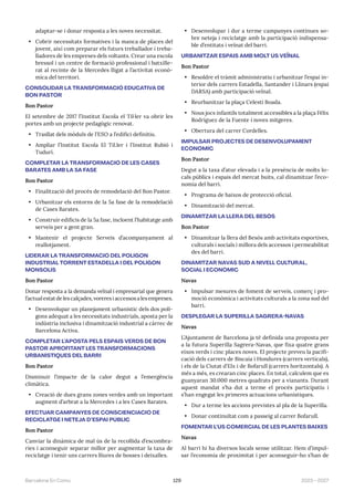 129 2023—2027
Barcelona En Comú
adaptar-se i donar resposta a les noves necessitat.
• Cobrir necessitats formatives i la manca de places del
jovent, així com preparar els futurs treballador i treba-
lladores de les empreses dels voltants. Crear una escola
bressol i un centre de formació professional i batxille-
rat al recinte de la Mercedes lligat a l’activitat econò-
mica del territori.
CONSOLIDAR LA TRANSFORMACIÓ EDUCATIVA DE
BON PASTOR
Bon Pastor
El setembre de 2017 l’Institut Escola el Til·ler va obrir les
portes amb un projecte pedagògic renovat.
• Trasllat dels mòduls de l’ESO a l’edifici definitiu.
• Ampliar l’Institut Escola El Til.ler i l’Institut Rubió i
Tudurí.
COMPLETAR LA TRANSFORMACIÓ DE LES CASES
BARATES AMB LA 5A FASE
Bon Pastor
• Finalització del procés de remodelació del Bon Pastor.
• Urbanitzar els entorns de la 5a fase de la remodelació
de Cases Barates.
• Construir edificis de la 5a fase, incloent l’habitatge amb
serveis per a gent gran.
• Mantenir el projecte Serveis d’acompanyament al
reallotjament.
LIDERAR LA TRANSFORMACIÓ DEL POLÍGON
INDUSTRIAL TORRENT ESTADELLA I DEL POLÍGON
MONSOLÍS
Bon Pastor
Donar resposta a la demanda veïnal i empresarial que genera
l’actual estat de les calçades, voreres i accessos a les empreses.
• Desenvolupar un planejament urbanístic dels dos polí-
gons adequat a les necessitats industrials, aposta per la
indústria inclusiva i dinamització industrial a càrrec de
Barcelona Activa.
COMPLETAR L’APOSTA PELS ESPAIS VERDS DE BON
PASTOR APROFITANT LES TRANSFORMACIONS
URBANÍSTIQUES DEL BARRI
Bon Pastor
Disminuir l’impacte de la calor degut a l’emergència
climàtica.
• Creació de dues grans zones verdes amb un important
augment d’arbrat a la Mercedes i a les Cases Barates.
EFECTUAR CAMPANYES DE CONSCIENCIACIÓ DE
RECICLATGE I NETEJA D’ESPAI PÚBLIC
Bon Pastor
Canviar la dinàmica de mal ús de la recollida d’escombra-
ries i aconseguir separar millor per augmentar la taxa de
reciclatge i tenir uns carrers lliures de bosses i deixalles.
• Desenvolupar i dur a terme campanyes contínues so-
bre neteja i reciclatge amb la participació indispensa-
ble d’entitats i veïnat del barri.
URBANITZAR ESPAIS AMB MOLT ÚS VEÏNAL
Bon Pastor
• Resoldre el tràmit administratiu i urbanitzar l’espai in-
terior dels carrers Estadella, Santander i Llinars (espai
DARSA) amb participació veïnal.
• Reurbanitzar la plaça Celestí Boada.
• Nous jocs infantils totalment accessibles a la plaça Félix
Rodríguez de la Fuente i noves mitgeres.
• Obertura del carrer Cordelles.
IMPULSAR PROJECTES DE DESENVOLUPAMENT
ECONÒMIC
Bon Pastor
Degut a la taxa d’atur elevada i a la presència de molts lo-
cals públics i espais del mercat buits, cal dinamitzar l’eco-
nomia del barri.
• Programa de baixos de protecció oficial.
• Dinamització del mercat.
DINAMITZAR LA LLERA DEL BESÒS
Bon Pastor
• Dinamitzar la llera del Besòs amb activitats esportives,
culturals i socials i millora dels accessos i permeabilitat
des del barri.
DINAMITZAR NAVAS SUD A NIVELL CULTURAL,
SOCIAL I ECONÒMIC
Navas
• Impulsar mesures de foment de serveis, comerç i pro-
moció econòmica i activitats culturals a la zona sud del
barri.
DESPLEGAR LA SUPERILLA SAGRERA-NAVAS
Navas
L’Ajuntament de Barcelona ja té definida una proposta per
a la futura Superilla Sagrera-Navas, que fixa quatre grans
eixos verds i cinc places noves. El projecte preveu la pacifi-
cació dels carrers de Biscaia i Hondures (carrers verticals),
i els de la Ciutat d’Elx i de Bofarull (carrers horitzontals). A
més a més, es crearan cinc places. En total, calculem que es
guanyaran 30.000 metres quadrats per a vianants. Durant
aquest mandat s’ha dut a terme el procés participatiu i
s’han engegat les primeres actuacions urbanístiques.
• Dur a terme les accions previstes al pla de la Superilla.
• Donar continuïtat com a passeig al carrer Bofarull.
FOMENTAR L’ÚS COMERCIAL DE LES PLANTES BAIXES
Navas
Al barri hi ha diversos locals sense utilitzar. Hem d’impul-
sar l’economia de proximitat i per aconseguir-ho s’han de
 