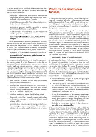 13 2023—2027
Barcelona En Comú
La gestió del patrimoni municipal no és una qüestió me-
rament tècnica, sinó que pot ser una eina per avançar en
matèria de cohesió social.
• Redefinició i optimització dels elements publicitaris a
l’espai públic: adaptació a les noves tecnologies, soste-
nibilitat i reducció del nombre d’unitats.
• Definició d’un nou model de futur més social i sosteni-
ble per al sector dels quioscos.
• Promoció de la compra social i responsable en sectors
econòmics no habituats: asseguradores.
• Introduir criteris de valor i retorn social com a element
per a les operacions patrimonials.
Promoure una fiscalitat més justa, redistributiva i
ecològica
La fiscalitat és una de les principals eines de les adminis-
tracions públiques per finançar polítiques transformado-
res i reduir les desigualtats. Des del 2015 hem fet un pas
de gegant en la transformació de la fiscalitat municipal de
Barcelona, però hem de seguir avançant en aquest camí.
• Fer servir la tarificació social com a mesura distributiva.
Crear un fons de finançament públic i innovar en
finances municipals
La banca tradicional ha demostrat ser insuficient per aten-
dre les necessitats de crèdit d’alguns col·lectius. Cal un
instrument financer públic que doni resposta a necessitats
com les següents: préstecs a petites i mitjanes empreses,
préstecs assequibles per a persones joves, préstecs per a la
rehabilitació energètica, suport a cooperatives d’habitatge,
etc. A més a més, un fons de finançament públic municipal
pot ser una eina molt potent per impulsar la transició eco-
lògica i la igualtat social, introduint criteris de sostenibili-
tat social i ambiental en la concessió de crèdits.
• Posar en marxa un fons d’inversió públic que funcioni
amb criteris socials i ambientals.
• Identificar els principals objectius del fons conjunta-
ment amb el teixit econòmic, comercial i associatiu de
la ciutat, pensant en les pimes, els autònoms, l’econo-
mia social i solidària i la gent jove.
• Establir acords de col·laboració amb la banca ètica.
• Mantenir la reducció del pes de la banca tradicional en
l’endeutament municipal en benefici de la banca ètica i
la banca pública.
• Emissió de bons minoristes per al finançament d’actua-
cions municipals que serveixin alhora d’elements dina-
mitzadors de la societat cap a les iniciatives del bé comú.
Posem fre a la massificació
turística
El creixement excessiu del turisme causa impactes nega-
tius en la vida diària dels veïns i veïnes des de fa dècades,
amb sobresaturació de l’espai públic, pressió sobre el mer-
cat del lloguer i contaminació, a més d’un context de pre-
carietat al sector que fan que el seu creixement produeixi
desigualtats i exclusions.
Els governs municipals liderats per Barcelona en Comú han
fet un gran esforç per deixar enrere el monocultiu turístic,
diversificant l’economia i reduint els impactes negatius del
turisme. Volem continuar donant la benvinguda a qui ens
visita, però des de la idea de Barcelona com una ciutat viva
pel seu veïnat, i no un parc temàtic. Per això apostem per
una ferma regulació des de la institució, que no cedeixi el
benestar col·lectiu als interessos especulatius de les grans
corporacions, exigint a més que aquestes dignifiquin les
condicions laborals dels professionals del sector. A més, en
un context de crisi climàtica, és cabdal transitar cap a un
model de turisme més sostenible i compatible amb els re-
cursos propis del territori.
Renovar els Punts d’Informació Turística
El model actual de Punts d’Informació Turística és un mo-
del obsolet i mercantilitzat en el qual es dona una visió
molt bàsica de la ciutat, potenciant la compra de productes
i serveis turístics. Els hem de renovar de manera integral
pel que fa a les tecnologies, però sobretot en esperit perquè
siguin punts dinamitzadors de l’activitat turística. Hem de
dotar-los de professionals que coneguin en profunditat els
recursos turístics de la ciutat, el teixit comercial de base,
els espectacles i les fires culturals.
• Renovar de manera integral els Punts, fent que siguin
molt més moderns i tecnològics.
• Contractar/preparar a un equip de formadors turís-
tics, prioritzant els estudis reglats en turisme i el co-
neixement dels recursos turístics de Barcelona, de més
a menys coneguts, des dels grans esdeveniments cul-
turals als més arrelats als barris.
• Deixar de ser aparadors per a la venda de productes dels
operadors generalistes, reduint l’espai i la informació de
productes privats, especialment d’aquells que ofereixin
una visió més tòpica o massificadora de la ciutat.
Redefinir el Consorci de Turisme de Barcelona per
garantir-ne la vocació pública
El Consorci de Turisme de Barcelona, creat l’any 1993, s’ha
convertit en els darrers anys en un dels principals agents
receptius de comercialització́ de productes turístics i de
tiquetatge de la ciutat. Aquestes funcions no són pròpies
d’un consorci, que hauria de tenir una funció pública en
comptes de prestar serveis privats amb finançament pú-
blic (l’Ajuntament transfereix prop de 6 milions d’euros
anuals per al seu funcionament). En un moment en què els
reptes de Barcelona com a destinació́ turística no passen
per l’atracció́ de més visitants ni per la comercialització́
 
