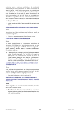 2023—2027
Barcelona En Comú 130
potenciar actors i relacions econòmiques de proximitat,
començant pel teixit comercial i les pimes que operen als
nostres barris. També s’han de destinar recursos del pla
Amunt Persianes a la reactivació, fonamentalment mitjan-
çant la compra de locals buits en planta baixa situats en
zones estratègiques del barri de Navas. La mesura pretén
diversificar i equilibrar els usos comercials de cada zona
de la ciutat per fomentar activitats sostenibles i duradores.
• Compra de locals.
• Donar suport al comerç de proximitat des de Barcelona
Activa.
FACILITAR LA PRÀCTICA ESPORTIVA A L’AIRE LLIURE
Navas
Navas és un barri dens i amb poc espai públic per gaudir de
la pràctica esportiva.
• Obertura dels patis escolars fora d’horari lectiu.
CONSTRUIR EL PAVELLÓ ESPRONCEDA
Navas
El Mapa d’Instal·lacions i Equipaments Esportius de
Barcelona (MIEMB) preveu la necessitat de crear un nou
equipament esportiu per satisfer la demanda de pavelló i
espais específics per a la pràctica d’esports minoritaris a
Navas (Sant Andreu).
• Construcció del Complex Esportiu Municipal Espron-
ceda, el qual disposarà d’un pavelló triple esportiu
(PAV3), una sala de tir amb arc, una sala de tennis de
taula, una sala esportiva, dues sales de gimnàstica ar-
tística i una sala social, per convertir-se d’aquesta ma-
nera en la nova seu d’esports minoritaris de la ciutat.
REURBANITZAR LES PLACES FERRAN REYES I MARIA
SOTERAS MAURI
Navas
Amb el projecte de pacificació de la Meridiana ha quedat
pendent actuar sobre aquestes places, i el procés partici-
patiu ha servit per elaborar un projecte executiu.
• Execució de les obres de reurbanització.
FER ACTUACIONS A LA PLAÇA CONEGUDA COM A
“PLAÇA RODONA” (CARRER JUAN DE GARAY-CARRER
TRINXANT)
Navas
Donar resposta a les necessitats de la comunitat educativa
de l’escola Emili Juncadella.
• Transformació de la plaça d’acord amb les necessitats
veïnals, en especial amb la comunitat educativa de l’Es-
cola Emili Juncadella.
 