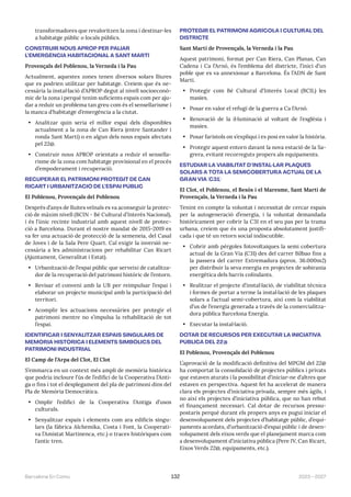 2023—2027
Barcelona En Comú 132
transformadores que revaloritzen la zona i destinar-les
a habitatge públic o locals públics.
CONSTRUIR NOUS APROP PER PALIAR
L’EMERGÈNCIA HABITACIONAL A SANT MARTÍ
Provençals del Poblenou, la Verneda i la Pau
Actualment, aquestes zones tenen diversos solars lliures
que es podrien utilitzar per habitatge. Creiem que és ne-
cessària la instal·lació d’APROP degut al nivell socioeconò-
mic de la zona i perquè tenim suficients espais com per aju-
dar a reduir un problema tan greu com és el sensellarisme i
la manca d’habitatge d’emergència a la ciutat.
• Analitzar quin seria el millor espai dels disponibles
actualment a la zona de Can Riera (entre Santander i
ronda Sant Martí) o en algun dels nous espais afectats
pel 22@.
• Construir nous APROP orientats a reduir el sensella-
risme de la zona com habitatge provisional en el procés
d’empoderament i recuperació.
RECUPERAR EL PATRIMONI PROTEGIT DE CAN
RICART I URBANITZACIÓ DE L’ESPAI PÚBLIC
El Poblenou, Provençals del Poblenou
Després d’anys de lluites veïnals es va aconseguir la protec-
ció de màxim nivell (BCIN - Bé Cultural d’Interès Nacional),
i és l’únic recinte industrial amb aquest nivell de protec-
ció a Barcelona. Durant el nostre mandat de 2015-2019 es
va fer una actuació de protecció de la xemeneia, del Casal
de Joves i de la Sala Pere Quart. Cal exigir la inversió ne-
cessària a les administracions per rehabilitar Can Ricart
(Ajuntament, Generalitat i Estat).
• Urbanització de l’espai públic que serveixi de catalitza-
dor de la recuperació del patrimoni històric de l’entorn.
• Revisar el conveni amb la UB per reimpulsar l’espai i
elaborar un projecte municipal amb la participació del
territori.
• Acomplir les actuacions necessàries per protegir el
patrimoni mentre no s’impulsa la rehabilitació de tot
l’espai.
IDENTIFICAR I SENYALITZAR ESPAIS SINGULARS DE
MEMÒRIA HISTÒRICA I ELEMENTS SIMBÒLICS DEL
PATRIMONI INDUSTRIAL
El Camp de l’Arpa del Clot, El Clot
S’emmarca en un context més ampli de memòria històrica
que podria incloure l’ús de l’edifici de la Cooperativa l’Anti-
ga o fins i tot el desplegament del pla de patrimoni dins del
Pla de Memòria Democràtica.
• Omplir l’edifici de la Cooperativa l’Antiga d’usos
culturals.
• Senyalitzar espais i elements com ara edificis singu-
lars (la fàbrica Alchemika, Costa i Font, la Cooperati-
va l’Amistat Martinenca, etc.) o traces històriques com
l’antic tren.
PROTEGIR EL PATRIMONI AGRÍCOLA I CULTURAL DEL
DISTRICTE
Sant Martí de Provençals, la Verneda i la Pau
Aquest patrimoni, format per Can Riera, Can Planas, Can
Cadena i Ca l’Arnó, és l’emblema del districte, l’inici d’un
poble que es va annexionar a Barcelona. És l’ADN de Sant
Martí.
• Protegir com Bé Cultural d’Interès Local (BCIL) les
masies.
• Posar en valor el refugi de la guerra a Ca l’Arnó.
• Renovació de la il·luminació al voltant de l’església i
masies.
• Posar faristols on s’expliqui i es posi en valor la història.
• Protegir aquest entorn davant la nova estació de la Sa-
grera, evitant recorreguts propers als equipaments.
ESTUDIAR LA VIABILITAT D’INSTAL·LAR PLAQUES
SOLARS A TOTA LA SEMICOBERTURA ACTUAL DE LA
GRAN VIA (C31)
El Clot, el Poblenou, el Besòs i el Maresme, Sant Martí de
Provençals, la Verneda i la Pau
Tenint en compte la voluntat i necessitat de cercar espais
per la autogeneració d’energia, i la voluntat demandada
històricament per cobrir la C31 en el seu pas per la trama
urbana, creiem que és una proposta absolutament justifi-
cada i que té un retorn social indiscutible.
• Cobrir amb pèrgoles fotovoltaiques la semi cobertura
actual de la Gran Via (C31) des del carrer Bilbao fins a
la passera del carrer Extremadura (aprox. 36.000m2)
per distribuir la seva energia en projectes de sobirania
energètica dels barris colindants.
• Realitzar el projecte d’instal·lació, de viabilitat tècnica
i formes de portar a terme la instal·lació de les plaques
solars a l’actual semi-cobertura, així com la viabilitat
d’us de l’energía generada a través de la comercialitza-
dora pública Barcelona Energía.
• Executar la instal·lació.
DOTAR DE RECURSOS PER EXECUTAR LA INICIATIVA
PÚBLICA DEL 22@
El Poblenou, Provençals del Poblenou
L’aprovació de la modificació definitiva del MPGM del 22@
ha comportat la consolidació de projectes públics i privats
que estaven aturats i la possibilitat d’iniciar-ne d’altres que
estaven en perspectiva. Aquest fet ha accelerat de manera
clara els projectes d’iniciativa privada, sempre més àgils, i
no així els projectes d’iniciativa pública, que no han rebut
el finançament necessari. Cal dotar de recursos pressu-
postaris perquè durant els propers anys es pugui iniciar el
desenvolupament dels projectes d’habitatge públic, d’equi-
paments acordats, d’urbanització d’espai públic i de desen-
volupament dels eixos verds que el planejament marca com
a desenvolupament d’iniciativa pública (Pere IV, Can Ricart,
Eixos Verds 22@, equipaments, etc.).
 