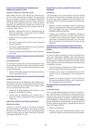 133 2023—2027
Barcelona En Comú
EXECUTAR EL PROGRAMA DE REGENERACIÓ
URBANA DEL BESÓS I LA PAU
El Besós i el Maresme, la Verneda i la Pau
Molts edificis del barri estan afectats per l’aluminosi de-
gut a les males construccions de l’època. Són pisos barats
que es van construir malament i en els quals actualment hi
resideixen famílies amb pocs o sense recursos. L’única ma-
nera de garantir la seguretat dels veïns i veïnes és amb un
programa que subvencioni la totalitat de la reforma, com
el Pla de Regeneració Urbana ja iniciat al Besòs i que ha de
continuar també a la Pau.
• Planificar conjuntament amb les administracions de
l’Estat, la Generalitat i el suport de la UE la viabilitat
del programa de regeneració.
• Acabar les obres de regeneració iniciades al Besòs i el
Maresme.
• Executar la regeneració de tota la resta de pisos del
Besòs i el Maresme.
• Fer l’estudi complet dels edificis de la Pau per detectar
els que necessiten el programa.
• Executar la regeneració dels edificis de la Pau que mar-
qui l’estudi.
CONTINUAR AMB LES FINQUES D’ALTA COMPLEXITAT
A LA VERNEDA ALTA
La Verneda i la Pau
La Verneda és un barri que no entra al programa de rege-
neració urbana de Besòs i la Pau, ja que la situació social no
és tan greu. Tot i així, necessitem acompanyament, recol-
zament i finançament.
• Incloure la Verneda al programa de regeneració urbana
com el cas de Besòs i la Pau.
PROTEGIR I REHABILITAR LES CASETES DEL MARESME
El Besòs i el Maresme
Defensem la protecció de l’habitatge, especialment en zo-
nes precàries, per això considerem que no es poden ender-
rocar les casetes del carrers Jubany, Foret i Auger. A més a
més, és una petició històrica veïnal.
• Desafectar al PGM/modificació del PGM per tal de
desafectar i rehabilitar les casetes.
• Generar ajuts en rehabilitació per conservar les ca-
setes i fer arribar el clavegueram allà on no arriba en
condicions.
AMPLIAR EL MODEL VILA VEÏNA AL DISTRICTE
Districte Sant Martí
Estendre la xarxa del servei de Vila Veïna al districte,
més enllà dels barris del Poblenou, Clot-Camp de l’Arpa i
Maresme, on ja s’ofereix el servei, per tal de proporcionar
espais de criança, grups de suport emocional i assessora-
ment legal al voltant de les cures.
RECUPERAR LA CASA L’ASSUMPTA COM A ESPAI
FEMINISTA
El Poblenou
Casa l’Assumpta és una caseta històrica del barri salvada
de la destrucció durant l’actual mandat, de la que cal defi-
nir-ne els usos. Seguint la petició de diverses entitats i as-
sociacions del barri, proposem que sigui un espai de dones
per a dones.
• Elaborar un procés participatiu amb les entitats per
elaborar una proposta de contingut i la cessió de l’espai
per a usos viables amb caracter informatiu respecte a
polítiques públiques feministes.
• Proposar que el projecte de rehabilitació inclogui un
espai polivalent i un altre o uns altres més petits per
a reunions, amb la voluntat de compartir intercanvis,
discussions i coordinació d’activitats, així com dina-
mitzar exposicions o fer formacions des d’una mirada
feminista.
ELABORAR UN PLADE DINAMITZACIÓ D’ENTITATS
AMB PERSPECTIVA DE GÈNERE I PROMOCIÓ DE LES
DONES
Districte Sant Martí
És necessari ajudar a dinamitzar el teixit social dels barris
amb xarxes comunitàries afeblides, però amb perspectiva
de gènere i intercultural. Hem detectat una gran baixada
de participació a entitats feministes referents dels nostres
barris. Aquestes entitats han manifestat la necessitat d’una
coordinadora de dones.
• Creació d’un pla per dinamitzar les entitats amb pers-
pectiva de gènere i promoció de les dones.
• Promoure, donar suport i acompanyament a les enti-
tats per crear un coordinadora o xarxa d’entitats de
dones.
• Impulsar el consell de les dones i la taula LGTBI com
dos espais participatius diferents, però conjuntament,
per tal d’augmentar la participació.
REURBANITZAR EL POLÍGON SANT MARTÍ-SANT
ANDREU
La Verneda i la Pau
Tots els espais públics del districte han de ser espais se-
gurs i amb perspectiva feminista. Les dones tenen dret a
anar pels carrers de la ciutat i sentir-se còmodes accedint i
arribant a qualsevol punt. Consolidar i implementar el pro-
grama Poligoneres, reurbanitzant els carrers dels polígons
perquè ś assemblin el màxim possible a qualsevol carrer de
la ciutat; i generar espais segurs i còmodes per les dones en
el seu recorregut a la feina.
• Millorar la il·luminació.
• Potenciar actuacions comunitàries per enfortir el tei-
xit del barri i generar activitats diverses a l’espai públic.
 