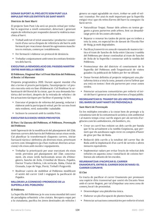 2023—2027
Barcelona En Comú 134
DONAR SUPORT AL PROJECTE SOM PUNT LILA
IMPULSAT PER LES ENTITATS DE SANT MARTÍ
Districte de Sant Martí
El projecte Som Punt Lila serà un procés veïnal per treba-
llar la seguretat a nivell comunitari, detectant i generant
espais de referència per respondre davant la violència mas-
clista al barri.
• Treball amb tot el teixit associatiu i productiu i consti-
tució d’una xarxa d’espais de referència als barris amb
formació per reaccionar davant les agressions masclis-
tes en entitats, comerços i establiments.
• Fer formació i elaborar un protocol de denúncia.
• Treballar conjuntament amb totes les entitats feminis-
tes dels barris.
EXECUTAR LA REMODELACIÓ DEL PASSEIG MARÍTIM
(ENTRE MAR BELLA I BESÒS)
El Poblenou, Diagonal Mar i el Front Marítim del Poblenou,
el Besòs i el Maresme
Proposta programàtica 2019. Durant aquest mandat s’ha
dut a terme el procés participatiu, l’avantprojecte i el pro-
cés executiu està en fase d’elaboració. Cal finalitzar la ur-
banització del litoral de la ciutat, que és una demanda his-
tòrica del territori, després de la retirada de vehicles i de
les actuacions tàctiques per facilitar el passeig i la bici.
• Executar el projecte de reforma del passeig, redactat i
elaborat amb la participació veïnal, per fer un nou front
més resilient, verd, sostenible i saludable.
• Incloure la connexió amb la rambla Prim.
EXECUTAR ELS EIXOS VERDS PREVISTOS
El Parc i la Llacuna del Poblenou, el Poblenou, Provençals
del Poblenou
Amb l’aprovació de la modificació del planejament del 22@,
diversos carrers dels barris del Poblenou seran eixos verds.
Cal planificar la transformació d’aquests carrers, iniciar
l’actuació tàctica i definitiva als diversos eixos, prioritzant
carrers com Almogàvers (ja s’han realitzat diverses actua-
cions) i els eixos amb escoles i equipaments.
• Treballar la priorització per anar executant els eixos
verds previstos pel planejament del 22@; concreta-
ment, els eixos verds horitzontals seran els d’Almo-
gàvers, Sancho de Ávila, Cristòbal de Moura, Pujades,
Doctor Trueta i Bolívia, i els verticals, Àlaba, Ciutat de
Granada, Lope de Vega, Fluvià, Treball i Puigcerdà.
• Realitzar canvis de mobilitat al Poblenou modificant
el sentit del carrer Llull i engegant la pacificació de
Pujades.
MILLORAR LA CONNEXIÓ I PROMOCIÓ DE LA
SUPERILLA DEL POBLENOU
El Poblenou
La Superilla del Poblenou ja és una icona mundial del canvi
de paradigma urbanístic a les ciutats. Recupera espai per
a la ciutadania, pacifica les àrees destinades als vehicles i
genera un espai agradable on viure, trobar-se amb el veï-
nat i transitar. Per això és molt important que la Superilla
estigui viva i que els veïns d’arreu del barri la coneguin i la
facin servir.
• Naturalitzar l’espai. Passar dels arbres en testos ge-
gants a grans parterres amb arbres, fent un desasfal-
tatge previ de les zones afectades.
• Reparar o renovar les taules de pícnic que es troben a
tota la zona, en especial les de davant de l’Escola Flor
de Maig, ja molt degradades.
• Pacificar/convertir en zona de vianants de manera tàc-
tica el tram de Sancho de Ávila entre Llacuna i rambla
del Poblenou per donar continuïtat al tram de Sancho
de Ávila de la Superilla i connectar amb la rambla del
Poblenou.
• Promocionar des del districte el coneixement de la
Superilla del Poblenou amb l’organització de visites
guiades i la publicació de fullets per fer-ne difusió.
• Donar format definitiu al projecte mitjançant una pla-
taforma única a tota la zona, posant a terra l’arbrat que
ara està en testos i fent els parterres per crear zones
verdes.
• Potenciar actuacions comunitàries per enfortir el tei-
xit del barri i generar activitats diverses a l’espai públic.
REORGANITZAR EL TRÀNSIT DE LES VIES PRINCIPALS
DEL BARRI DE SANT MARTÍ DE PROVENÇALS
Sant Martí de Provençals
En les múltiples entrades a la ciutat hem de protegir a la
ciutadania tant de la contaminació acústica com ambiental
i al mateix temps crear carrils segurs per als serveis d’ur-
gències com les ambulàncies, els bombers, etc.
• Crear un carril bus reduint un dels carrils per banda
que hi ha actualment a la rambla Guipúscoa, que per-
meti que els autobusos vagin recte en comptes d’haver
de girar per Bac de Roda.
• Reducció dels carrils a la totalitat del carrer Bac de
Roda amb la implantació d’un carril de serveis o altres
mesures equivalents.
• Implementar radars per evitar l’excés de velocitat dels
vehicles en aquesta zona i instal·lació de coixins ber-
linesos als voltants de les escoles.
REURBANITZAR I PACIFICAR EL CARRER
ENAMORATS, ENTRE EL CARRER DOS DE MAIG I EL
CARRER CORUNYA
El Clot
Es tracta de pacificar el carrer Enamorats per promoure
una espècie d’eix transversal que uneixi els Encants Nous
amb el carrer Rogent, per tal d’impulsar una nova zona de
comerç local i de proximitat.
• Desenvolupar una plataforma única.
• Elaborar un pla d’ocupació de plantes baixes.
• Potenciar actuacions comunitàries per enfortir el teixit
 