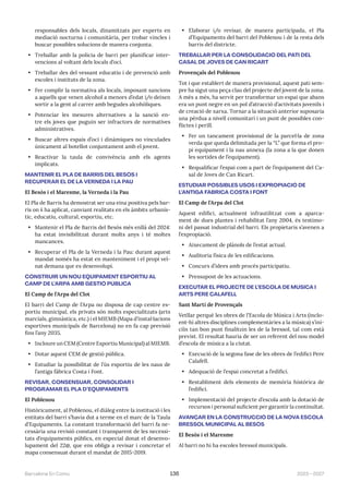 2023—2027
Barcelona En Comú 136
responsables dels locals, dinamitzats per experts en
mediació nocturna i comunitària, per trobar vincles i
buscar possibles solucions de manera conjunta.
• Treballar amb la policia de barri per planificar inter-
vencions al voltant dels locals d’oci.
• Treballar des del vessant educatiu i de prevenció amb
escoles i instituts de la zona.
• Fer complir la normativa als locals, imposant sancions
a aquells que venen alcohol a menors d’edat i/o deixen
sortir a la gent al carrer amb begudes alcohòliques.
• Potenciar les mesures alternatives a la sanció en-
tre els joves que puguin ser infractors de normatives
administratives.
• Buscar altres espais d’oci i dinàmiques no vinculades
únicament al botellot conjuntament amb el jovent.
• Reactivar la taula de convivència amb els agents
implicats.
MANTENIR EL PLA DE BARRIS DEL BESÓS I
RECUPERAR EL DE LA VERNEDA I LA PAU
El Besòs i el Maresme, la Verneda i la Pau
El Pla de Barris ha demostrat ser una eina positiva pels bar-
ris on ś ha aplicat, canviant realitats en els àmbits urbanís-
tic, educatiu, cultural, esportiu, etc.
• Mantenir el Pla de Barris del Besós més enllà del 2024:
ha estat invisibilitzat durant molts anys i té moltes
mancances.
• Recuperar el Pla de la Verneda i la Pau: durant aquest
mandat només ha estat en manteniment i el propi veï-
nat demana que es desenvolupi.
CONSTRUIR UN NOU EQUIPAMENT ESPORTIU AL
CAMP DE L’ARPA AMB GESTIÓ PÚBLICA
El Camp de l’Arpa del Clot
El barri del Camp de l’Arpa no disposa de cap centre es-
portiu municipal, els privats són molts especialitzats (arts
marcials, gimnàstica, etc.) i el MIEMB (Mapa d’instal·lacions
esportives municipals de Barcelona) no en fa cap previsió
fins l’any 2035.
• Incloure un CEM (Centre Esportiu Municipal) al MIEMB.
• Dotar aquest CEM de gestió pública.
• Estudiar la possibilitat de l’ús esportiu de les naus de
l’antiga fàbrica Costa i Font.
REVISAR, CONSENSUAR, CONSOLIDAR I
PROGRAMAR EL PLA D’EQUIPAMENTS
El Poblenou
Històricament, al Poblenou, el diàleg entre la institució i les
entitats del barri s’havia dut a terme en el marc de la Taula
d’Equipaments. La constant transformació del barri fa ne-
cessària una revisió constant i transparent de les necessi-
tats d’equipaments públics, en especial donat el desenvo-
lupament del 22@, que ens obliga a revisar i concretar el
mapa consensuat durant el mandat de 2015-2019.
• Elaborar i/o revisar, de manera participada, el Pla
d’Equipaments del barri del Poblenou i de la resta dels
barris del districte.
TREBALLAR PER LA CONSOLIDACIÓ DEL PATI DEL
CASAL DE JOVES DE CAN RICART
Provençals del Poblenou
Tot i que establert de manera provisional, aquest pati sem-
pre ha sigut una peça clau del projecte del jovent de la zona.
A més a més, ha servit per transformar un espai que abans
era un punt negre en un pol d’atracció d’activitats juvenils i
de creació de xarxa. Tornar a la situació anterior suposaria
una pèrdua a nivell comunitari i un punt de possibles con-
flictes i perill.
• Fer un tancament provisional de la parcel·la de zona
verda que queda delimitada per la “L” que forma el pro-
pi equipament i la nau annexa (la zona a la que donen
les sortides de l’equipament).
• Requalificar l’espai com a part de l’equipament del Ca-
sal de Joves de Can Ricart.
ESTUDIAR POSSIBLES USOS I EXPROPIACIÓ DE
L’ANTIGA FÀBRICA COSTA I FONT
El Camp de l’Arpa del Clot
Aquest edifici, actualment infrautilitzat com a aparca-
ment de dues plantes i rehabilitat l’any 2004, és testimo-
ni del passat industrial del barri. Els propietaris s’avenen a
l’expropiació.
• Aixecament de plànols de l’estat actual.
• Auditoria física de les edificacions.
• Concurs d’idees amb procés participatiu.
• Pressupost de les actuacions.
EXECUTAR EL PROJECTE DE L’ESCOLA DE MÚSICA I
ARTS PERE CALAFELL
Sant Martí de Provençals
Vetllar perquè les obres de l’Escola de Música i Arts (inclo-
ent-hi altres disciplines complementàries a la música) s’ini-
ciïn tan bon punt finalitzin les de la bressol, tal com està
previst. El resultat hauria de ser un referent del nou model
d’escola de música a la ciutat.
• Execució de la segona fase de les obres de l’edifici Pere
Calafell.
• Adequació de l’espai concretat a l’edifici.
• Restabliment dels elements de memòria històrica de
l’edifici.
• Implementació del projecte d’escola amb la dotació de
recursos i personal suficient per garantir la continuïtat.
AVANÇAR EN LA CONSTRUCCIÓ DE LA NOVA ESCOLA
BRESSOL MUNICIPAL AL BESÒS
El Besòs i el Maresme
Al barri no hi ha escoles bressol municipals.
 