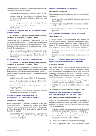 139 2023—2027
Barcelona En Comú
escales altíssimes. Sens dubte, no és una plaça amable per
a persones amb mobilitat reduïda.
• Canviar de llambordes de sòl aixecades per les arrels.
• Pacificar els carrers que la limiten, consolidant el que
per la seva configuració urbanística podria ser una
superilla natural.
• Incloure Protegim les Escoles al projecte de pacificació.
• Arranjar el quiosc per tal de fer-lo servir en actes de
cultura popular.
ESTUDIAR ACCIONS DE MILLORA DE LA COBERTURA
DE LA GRAN VIA
El Clot, el Besòs i el Maresme, Provençals del Poblenou,
Sant Martí de Provençals, la Verneda i la Pau
L’actuació a la plaça de les Glòries i al tram de la Gran Via
fins la rambla del Poblenou i l’Escola Casas, que s’ha dut a
terme durant aquest mandat, respon a les demandes histò-
riques del veïnat, amb l’objectiu de pacificar l’espai i reduir
el soroll i la contaminació.
• Ara cal repensar la resta de la Gran Via en sentit Besòs,
valorant accions que millorin l’espai per a usos veïnals,
així com mesures que segueixin reduint el soroll i la
contaminació.
REURBANITZAR ELS LATERALS DE LA GRAN VIA
El Clot, el Besòs i el Maresme, Provençals del Poblenou,
Sant Martí de Provençals, la Verneda i la Pau
L’actual urbanització és incòmoda i complexa, suposa pro-
blemàtiques diàries per a les veïnes del voltant (com la poca
accessibilitat dels contenidors) i desaprofita un munt d’es-
pai que es podria dedicar a verd urbà i a espais jugables més
interessants.
• Replantejament dels usos dels laterals de la Gran Via.
• Projecte de reurbanització amb possible fase partici-
pativa per escoltar propostes.
• Eliminació de les fonts espatllades (actualment valla-
des per seguretat).
• Fer del carrer una via utilitzable, amb sentit, i no una
barrera natural que divideix el districte.
DESENVOLUPAR LA SEGONA FASE DE LA
REMODELACIÓ DE LA PLAÇA DELS PORXOS
Sant Martí de Provençals
Seguir endavant amb les decisions preses a partir dels pro-
cessos participatius en els quals es va implicar tot el veïnat
i que reflecteixen una demanda històrica arrel d’un greuge
de l’època Trias amb la destrucció del verd i dels elements
distintius de la plaça.
• Execució de les obres planejades com a segona fase de
l’arranjament de la plaça i que van ser dissenyades arrel
d’un procés participatiu.
REMODELAR LA PLAÇA VICTORIA KENT
Sant Martí de Provençals
És una plaça totalment inaccessible que provoca caigudes
i accidents.
• Iniciar una reforma total de la plaça per garantir-ne
l’accessibilitat.
• Incloure un procés participatiu com a mínim amb l’es-
cola del costat.
• Transformar el parc en la línia de la ciutat jugable i afe-
gir-hi verd.
5.10.58. REURBANITZAR EL CARRER CANTÀBRIA
La Verneda i la Pau
El carrer Cantàbria és una autopista per a cotxes amb una
gran part sense comerç. Creiem que és una connexió di-
recta al mar que hem d’aprofitar. A més a més, l’actuació
feta arrel dels fons europeus ha generat molt de rebuig a la
zona i requereix una revisió del funcionament del carrer.
• Reordenació de l’espai al costat de Cantàbria amb
Santander.
• Convertir el carrer Cantàbria en un bulevard fins el
mar.
ACABAR LES TRANSFORMACIONS DE CARRERS
INICIADES AL BARRI DEL BESÒS I EL MARESME
El Besòs i el Maresme
Hem iniciat algunes transformacions a la zona que han
quedat a mitges. Per exemple, al carrer Veneçuela només
falta urbanitzar un tram (el carrer queda tallat i es genera
un espai poc amable i poc segur), i es va iniciar la transfor-
mació del carrer Cristòfol de Moura com a eix verd, però
falta l’últim tram que a més inclou una escola.
• Urbanitzar el tram que falta del carrer Veneçuela,
obrint la connexió que queda interrompuda.
• Finalitzar l’eix verd de Cristòfol de Moura fins a Sant
Adrià.
• Protegim les Escoles a l’Escola Concepció Arenal.
REORGANITZAR I REDEFINIR ELS USOS DEL
PIRAMIDÓN I DEL CENTRE CÍVIC SANT MARTÍ
Sant Martí de Provençals, la Verneda i la Pau
Parlem de dos equipaments amb deficiències des de fa
molts anys, sobretot en matèria energètica i de distribució
d’espais. A més a més, han de respondre a les necessitats
reals de la ciutadania.
• Piramidón: Acabar les escales d’emergència. Renovar la
climatització, reorganitzar els espais i estudiar la re-
munta per ampliar l’espai. Crear programa amb ICUB.
• Centre Cívic: Negociar amb la Generalitat la cessió/
venda de les plantes de l’hotel d’entitats.
• Centre Cívic Sant Martí: reorganització de l’espai.
• Crear un programa amb ĺ ICUB per sumar aquest
 