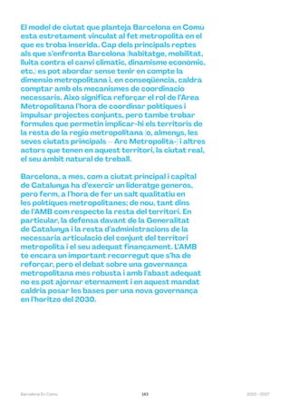 143 2023—2027
Barcelona En Comú
El model de ciutat que planteja Barcelona en Comú
està estretament vinculat al fet metropolità en el
que es troba inserida. Cap dels principals reptes
als que s’enfronta Barcelona (habitatge, mobilitat,
lluita contra el canvi climàtic, dinamisme econòmic,
etc.) es pot abordar sense tenir en compte la
dimensió metropolitana i, en conseqüència, caldrà
comptar amb els mecanismes de coordinació
necessaris. Això significa reforçar el rol de l’Àrea
Metropolitana l’hora de coordinar polítiques i
impulsar projectes conjunts, però també trobar
fórmules que permetin implicar-hi els territoris de
la resta de la regió metropolitana (o, almenys, les
seves ciutats principals – Arc Metropolità-) i altres
actors que tenen en aquest territori, la ciutat real,
el seu àmbit natural de treball.
Barcelona, a més, com a ciutat principal i capital
de Catalunya ha d’exercir un lideratge generós,
però ferm, a l’hora de fer un salt qualitatiu en
les polítiques metropolitanes; de nou, tant dins
de l’AMB com respecte la resta del territori. En
particular, la defensa davant de la Generalitat
de Catalunya i la resta d’administracions de la
necessària articulació del conjunt del territori
metropolità i el seu adequat finançament. L’AMB
té encara un important recorregut que s’ha de
reforçar, però el debat sobre una governança
metropolitana més robusta i amb l’abast adequat
no es pot ajornar eternament i en aquest mandat
caldria posar les bases per una nova governança
en l’horitzó del 2030.
 