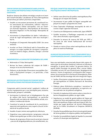 2023—2027
Barcelona En Comú 144
CREAR ESPAIS DE COORDINACIÓ AMB LA RESTA
DE LA REGIÓ METROPOLITANA I POTENCIAR-NE ELS
EXISTENTS
Realitzar almenys dos debats estratègics anuals en el marc
del Consell d’alcaldes i alcaldesses de l’Àrea Metropolitana
de Barcelona per definir prioritats compartides.
• Establir un mecanisme permanent de coordinació en-
tre instruments de coneixement, reflexió i interven-
ció estratègica d’abast metropolità, com ara l’Insti-
tut d’Estudis Regionals i Metropolitans de Barcelona,
Barcelona Regional i el Pla Estratègic Metropolità de
Barcelona.
• Incrementar la disponibilitat de dades i indicadors a
escala de regió metropolitana i dels seus municipis i
barris.
• Desplegar el Compromís Metropolità 2030 i les seves
missions.
• Acordar un Pacte Urbà-Rural amb la Generalitat que
atengui a un major equilibri de càrregues i compensa-
cions en matèria d’aigua, aliments, energia i activitat
econòmica.
INCREMENTAR LA CAPACITAT ECONÒMICA DE L’AMB
• Reformular el Tribut Metropolità.
• Revisar les bases cadastrals del conjunt de l’AMB i
avançar en la seva harmonització.
• Elaborar un pla detallat d’inversions susceptibles d’ac-
cedir a finançament europeu i, en particular, a fons
NextGenEU.
REFORÇAR LES POLÍTIQUES DE COHESIÓ SOCIAL
METROPOLITANES PER REDUIR DESIGUALTATS
Compromís amb la inversió social i ampliació i millora de
serveis i equipaments per a una metròpolis justa, inclusiva,
cohesionada, pròspera i saludable.
• Incrementar la dotació per al desplegament d’un pla
de millora dels barris metropolitans, en particular
d’aquells amb uns índexs de vulnerabilitat socials, eco-
nòmics i residencials elevats.
• Constituir la taula de coordinació de la convivència i
seguretat metropolitanes com a suport a l’acció i la for-
mació de les policies locals.
• Establir el salari mínim metropolità de referència.
• Organitzar nous esdeveniments i programes culturals
d’abast metropolità que arribin a tots els barris.
• Disseny de programes d’intervenció social per al jovent
, com ara de drogodependències, de sensellarisme, etc.
FER QUE L’HABITATGE SIGUI MÉS ASSEQUIBLE AMB
POLÍTIQUES D’ABAST METROPOLITÀ
• Definir unes directrius de política metropolitana d’ha-
bitatge per al conjunt del mandat.
• Incrementar el parc públic de lloguer assequible mit-
jançant la compra i programes de cessió.
• Dotar l’operador d’habitatge metropolità de més re-
cursos i major capacitat d’actuació.
• Construcció d’allotjaments residencials, tipus APROPS.
• Establir incentius a l’habitatge cooperatiu en cessió
d’ús i altres fórmules coparticipades.
• Estendre la mesura de reserva del 30% per HPO a
les àrees de més tensió habitacional del territori
metropolità.
• Posada en marxa d’una unitat metropolitana de disci-
plina en matèria d’habitatge.
AVANÇAR DECIDIDAMENT EN EL COMPLIMENT DELS
COMPROMISOS DAVANT L’EMERGÈNCIA CLIMÀTICA
Som una metròpolis conscienciada davant dels reptes cli-
màtics (per la neutralitat climàtica) i referent en l’eficiència
energètica, la gestió dels residus i la garantia hídrica. En
aquest àmbit estratègic de garantir béns, canviar hàbits,
consolidar serveis i fer una transició justa, desplegarem les
mesures i farem el seguiment corresponent dels compro-
misos i les actuacions de la Declaració d’emergència climà-
tica de l’AMB i del Pla estratègic del cicle integral de l’aigua.
• Acabar d’incorporar progressivament tots els munici-
pis metropolitans en l’àmbit d’actuació de Barcelona
Energia.
• Elaborar plans d’eficiència energètica i incentivar la
creació de comunitats energètiques, en especial a zo-
nes amb més risc de pobresa energètica.
• Estendre la implantació de sostres solars a totes les co-
bertes d’equipaments públics on sigui viable.
• Impulsarem un model de gestió pública de l’aigua pel
conjunt de l’àrea metropolitana amb u.na empresa pú-
blica metropolitana d’aigua amb participació dels mu-
nicipis que pugui gestionar els serveis d’abastament
que no es troben actualment en l’empresa ABEMCIA
(AGBAR).
• Estudiar les possibilitat que els serveis sota gestió passis
de forma gradual a la empresa pública metropolitana.
• Estudiar les possibilitats legals de liquidar la concessió
actual a 23 municipis metropolitans.
 