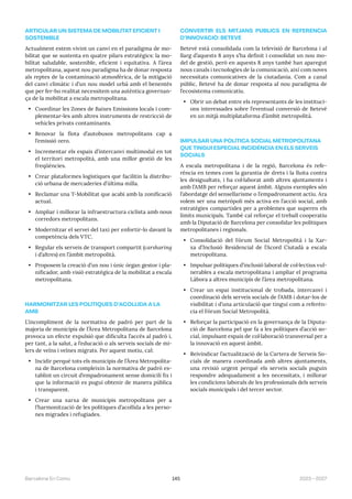 145 2023—2027
Barcelona En Comú
ARTICULAR UN SISTEMA DE MOBILITAT EFICIENT I
SOSTENIBLE
Actualment estem vivint un canvi en el paradigma de mo-
bilitat que se sustenta en quatre pilars estratègics: la mo-
bilitat saludable, sostenible, eficient i equitativa. A l’àrea
metropolitana, aquest nou paradigma ha de donar resposta
als reptes de la contaminació atmosfèrica, de la mitigació
del canvi climàtic i d’un nou model urbà amb el benentès
que per fer-ho realitat necessitem una autèntica governan-
ça de la mobilitat a escala metropolitana.
• Coordinar les Zones de Baixes Emissions locals i com-
plementar-les amb altres instruments de restricció de
vehicles privats contaminants.
• Renovar la flota d’autobusos metropolitans cap a
l’emissió zero.
• Incrementar els espais d’intercanvi multimodal en tot
el territori metropolità, amb una millor gestió de les
freqüències.
• Crear plataformes logístiques que facilitin la distribu-
ció urbana de mercaderies d’última milla.
• Reclamar una T-Mobilitat que acabi amb la zonificació
actual.
• Ampliar i millorar la infraestructura ciclista amb nous
corredors metropolitans.
• Modernitzar el servei del taxi per enfortir-lo davant la
competència dels VTC.
• Regular els serveis de transport compartit (carsharing
i d’altres) en l’àmbit metropolità.
• Proposem la creació d’un nou i únic òrgan gestor i pla-
nificador, amb visió estratègica de la mobilitat a escala
metropolitana.
HARMONITZAR LES POLÍTIQUES D’ACOLLIDA A LA
AMB
L’incompliment de la normativa de padró per part de la
majoria de municipis de l’Àrea Metropolitana de Barcelona
provoca un efecte expulsió que dificulta l’accés al padró i,
per tant, a la salut, a l’educació o als serveis socials de mi-
lers de veïns i veïnes migrats. Per aquest motiu, cal:
• Incidir perquè tots els municipis de l’Àrea Metropolita-
na de Barcelona compleixin la normativa de padró es-
tablint un circuit d’empadronament sense domicili fix i
que la informació es pugui obtenir de manera pública
i transparent.
• Crear una xarxa de municipis metropolitans per a
l’harmonització de les polítiques d’acollida a les perso-
nes migrades i refugiades.
CONVERTIR ELS MITJANS PÚBLICS EN REFERENCIA
D’INNOVACIÓ: BETEVÉ
Betevé està consolidada com la televisió de Barcelona i al
llarg d’aquests 8 anys s’ha definit i consolidat un nou mo-
del de gestió, però en aquests 8 anys també han aparegut
nous canals i tecnologies de la comunicació, així com noves
necessitats comunicatives de la ciutadania. Com a canal
públic, Betevé ha de donar resposta al nou paradigma de
l’ecosistema comunicatiu.
• Obrir un debat entre els representants de les instituci-
ons interessades sobre l’eventual conversió de Betevé
en un mitjà multiplataforma d’àmbit metropolità.
IMPULSAR UNA POLÍTICA SOCIAL METROPOLITANA
QUE TINGUI ESPECIAL INCIDÈNCIA EN ELS SERVEIS
SOCIALS
A escala metropolitana i de la regió, Barcelona és refe-
rència en temes com la garantia de drets i la lluita contra
les desigualtats, i ha col·laborat amb altres ajuntaments i
amb l’AMB per reforçar aquest àmbit. Alguns exemples són
l’abordatge del sensellarisme o l’empadronament actiu. Ara
volem ser una metròpoli més activa en l’acció social, amb
estratègies compartides per a problemes que superen els
límits municipals. També cal reforçar el treball cooperatiu
amb la Diputació de Barcelona per consolidar les polítiques
metropolitanes i regionals.
• Consolidació del Fòrum Social Metropolità i la Xar-
xa d’Inclusió Residencial de l’Acord Ciutadà a escala
metropolitana.
• Impulsar polítiques d’inclusió laboral de col·lectius vul-
nerables a escala metropolitana i ampliar el programa
Làbora a altres municipis de l’àrea metropolitana.
• Crear un espai institucional de trobada, intercanvi i
coordinació dels serveis socials de l’AMB i dotar-los de
visibilitat i d’una articulació que tingui com a referèn-
cia el Fòrum Social Metropolità.
• Reforçar la participació en la governança de la Diputa-
ció de Barcelona pel que fa a les polítiques d’acció so-
cial, impulsant espais de col·laboració transversal per a
la innovació en aquest àmbit.
• Reivindicar l’actualització de la Cartera de Serveis So-
cials de manera coordinada amb altres ajuntaments,
una revisió urgent perquè els serveis socials puguin
respondre adequadament a les necessitats, i millorar
les condicions laborals de les professionals dels serveis
socials municipals i del tercer sector.
 