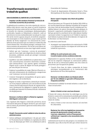 2023—2027
Barcelona En Comú 148
Transformació econòmica i
treball de qualitat
UNA ECONOMIA AL SERVEI DE LA CIUTADANIA
Impulsar una llei catalana d’estímul i protecció de
l’activitat econòmica de proximitat.
La globalització econòmica i els cicles repetits de crisi eco-
nòmica dels darrers anys han posat en perill l’existència
mateixa de l’activitat comercial tal com l’hem entès fins ara,
en benefici de relacions econòmiques deshumanitzades,
accelerades, basades en l’abastiment a domicili, i amb un
cost elevat en termes mediambientals i socials per la ciutat.
Per tal de revertir aquesta situació, el nivell de competèn-
cies municipals es revela insuficient, ja que només permet
abordar de forma tangencial i no estructural les conse-
qüències d’uns processos que ara mateix es troben fora del
control democràtic. Necessitem protegir i estimular l’acti-
vitat econòmica de proximitat, i fer-ho de la mà d’altres ad-
ministracions promovent un nou marc legal català i estatal.
• Definir què són “comerços i serveis de proximitat”,
quin és el seu triple valor afegit dins els entorns urbans
(econòmic, ambiental, social), per protegir i estimular
la seva existència.
• Equilibrar usos dels establiments en planta baixa, evi-
tant concentracions excessives d’activitats econòmi-
ques (monocultius) i que aquests agents econòmics
tinguin accés a preus de lloguer de locals protegits i
per sota del preu de mercat.
• Explorar la possibilitat de major llibertat d’horaris co-
mercials exclusivament als establiments categoritzats
com “comerços i serveis de proximitat”.
• Contenir l’emergència monopolística de grans opera-
dors logístics o de la distribució.
• Regular la venda o repartiment a domicili per minimit-
zar el seu impacte ambiental, així com la destrucció del
comerç d’acord amb mesures fiscals, de regulació d’ho-
raris i promovent l’ús obligatori o regulat de punts de
recollida que fomentin l’economia d’escala i minimitzin
els desplaçaments.
Demanar a la Generalitat i a l’Estat la regulació
dels lloguers comercials
Una regulació dels lloguers comercials permetria aturar
l’increment dels preus de lloguer als barris, que està expul-
sant el comerç de proximitat i generant monocultius orien-
tats al turisme.
Omplir d’economia social i solidària totes les altres
administracions
• Activar polítiques metropolitanes i de país per enfor-
tir l’Economia Social i Solidària en coproducció amb la
Xarxa de Municipis per l’ESS i en col·laboració amb la
Generalitat de Catalunya.
• Creació de departaments d’Economia Social a l’Àrea
Metropolitana de Barcelona i Diputació de Barcelona
Donar suport i impulsar els criteris de qualitat
d’ocupació
L’Acord Barcelona per l’Ocupació de Qualitat 2021-2030 va
ser una fita important per impulsar la qualitat de l’ocupació
a la ciutat. Hem de desenvolupar l’acord, treballant per l’es-
tabilitat laboral, els salaris i jornades laborals adequats, la
formació i capacitació continuades, l’organització del tre-
ball que permeti la conciliació de les vides laboral, familiar
i personal, la Salut i la seguretat en el Treball, la represen-
tació laboral, la protecció de drets laborals i el respecte de
la diversitat i no-discriminació
En coherència amb l’Acord:
• Aconseguir una temporalitat en la contractació a l’AMB
i a la Diputació inferior a la mitjana de la del mercat de
treball de la província.
Utilitzar la contractació com a eina
transformadora de les condicions laborals.
L’Ajuntament té capacitat d’influir en les condicions labo-
rals de les empreses mitjançant la contractació pública.
Hem de fer de la contractació pública una eina contra la
precarietat i per l’ocupació de qualitat.
• Creació d’una base de dades compartida de bones
pràctiques socioambientals en la contractació dels
ajuntaments de l’Àrea Metropolitana.
Demanar a la Generalitat una titulació adient
per fer de vetllador/a i garantir el finançament
d’aquesta activitat
És fonamental traslladar la mirada inclusiva a casals i acti-
vitats extraescolars
Instar a l’estat a crear una taxa Amazon
El boom del comerç electrònic ha esdevingut una de les
primeres causes de la contaminació produïda pels vehicles
a Barcelona, i ha incrementat la congestió del trànsit i el
volum de residus.
• Instar a l’estat a crear una taxa Amazon, tal com hem
fet a Barcelona.
Reclamar les reformes legislatives necessàries
perquè els ajuntaments comptin amb més
recursos, capacitats i amb un finançament
suficient per respondre a les necessitats de la
ciutadania
L’administració local és la més propera a la ciutadania i les
demandes cap a ella no han fet més que créixer durant les
 