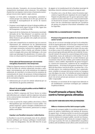 149 2023—2027
Barcelona En Comú
darreres dècades. Tanmateix, els recursos financers i les
competències municipals estan estancats i les polítiques
d’austeritat van imposar restriccions a l’autonomia munici-
pal que encara estan vigents i urgeix aixecar.
• Impulsar un front polític municipalista, autonòmic i
estatal perquè una reforma de la llei que permeti als
municipis la municipalització de serveis de manera
més flexible.
• Proposar canvis legals per tal que la despesa pública de
l’administració local superi l’actual 12-13%, vigent des
del franquisme, i arribi fins al 25%.
• Superació de les limitacions de l’autonomia municipal,
derivades de les “lleis Montoro”, en matèries com els
Recursos Humans i la gestió de l’estabilitat i sosteni-
bilitat financera per períodes més amplis als exercicis
pressupostaris.
• Calen més competències en matèries que ara exerceix
l’Ajuntament per substitució de les administracions
competents: ensenyament, sanitat, habitatge, energia
i una major autonomia, incloent-hi la capacitat norma-
tiva, com passa a París o Berlín, per afrontar la lluita
contra la pujada dels preus dels habitatges o els nous
reptes que plantegen les plataformes i el comerç elec-
trònic en relació amb l’ús i la saturació de l’espai públic.
Crear plans de finançament per a la transició
energètica d’autònoms i microempreses
L’objectiu d’aquesta mesura és facilitar la transició energè-
tica de les flotes de vehicles industrials vinculats a autò-
noms i microempreses, per tal de minimitzar els impactes
ambientals, de contribuir a la reducció de les emissions de
contaminants de ciutat i de promoure el desenvolupament
sostenible, més enllà dels requisits derivats del compliment
de les normatives vigents.
• Subvencions per al canvi de vehicle industrial per un
amb distintiu de garantia ambiental.
Afavorir la contractació pública amb les PIMES i el
tercer sector a l’AMB
Sovint les PIMES i empreses del Tercer Sector es troben
amb dificultats per competir amb les empreses més grans
en les contractacions municipals. Per afavorir que hi acce-
deixin proposem:
• Crear un portal de compra pública electrònica a l’Àrea
Metropolitana que interrelacioni el sector públic i les
petites empreses i generi sinergies col·laboratives en-
tre tots els agents intervinents, potenciant la compra
pública sostenible.
Impulsar una fiscalitat més justa i redistributiva
La fiscalitat és una de les principals eines de les adminis-
tracions públiques per finançar polítiques transformado-
res i reduir les desigualtats. Des del 2015 hem fet un pas
de gegant en la transformació de la fiscalitat municipal de
Barcelona, hem de continuar avançant en aquest camí.
• Fiscalitat com a eina de lluita contra l’economia espe-
culativa i la gentrificació, impulsant els canvis legals en
l’impost de plusvàlues per les grans operacions espe-
culatives en línia amb Vancouver, reducció dels benefi-
cis fiscals de les socimis i reorientant les figures exis-
tents com les contribucions especials per socialitzar
els guanys de projectes d’increment immobiliari com
les superilles.
POSEM FRE A LA MASSIFICACIÓ TURÍSTICA
Promoure l’ocupació de qualitat i la reconversió del
sector turístic
Lluny de ser un sector estratègic pel que fa a la redistribu-
ció de la riquesa generada, els sectors que componen l’acti-
vitat turística —hoteleria, restauració, comerç o activitats
culturals— són els pitjors pagats de la ciutat i els seus sala-
ris arriben a estar en la meitat per sota del salari mitjà. A la
precarització generalitzada dels llocs de treball de l’econo-
mia del visitant s’hi sumen les característiques del turisme:
temporalitat, manca de sindicació o informalitat. El cas de
les netejadores de pisos d’hotel és un dels fenòmens que
recentment s’han fet més visibles, però trobem situacions
similars a altres àmbits: dependentes de grans franquíci-
es, cuineres de restaurants, cambreres de nit, netejadores
d’apartaments… El turisme ha de generar benestar a la po-
blació de Barcelona i això ho ha de fer, en primer lloc, a tra-
vés dels salaris i les condicions laborals. Avui, malaurada-
ment, treballar en una part del sector turístic no t’assegura
una vida digna a la ciutat. Cal treballar per posar la dignitat
del treball al centre de les relacions entre l’administració
local i els sectors privats per promoure un turisme soste-
nible i responsable.
• Reclamar un increment de les inspeccions laborals en
els establiments i activitats turístiques per combatre
l’explotació laboral.
Transfromació urbana i lluita
contra l’emergència climàtica
UNA CIUTAT AMB MÉS ESPAI PER LES PERSONES
Millorar el sistema tarifari del transport públic
El sistema de transport públic és un dels principals instru-
ments de política redistributiva del sistema de benestar.
En aquest marc, el sistema tarifari és una de les principals
decisions polítiques amb incidència tant en l’accessibilitat
social al sistema de transport públic com del seu finança-
ment. Del finançament del sistema de transport depèn el
servei que es presta. Per tant, és cabdal definir una política
tarifària amb sensibilitat social i alhora amb consciència de
 
