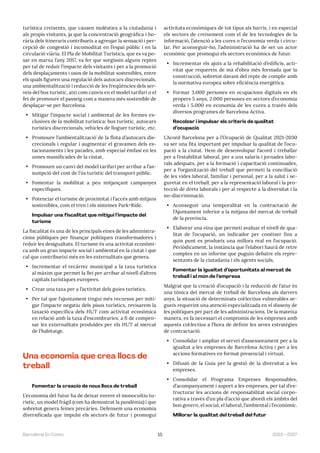 15 2023—2027
Barcelona En Comú
turística creixents, que causen molèsties a la ciutadania i
als propis visitants, ja que la concentració geogràfica i ho-
rària dels itineraris contribueix a agreujar la sensació i per-
cepció de congestió i incomoditat en l’espai públic i en la
circulació viària. El Pla de Mobilitat Turística, que es va po-
sar en marxa l’any 2017, va fer que sorgissin alguns reptes
per tal de reduir l’impacte dels visitants i per a la promoció
dels desplaçaments i usos de la mobilitat sostenibles, entre
els quals figuren una regulació dels autocars discrecionals,
una ambientalització i reducció de les freqüències dels ser-
veis del bus turístic, així com canvis en el model tarifari o el
fet de promoure el passeig com a manera més sostenible de
desplaçar-se per Barcelona.
• Mitigar l’impacte social i ambiental de les formes ex-
clusives de la mobilitat turística: bus turístic, autocars
turístics discrecionals, vehicles de lloguer turístic, etc.
• Promoure l’ambientalització́ de la flota d’autocars dis-
crecionals i regular i augmentar el gravamen dels es-
tacionaments i les parades, amb especial èmfasi en les
zones massificades de la ciutat.
• Promoure un canvi del model tarifari per arribar a l’as-
sumpció del cost de l’ús turístic del transport públic.
• Fomentar la mobilitat a peu mitjançant campanyes
especifiques.
• Potenciar el turisme de proximitat i l’accés amb mitjans
sostenibles, com el tren i els sistemes Park+Ride.
Impulsar una fiscalitat que mitigui l’impacte del
turisme
La fiscalitat és una de les principals eines de les administra-
cions públiques per finançar polítiques transformadores i
reduir les desigualtats. El turisme és una activitat econòmi-
ca amb un gran impacte social i ambiental en la ciutat i que
cal que contribueixi més en les externalitats que genera.
• Incrementar el recàrrec municipal a la taxa turística
al màxim que permet la llei per arribar al nivell d’altres
capitals turístiques europees.
• Crear una taxa per a l’activitat dels guies turístics.
• Per tal que l’ajuntament tingui més recursos per miti-
gar l’impacte negatiu dels pisos turístics, revisarem la
taxació específica dels HUT com activitat econòmica
en relació amb la taxa d’escombraries, a fi de compen-
sar les externalitats produïdes per els HUT al mercat
de l’habitatge.
Una economia que crea llocs de
treball
Fomentar la creació de nous llocs de treball
L’economia del futur ha de deixar enrere el monocultiu tu-
rístic, un model fràgil (com ha demostrat la pandèmia) i que
sobretot genera feines precàries. Defensem una economia
diversificada que impulsi els sectors de futur i promogui
activitats econòmiques de tot tipus als barris, i en especial
els sectors de creixement com el de les tecnologies de la
informació, l’atenció a les cures o l’economia verda i circu-
lar. Per aconseguir-ho, l’administració ha de ser un actor
econòmic que promogui els sectors econòmics de futur.
• Incrementar els ajuts a la rehabilitació d’edificis, acti-
vitat que requereix de mà d’obra més formada que la
construcció, sobretot davant del repte de complir amb
la normativa europea sobre eficiència energètica.
• Formar 3.000 persones en ocupacions digitals en els
propers 5 anys, 2.000 persones en sectors d’economia
verda i 5.000 en economia de les cures a través dels
diversos programes de Barcelona Activa.
Recolzar i impulsar els criteris de qualitat
d’ocupació
L’Acord Barcelona per a l’Ocupació de Qualitat 2021-2030
va ser una fita important per impulsar la qualitat de l’ocu-
pació a la ciutat. Hem de desenvolupar l’acord i treballar
per a l’estabilitat laboral, per a uns salaris i jornades labo-
rals adequats, per a la formació i capacitació continuades,
per a l’organització del treball que permeti la conciliació
de les vides laboral, familiar i personal, per a la salut i se-
guretat en el treball, per a la representació laboral i la pro-
tecció de drets laborals i per al respecte a la diversitat i la
no-discriminació.
• Aconseguir una temporalitat en la contractació de
l’Ajuntament inferior a la mitjana del mercat de treball
de la província.
• Elaborar una eina que permeti avaluar el nivell de qua-
litat de l’ocupació, un indicador per conèixer fins a
quin punt es produeix una millora real en l’ocupació.
Periòdicament, la instància que l’elabori haurà de retre
comptes en un informe que puguin debatre els repre-
sentants de la ciutadania i els agents socials.
Fomentar la igualtat d’oportunitats al mercat de
treball i al món de l’empresa
Malgrat que la creació d’ocupació i la reducció de l’atur és
una tònica del mercat de treball de Barcelona als darrers
anys, la situació de determinats col·lectius vulnerables se-
gueix requerint una atenció especialitzada en el disseny de
les polítiques per part de les administracions. De la mateixa
manera, es fa necessari el compromís de les empreses amb
aquests col·lectius a l’hora de definir les seves estratègies
de contractació.
• Consolidar i ampliar el servei d’assessorament per a la
igualtat a les empreses de Barcelona Activa i per a les
accions formatives en format presencial i virtual.
• Difusió de la Guia per la gestió de la diversitat a les
empreses.
• Consolidar el Programa Empreses Responsables,
d’acompanyament i suport a les empreses, per tal d’es-
tructurar les accions de responsabilitat social corpo-
rativa a través d’un pla d’acció que abordi els àmbits del
bon govern, el social, el laboral, l’ambiental i l’econòmic.
Millorar la qualitat del treball del futur
 