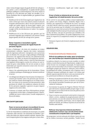 153 2023—2027
Barcelona En Comú
veïns i veïnes d’origen migrat de gaudir del dret de sufragi ac-
tiu i passiu i, com a conseqüència, no poden decidir quines
polítiques públiques es desenvoluparan a les seves ciutats ni
presentar-se a les eleccions per poder ser escollits. La re-
forma d’ambdues lleis és imprescindible per qualsevol Estat
democràtic.
• Modificació de la Llei d’estrangeria per regularitzar als
veïns i veïnes que viuen a les nostres ciutats en situació
irregular administrativa, oferir vies de contractació en
origen per poder migrar de forma legal i segura, així
com per acabar amb els Centres d’Internament d’Es-
trangers (CIE), les devolucions en calent i les expulsi-
ons exprés.
• Modificació de la Llei Electoral per garantir que les
persones migrades que resideixen a les nostres ciutats
puguin gaudir del dret de sufragi actiu i passiu.
Donar respostes a necessitats urgents
d’habitatge i a processos de regularització de
persones migrant
El dret a l’habitatge i els drets de ciutadania es troben
constantment vulnerats. Aquests dos temes -juntament
amb els ingressos suficients- emergeixen com a prioritats
que cal abordar. Per una part, exigir polítiques d’habitatge
proactives i de regulació del mercat a les administracions
competents. Per l’altra, la situació d’irregularitat adminis-
trativa imposada a moltes veïnes i veïns de Barcelona per
una legislació d’estrangeria racista els col·loca en una si-
tuació de greu vulnerabilitat. Els serveis socials es veuen
desbordats per aquestes situacions sense tenir els recur-
sos per fer-hi front.
• Instar a les administracions de la Generalitat i l’Estat
a elaborar polítiques d’habitatge per desmercantilitzar
el sector.
• Les delegacions del govern han de posar els mitjans ne-
cessaris per facilitar cites a les persones que necessi-
ten realitzar tràmits d’estrangeria en un temps raona-
ble. Les traves en la renovació de documentació i dels
permisos de treball i de residència vulneren els drets
de les persones migrades i generen un gran impacte
negatiu en les seves vides.
• Continuar el treball amb l’Àrea Metropolitana perquè
es garanteixi el dret bàsic a l’empadronament, impres-
cindible per exercir altres drets, i incidir mitjançant el
fòrum de síndics.
UNA CIUTAT QUE CUIDA
Posar en marxa serveis per a la conciliació i la cura
i el reconeixement de les persones cuidadores
La Llei de Dependència condemna als municipis a no poder
respondre amb celeritat a les demandes de famílies i per-
sones afectades per alguna malaltia sobtada. Aquesta dila-
tació temporal genera una angoixa molt gran a totes elles.
• Reclamar modificacions legals per reduir aquests
terminis
Crear a l’estat un sistema de xec servei per
regularitzar el treball doméstic i de cures a la llar
El xec servei és una política pública estatal implementa-
da a països com França, Bèlgica, Finlàndia, Regne Unit o
Ginebra, per regularitzar el treball de les cures i la neteja
a les llars oferint cobertura social i garantint els drets bà-
sics de les persones que hi treballen, en la majoria dones.
Representa un canvi estructural en l’economia de les cures
amb múltiples beneficis tant per les persones que ofereixen
un lloc de feina, com per les persones que treballen a les
llars i l’administració pública. Per poder implementar el xec
servei es requereix la competència estatal de la seguretat
social.
• Demanar al govern de l’estat la implementació del xec
servei.
CICLES DE VIDA
Protecció de la Infància i l’Adolescència
Enfortir les polítiques de rendes, ajuts i prestacions
per a les famílies que redueixin la pobresa infantil
La pobresa infantil a la ciutat no es pot resoldre ni reduir
només a través d’actuacions de l’Ajuntament, malgrat la in-
versió récord i les estratègies municipals. És imprescindi-
ble que tant la Generalitat com el Govern espanyol tinguin
estratègies pròpies per lluitar-hi, reforçant, entre d’altres,
les polítiques de rendes. Actualment, tant a Espanya com a
Catalunya manquen polítiques de suport a la criança que
abordin aquesta qüestió de drets i com una inversió de fu-
tur, prioritzant la infància en situació de pobresa.
• Reforçar la ponderació del fet de tenir infants i adoles-
cents fins als 18 anys a càrrec en l’accés i en la quantia
de la Renda Garantida Ciutadana per part de la Gene-
ralitat de Catalunya.
• Incrementar la quantia de l’Ingreso Mínimo Vital per
part del Govern espanyol també perquè tingui un ma-
jor impacte en la reducció de les taxes de pobresa entre
infants i adolescents.
• Posar en marxa una prestació universal de criança per
infant a càrrec, ampliant-la progressivament dels 0-3
anys previst a la nova llei estatal de diversitat familiar
i suport a les famílies, als 18 anys, com la majoria dels
països de l’OCDE, per millorar la protecció social de les
famílies amb infants.
Reforçar els programes d’atenció als infants i
adolescents i avançar cap a serveis d’intervenció
socioeducativa empoderadors i participatius
Els programes i serveis adreçats als infants i joves són una
de les millors inversions socials possibles. També l’acció
 