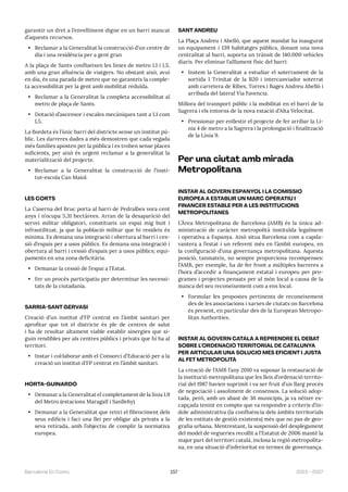 157 2023—2027
Barcelona En Comú
garantir un dret a l’envelliment digne en un barri mancat
d’aquests recursos.
• Reclamar a la Generalitat la construcció d’un centre de
dia i una residència per a gent gran
A la plaça de Sants conflueixen les línies de metro L1 i L5,
amb una gran afluència de viatgers. No obstant això, avui
en dia, és una parada de metro que no garanteix la comple-
ta accessibilitat per la gent amb mobilitat reduïda.
• Reclamar a la Generalitat la completa accessibilitat al
metro de plaça de Sants.
• Dotació d’ascensor i escales mecàniques tant a L1 com
L5.
La Bordeta és l’únic barri del districte sense un institut pú-
blic. Les darreres dades a més demostren que cada vegada
més famílies aposten per la pública i es troben sense places
suficients, per això és urgent reclamar a la generalitat la
materialització del projecte.
• Reclamar a la Generalitat la construcció de l’insti-
tut-escola Can Maiol.
LES CORTS
La Caserna del Bruc porta al barri de Pedralbes vora cent
anys i n’ocupa 5,31 hectàrees. Arran de la desaparició del
servei militar obligatori, constitueix un espai mig buit i
infrautilitzat, ja que la població militar que hi resideix és
mínima. Es demana una integració i obertura al barri i ces-
sió d’espais per a usos públics. Es demana una integració i
obertura al barri i cessió d’espais per a usos públics; equi-
paments en una zona deficitària.
• Demanar la cessió de l’espai a l’Estat.
• Fer un procés participatiu per determinar les necessi-
tats de la ciutadania.
SARRIÀ-SANT GERVASI
Creació d’un institut d’FP centrat en l’àmbit sanitari per
aprofitar que tot el districte és ple de centres de salut
i ha de resultar altament viable establir sinergies que si-
guin rendibles per als centres públics i privats que hi ha al
territori.
• Instar i col·laborar amb el Consorci d’Educació per a la
creació un institut d’FP centrat en l’àmbit sanitari.
HORTA-GUINARDÓ
• Demanar a la Generalitat el completament de la línia L9
del Metro (estacions Maragall i Sanllehy)
• Demanar a la Generalitat que retiri el fibrociment dels
seus edificis i faci una llei per obligar als privats a la
seva retirada, amb l’objectiu de complir la normativa
europea.
SANT ANDREU
La Plaça Andreu i Abelló, que aquest mandat ha inaugurat
un equipament i 139 habitatges públics, donant una nova
centralitat al barri, suporta un trànsit de 140.000 vehicles
diaris. Per eliminar l’aïllament físic del barri:
• Instem la Generalitat a estudiar el soterrament de la
sortida 1 Trinitat de la B20 i intercanviador soterrat
amb carretera de Ribes, Torres i Bages Andreu Abelló i
arribada del lateral Via Favencia.
Millora del transport públic i la mobilitat en el barri de la
Sagrera i els entorns de la nova estació d’Alta Velocitat.
• Pressionar per enllestir el projecte de fer arribar la Lí-
nia 4 de metro a la Sagrera i la prolongació i finalització
de la Línia 9.
Per una ciutat amb mirada
Metropolitana
INSTAR AL GOVERN ESPANYOL I LA COMISSIÓ
EUROPEA A ESTABLIR UN MARC OPERATIU I
FINANCER ESTABLE PER A LES INSTITUCIONS
METROPOLITANES
L’Àrea Metropolitana de Barcelona (AMB) és la única ad-
ministració de caràcter metropolità instituïda legalment
i operativa a Espanya. Això situa Barcelona com a capda-
vantera a l’estat i un referent més en l’àmbit europeu, en
la configuració d’una governança metropolitana. Aquesta
posició, tanmateix, no sempre proporciona recompenses:
l’AMB, per exemple, ha de fer front a múltiples barreres a
l’hora d’accedir a finançament estatal i europeu per pro-
grames i projectes pensats per al món local a causa de la
manca del seu reconeixement com a ens local.
• Formular les propostes pertinents de reconeixement
des de les associacions i xarxes de ciutats on Barcelona
és present, en particular des de la European Metropo-
litan Authorities.
INSTAR AL GOVERN CATALÀ A REPRENDRE EL DEBAT
SOBRE L’ORDENACIÓ TERRITORIAL DE CATALUNYA
PER ARTICULAR UNA SOLUCIÓ MÉS EFICIENT I JUSTA
AL FET METROPOLITÀ
La creació de l’AMB l’any 2010 va suposar la restauració de
la institució metropolitana que les lleis d’ordenació territo-
rial del 1987 havien suprimit i va ser fruit d’un llarg procés
de negociació i assoliment de consensos. La solució adop-
tada, però, amb un abast de 36 municipis, ja va néixer es-
capçada tenint en compte que va respondre a criteris d’ín-
dole administrativa (la confluència dels àmbits territorials
de les entitats de gestió existents) més que no pas de geo-
grafia urbana. Mentrestant, la suspensió del desplegament
del model de vegueries recollit a l’Estatut de 2006 manté la
major part del territori català, inclosa la regió metropolita-
na, en una situació d’inferioritat en termes de governança.
 