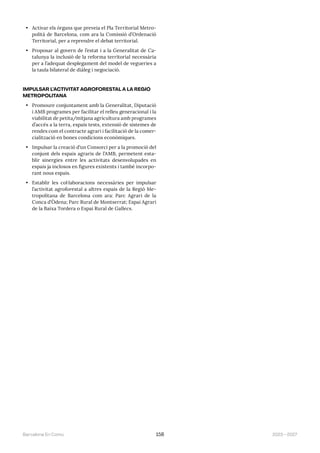 2023—2027
Barcelona En Comú 158
• Activar els òrgans que preveia el Pla Territorial Metro-
polità de Barcelona, com ara la Comissió d’Ordenació
Territorial, per a reprendre el debat territorial.
• Proposar al govern de l’estat i a la Generalitat de Ca-
talunya la inclusió de la reforma territorial necessària
per a l’adequat desplegament del model de vegueries a
la taula bilateral de diàleg i negociació.
IMPULSAR L’ACTIVITAT AGROFORESTAL A LA REGIÓ
METROPOLITANA
• Promoure conjuntament amb la Generalitat, Diputació
i AMB programes per facilitar el relleu generacional i la
viabilitat de petita/mitjana agricultura amb programes
d’accés a la terra, espais tests, extensió de sistemes de
rendes com el contracte agrari i facilitació de la comer-
cialització en bones condicions econòmiques.
• Impulsar la creació d’un Consorci per a la promoció del
conjunt dels espais agraris de l’AMB, permetent esta-
blir sinergies entre les activitats desenvolupades en
espais ja inclosos en figures existents i també incorpo-
rant nous espais.
• Establir les col·laboracions necessàries per impulsar
l’activitat agroforestal a altres espais de la Regió Me-
tropolitana de Barcelona com ara: Parc Agrari de la
Conca d’Òdena; Parc Rural de Montserrat; Espai Agrari
de la Baixa Tordera o Espai Rural de Gallecs.
 