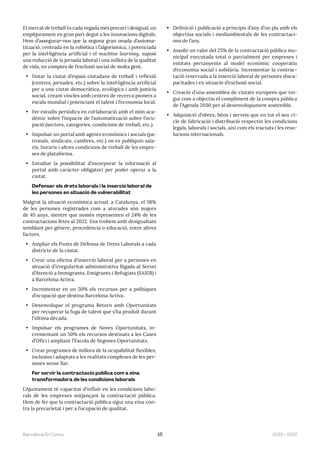 2023—2027
Barcelona En Comú 16
El mercat de treball és cada vegada més precari i desigual, un
empitjorament en gran part degut a les innovacions digitals.
Hem d’assegurar-nos que la segona gran onada d’automa-
tització, centrada en la robòtica i l’algorísmica, i potenciada
per la intel·ligència artificial i el machine learning, suposi
una reducció de la jornada laboral i una millora de la qualitat
de vida, en comptes de l’exclusió social de molta gent.
• Dotar la ciutat d’espais ciutadans de treball i reflexió
(centres, jornades, etc.) sobre la intel·ligència artificial
per a una ciutat democràtica, ecològica i amb justícia
social, creant vincles amb centres de recerca pioners a
escala mundial i potenciant el talent i l’economia local.
• Fer estudis periòdics en col·laboració amb el món aca-
dèmic sobre l’impacte de l’automatització sobre l’ocu-
pació (sectors, categories, condicions de treball, etc.).
• Impulsar un portal amb agents econòmics i socials (pa-
tronals, sindicats, cambres, etc.) on es publiquin sala-
ris, horaris i altres condicions de treball de les empre-
ses de plataforma.
• Estudiar la possibilitat d’incorporar la informació al
portal amb caràcter obligatori per poder operar a la
ciutat.
Defensar els drets laborals i la inserció laboral de
les persones en situació de vulnerabilitat
Malgrat la situació econòmica actual, a Catalunya, el 58%
de les persones registrades com a aturades són majors
de 45 anys, mentre que només representen el 24% de les
contractacions fetes al 2022. Ens trobem amb desigualtats
semblant per gènere, procedència o educació, entre altres
factors.
• Ampliar els Punts de Defensa de Drets Laborals a cada
districte de la ciutat.
• Crear una oficina d’inserció laboral per a persones en
situació d’irregularitat administrativa lligada al Servei
d’Atenció a Immigrants, Emigrants i Refugiats (SAIER) i
a Barcelona Activa.
• Incrementar en un 50% els recursos per a polítiques
d’ocupació que destina Barcelona Activa.
• Desenvolupar el programa Retorn amb Oportunitats
per recuperar la fuga de talent que s’ha produït durant
l’última dècada.
• Impulsar els programes de Noves Oportunitats, in-
crementant un 50% els recursos destinats a les Cases
d’Ofici i ampliant l’Escola de Segones Oportunitats.
• Crear programes de millora de la ocupabilitat flexibles,
inclusius i adaptats a les realitats complexes de les per-
sones sense llar.
Fer servir la contractació pública com a eina
transformadora de les condicions laborals
L’Ajuntament té capacitat d’influir en les condicions labo-
rals de les empreses mitjançant la contractació pública.
Hem de fer que la contractació pública sigui una eina con-
tra la precarietat i per a l’ocupació de qualitat.
• Definició i publicació a principis d’any d’un pla amb els
objectius socials i mediambientals de les contractaci-
ons de l’any.
• Assolir un valor del 25% de la contractació pública mu-
nicipal executada total o parcialment per empreses i
entitats pertanyents al model econòmic cooperatiu
d’economia social i solidària. Incrementar la contrac-
tació reservada a la inserció laboral de persones disca-
pacitades i en situació d’exclusió social.
• Creació d’una assemblea de ciutats europees que tin-
gui com a objectiu el compliment de la compra pública
de l’Agenda 2030 per al desenvolupament sostenible.
• Adquisició d’obres, béns i serveis que en tot el seu ci-
cle de fabricació i distribució respectin les condicions
legals, laborals i socials, així com els tractats i les reso-
lucions internacionals.
 