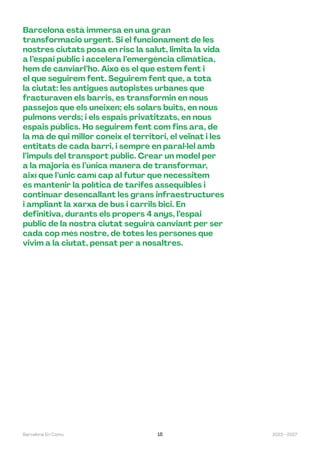 2023—2027
Barcelona En Comú 18
Barcelona està immersa en una gran
transformació urgent. Si el funcionament de les
nostres ciutats posa en risc la salut, limita la vida
a l’espai públic i accelera l’emergència climàtica,
hem de canviarl’ho. Això és el que estem fent i
el que seguirem fent. Seguirem fent que, a tota
la ciutat: les antigues autopistes urbanes que
fracturaven els barris, es transformin en nous
passejos que els uneixen; els solars buits, en nous
pulmons verds; i els espais privatitzats, en nous
espais públics. Ho seguirem fent com fins ara, de
la mà de qui millor coneix el territori, el veïnat i les
entitats de cada barri, i sempre en paral·lel amb
l’impuls del transport públic. Crear un model per
a la majoria és l’única manera de transformar,
així que l’únic camí cap al futur que necessitem
és mantenir la política de tarifes assequibles i
continuar desencallant les grans infraestructures
i ampliant la xarxa de bus i carrils bici. En
definitiva, durants els propers 4 anys, l’espai
públic de la nostra ciutat seguirà canviant per ser
cada cop més nostre, de totes les persones que
vivim a la ciutat, pensat per a nosaltres.
 
