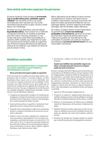 19 2023—2027
Barcelona En Comú
Una ciutat amb més espai per les persones
El nostre model de ciutat es basa en la transició
cap a una Barcelona justa, saludable, segura
i eficient. Hem de deixar enrere una ciutat
dominada pel cotxe i apostar per una ciutat
centrada en les persones, la salut i l’accés a drets
bàsics com l’habitatge.
Els últims vuit anys, Barcelona, amb el projecte
Superilla Barcelona, s’ha convertit en un referent
mundial de l’urbanisme i la mobilitat sostenibles,
però hem d’anar més lluny. Proposem un nou
model urbà d’una ciutat 100% accessible per a
vianants, 100% ciclable, que implementi la ciutat
30’, que prioritzi el transport públic en superfície,
que minimitzi l’impacte del sistema de distribució
urbana de mercaderies i que redueixi el trànsit de
pas de cotxes i motos.
Alhora, Barcelona ha de millorar la seva connexió
metropolitana en matèria d’infraestructures,
mobilitat, medi ambient i activitat econòmica. Cal
posar la mirada cap al litoral (Collserola i els rius
Llobregat i Besòs), i enfortir relacions amb el Baix
Llobregat, Garraf, Penedès, Vallès i Maresme.
Així mateix, cal seguir lluitant contra l’especulació
i la gentrificació, creant més habitatge
assequible a tots els barris, garantint el comerç
de proximitat, reduint els efectes del turisme
i millorant la qualitat de vida dels barris més
vulnerables. En paral·lel, cal continuar impulsant
les polítiques de protecció del Patrimoni amb una
visió àmplia i transversal.
Mobilitat sostenible
POTENCIAR EL TRANSPORT PÚBLIC, EL TRANSPORT
COL·LECTIU, PROTEGIR LA SALUT, REDUIR LA
CONTAMINACIÓ A LA CIUTAT
Donar prioritat al transport públic en superfície
El bus és la base de la mobilitat de proximitat urbana, con-
juntament amb el tramvia, i necessita millores. La flota
d’autobusos dona encara avui un servei millorable, tant
en termes de velocitat comercial com de fiabilitat. El bus
necessita una millor infraestructura, però també que es
redueixin les condicions de congestió del trànsit que con-
dicionen el servei. Fins que no disposem de carrils bus amb
una amplada adequada, semaforització favorable i menys
trànsit, el servei difícilment millorarà.
• Completar la connexió del TramBaix i el TramBesòs per
la Diagonal i estudiar l’extensió de la xarxa de tramvies
pel litoral, entre el Maresme i el Garraf, i pel Llobregat,
fins a l’intercanviador de Quatre Camins.
• Donar prioritat al bus en superfície. Extensió de l’am-
plada dels carrils i resolució de les ineficiències.
• Expandir el bus a demanda per millorar les connexions
de barri i estudiar la introducció de serveis de taxi sa-
nitari a demanda.
• Afavorir el bus interurbà, impulsant les infraestruc-
tures necessàries, especialment en els corredors me-
tropolitans, carrils bus d’entrada a la ciutat (B-23, C-31
sud i nord, C-31-C i C-33), noves estacions urbanes de
bus interurbà i millora de les existents (plaça Espanya,
Zona Universitària, Francesc Macià, Sagrera, Sagrera
Meridiana, Sant Andreu Arenal, Nord).
• Incrementar i millorar el servei de bus els caps de
setmana.
Assolir una mobilitat més sostenible i segura a la
feina i a l’escola i garantir l’accés en transport
públic als centres sanitaris
Durant el mandat 2019-2023 l’Ajuntament de Barcelona ha
creat l’Oficina de Mobilitat Laboral, tant per impulsar el Pla
de Desplaçaments d’Empresa (PDE) de l’Ajuntament com
per assessorar i incentivar altres empreses del municipi a
realitzar el seu PDE. D’altra banda, la mobilitat a les esco-
les, sobretot en determinats territoris amb concentració
d’equipaments educatius, representa un volum elevat de
viatges en vehicle privat de motor en algunes franges ho-
ràries. Hem d’aconseguir una mobilitat escolar més segura
i sostenible.
• Aprovar el PDE municipal i implementar-lo.
• Promoure la redacció i implementació dels plans de
mobilitat d’empresa de les entitats públiques i privades
ubicades en l’àmbit d’influència de Barcelona o a l’AMB.
• Reforçar el funcionament de l’Oficina de la Mobilitat
Laboral de l’Ajuntament de Barcelona i l’elaboració de
dades.
• Habilitar itineraris escolars segurs per accedir a les es-
coles en mobilitat activa (com el bicibús) i buscar fór-
mules per abaratir els costos del transport col·lectiu
escolar.
• Planificar les parades de transport públic de manera
que es faciliti la proximitat als equipaments sanitaris.
 