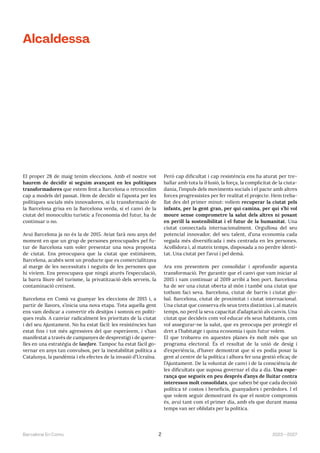2023—2027
Barcelona En Comú 2
El proper 28 de maig tenim eleccions. Amb el nostre vot
haurem de decidir si seguim avançant en les polítiques
transformadores que estem fent a Barcelona o retrocedim
cap a models del passat. Hem de decidir si l’aposta per les
polítiques socials més innovadores, si la transformació de
la Barcelona grisa en la Barcelona verda, si el canvi de la
ciutat del monocultiu turístic a l’economia del futur, ha de
continuar o no.
Avui Barcelona ja no és la de 2015. Aviat farà nou anys del
moment en que un grup de persones preocupades pel fu-
tur de Barcelona vam voler presentar una nova proposta
de ciutat. Ens preocupava que la ciutat que estimàvem,
Barcelona, acabés sent un producte que es comercialitzava
al marge de les necessitats i neguits de les persones que
hi vivíem. Ens preocupava que ningú aturés l’especulació,
la barra lliure del turisme, la privatització dels serveis, la
contaminació creixent.
Barcelona en Comú va guanyar les eleccions de 2015 i, a
partir de llavors, s’inicia una nova etapa. Tota aquella gent
ens vam dedicar a convertir els desitjos i somnis en políti-
ques reals. A canviar radicalment les prioritats de la ciutat
i del seu Ajuntament. No ha estat fàcil: les resistències han
estat fins i tot més agressives del que esperàvem, i s’han
manifestat a través de campanyes de desprestigi i de quere-
lles en una estratègia de lawfare. Tampoc ha estat fàcil go-
vernar en anys tan convulsos, per la inestabilitat política a
Catalunya, la pandèmia i els efectes de la invasió d’Ucraïna.
Però cap dificultat i cap resistència ens ha aturat per tre-
ballar amb tota la il·lusió, la força, la complicitat de la ciuta-
dania, l’impuls dels moviments socials i el pacte amb altres
forces progressistes per fer realitat el projecte. Hem treba-
llat des del primer minut: volíem recuperar la ciutat pels
infants, per la gent gran, per qui camina, per qui s’hi vol
moure sense comprometre la salut dels altres ni posant
en perill la sostenibilitat i el futur de la humanitat. Una
ciutat connectada internacionalment. Orgullosa del seu
potencial innovador, del seu talent, d’una economia cada
vegada més diversificada i més centrada en les persones.
Acollidora i, al mateix temps, disposada a no perdre identi-
tat. Una ciutat per l’avui i pel demà.
Ara ens presentem per consolidar i aprofundir aquesta
transformació. Per garantir que el canvi que vam iniciar al
2015 i vam continuar al 2019 arribi a bon port. Barcelona
ha de ser una ciutat oberta al món i també una ciutat que
tothom faci seva. Barcelona, ciutat de barris i ciutat glo-
bal. Barcelona, ciutat de proximitat i ciutat internacional.
Una ciutat que conserva els seus trets distintius i, al mateix
temps, no perd la seva capacitat d’adaptació als canvis. Una
ciutat que decideix com vol educar els seus habitants, com
vol assegurar-ne la salut, que es preocupa per protegir el
dret a l’habitatge i quina economia i quin futur volem.
El que trobareu en aquestes planes és molt més que un
programa electoral. És el resultat de la unió de desig i
d’experiència, d’haver demostrat que sí es podia posar la
gent al centre de la política i alhora fer una gestió eficaç de
l’Ajuntament. De la voluntat de canvi i de la consciència de
les dificultats que suposa governar el dia a dia. Una espe-
rança que segueix en peu després d’anys de lluitar contra
interessos molt consolidats, que saben bé que cada decisió
política té costos i beneficis, guanyadors i perdedors. I el
que volem seguir demostrant és que el nostre compromís
és, avui tant com el primer dia, amb els que durant massa
temps van ser oblidats per la política.
Alcaldessa
 