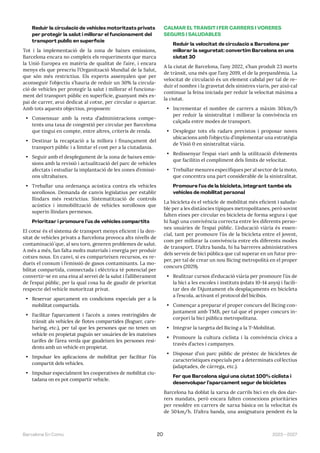 2023—2027
Barcelona En Comú 20
Reduir la circulació de vehicles motoritzats privats
per protegir la salut i millorar el funcionament del
transport públic en superfície
Tot i la implementació de la zona de baixes emissions,
Barcelona encara no compleix els requeriments que marca
la Unió Europea en matèria de qualitat de l’aire, i encara
menys els que prescriu l’Organització Mundial de la Salut,
que són més restrictius. Els experts assenyalen que per
aconseguir l’objectiu s’hauria de reduir un 30% la circula-
ció de vehicles per protegir la salut i millorar el funciona-
ment del transport públic en superfície, guanyant més es-
pai de carrer, avui dedicat al cotxe, per circular o aparcar.
Amb tots aquests objectius, proposem:
• Consensuar amb la resta d’administracions compe-
tents una taxa de congestió per circular per Barcelona
que tingui en compte, entre altres, criteris de renda.
• Destinar la recaptació a la millora i finançament del
transport públic i a limitar el cost per a la ciutadania.
• Seguir amb el desplegament de la zona de baixes emis-
sions amb la revisió i actualització del parc de vehicles
afectats i estudiar la implantació de les zones d’emissi-
ons ultrabaixes.
• Treballar una ordenança acústica contra els vehicles
sorollosos. Demanda de canvis legislatius per establir
llindars més restrictius. Sistematització de controls
acústics i immobilització de vehicles sorollosos que
superin llindars permesos.
Prioritzar i promoure l’ús de vehicles compartits
El cotxe és el sistema de transport menys eficient i la den-
sitat de vehicles privats a Barcelona provoca alts nivells de
contaminació́ que, al seu torn, generen problemes de salut.
A més a més, fan falta molts materials i energia per produir
cotxes nous. En canvi, si es comparteixen recursos, es re-
dueix el consum i l’emissió de gasos contaminants. La mo-
bilitat compartida, connectada i elèctrica té potencial per
convertir-se en una eina al servei de la salut i l’alliberament
de l’espai públic, per la qual cosa ha de gaudir de prioritat
respecte del vehicle motoritzat privat.
• Reservar aparcament en condicions especials per a la
mobilitat compartida.
• Facilitar l’aparcament i l’accés a zones restringides de
trànsit als vehicles de flotes compartides (lloguer, cars-
haring, etc.), per tal que les persones que no tenen un
vehicle en propietat puguin ser usuàries de les mateixes
tarifes de l’àrea verda que gaudeixen les persones resi-
dents amb un vehicle en propietat.
• Impulsar les aplicacions de mobilitat per facilitar l’ús
compartit dels vehicles.
• Impulsar especialment les cooperatives de mobilitat ciu-
tadana on es pot compartir vehicle.
CALMAR EL TRÀNSIT I FER CARRERS I VORERES
SEGURS I SALUDABLES
Reduir la velocitat de circulació a Barcelona per
millorar la seguretat: convertim Barcelona en una
ciutat 30
A la ciutat de Barcelona, l’any 2022, s’han produït 23 morts
de trànsit, una més que l’any 2019, el de la prepandèmia. La
velocitat de circulació és un element cabdal per tal de re-
duir el nombre i la gravetat dels sinistres viaris, per això cal
continuar la feina iniciada per reduir la velocitat màxima a
la ciutat.
• Incrementar el nombre de carrers a màxim 30km/h
per reduir la sinistralitat i millorar la convivència en
calçada entre modes de transport.
• Desplegar tots els radars previstos i proposar noves
ubicacions amb l’objectiu d’implementar una estratègia
de Visió 0 en sinistralitat viària.
• Redissenyar l’espai viari amb la utilització d’elements
que facilitin el compliment dels límits de velocitat.
• Treballar mesures específiques per al sector de la moto,
que concentra una part considerable de la sinistralitat.
Promoure l’ús de la bicicleta, integrant també els
vehicles de mobilitat personal
La bicicleta és el vehicle de mobilitat més eficient i saluda-
ble per a les distàncies típiques metropolitanes, però sovint
falten eines per circular en bicicleta de forma segura i que
hi hagi una convivència correcta entre les diferents perso-
nes usuàries de l’espai públic. L’educació viària és essen-
cial, tant per promoure l’ús de la bicicleta entre el jovent,
com per millorar la convivència entre els diferents modes
de transport. D’altra banda, hi ha barreres administratives
dels serveis de bici pública que cal superar en un futur pro-
per, per tal de crear un nou Bicing metropolità en el proper
concurs (2029).
• Realitzar cursos d’educació viària per promoure l’ús de
la bici a les escoles i instituts (edats 10-14 anys) i facili-
tar des de l’Ajuntament els desplaçaments en bicicleta
a l’escola, activant el protocol del bicibús.
• Començar a preparar el proper concurs del Bicing con-
juntament amb TMB, per tal que el proper concurs in-
corpori la bici pública metropolitana.
• Integrar la targeta del Bicing a la T-Mobilitat.
• Promoure la cultura ciclista i la convivència cívica a
través d’actes i campanyes.
• Disposar d’un parc públic de préstec de bicicletes de
característiques especials per a determinats col·lectius
(adaptades, de càrrega, etc.).
Fer que Barcelona sigui una ciutat 100% ciclista i
desenvolupar l’aparcament segur de bicicletes
Barcelona ha doblat la xarxa de carrils bici en els dos dar-
rers mandats, però encara falten connexions prioritàries
per resoldre en carrers de xarxa bàsica on la velocitat és
de 50km/h. D’altra banda, una assignatura pendent és la
 