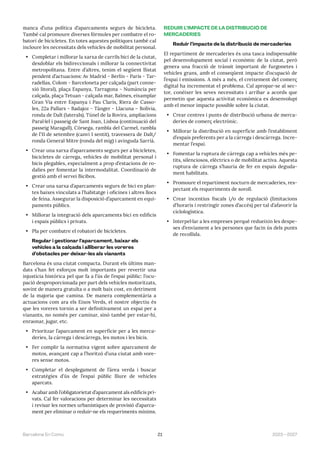 21 2023—2027
Barcelona En Comú
manca d’una política d’aparcaments segurs de bicicleta.
També cal promoure diverses fórmules per combatre el ro-
batori de bicicletes. En totes aquestes polítiques també cal
incloure les necessitats dels vehicles de mobilitat personal.
• Completar i millorar la xarxa de carrils bici de la ciutat,
desdoblar els bidireccionals i millorar la connectivitat
metropolitana. Entre d’altres, tenim el següent llistat
pendent d’actuacions: Av Madrid - Berlín - París - Tar-
radellas, Colom - Barceloneta per calçada (part conne-
xió litoral), plaça Espanya, Tarragona - Numància per
calçada, plaça Tetuan - calçada mar, Balmes, eixamplar
Gran Via entre Espanya i Pau Claris, Riera de Casso-
les, 22a Pallars - Badajoz - Tànger - Llacuna – Bolívia,
ronda de Dalt (laterals), Túnel de la Rovira, ampliacions
Paral·lel i passeig de Sant Joan, Lisboa (continuació del
passeig Maragall), Còrsega, rambla del Carmel, rambla
de l’11 de setembre (canvi 1 sentit), travessera de Dalt/
ronda General Mitre (ronda del mig) i avinguda Sarrià.
• Crear una xarxa d’aparcaments segurs per a bicicletes,
bicicletes de càrrega, vehicles de mobilitat personal i
bicis plegables, especialment a prop d’estacions de ro-
dalies per fomentar la intermodalitat. Coordinació de
gestió amb el servei Bicibox.
• Crear una xarxa d’aparcaments segurs de bici en plan-
tes baixes vinculats a l’habitatge i oficines i altres llocs
de feina. Assegurar la disposició d’aparcament en equi-
paments públics.
• Millorar la integració dels aparcaments bici en edificis
i espais públics i privats.
• Pla per combatre el robatori de bicicletes.
Regular i gestionar l’aparcament, baixar els
vehicles a la calçada i alliberar les voreres
d’obstacles per deixar-les als vianants
Barcelona és una ciutat compacta. Durant els últims man-
dats s’han fet esforços molt importants per revertir una
injustícia històrica pel que fa a l’ús de l’espai públic: l’ocu-
pació desproporcionada per part dels vehicles motoritzats,
sovint de manera gratuïta o a molt baix cost, en detriment
de la majoria que camina. De manera complementària a
actuacions com ara els Eixos Verds, el nostre objectiu és
que les voreres tornin a ser definitivament un espai per a
vianants, no només per caminar, sinó també per estar-hi,
enraonar, jugar, etc.
• Prioritzar l’aparcament en superfície per a les merca-
deries, la càrrega i descàrrega, les motos i les bicis.
• Fer complir la normativa vigent sobre aparcament de
motos, avançant cap a l’horitzó d’una ciutat amb vore-
res sense motos.
• Completar el desplegament de l’àrea verda i buscar
estratègies d’ús de l’espai públic lliure de vehicles
aparcats.
• Acabar amb l’obligatorietat d’aparcament als edificis pri-
vats. Cal fer valoracions per determinar les necessitats
i revisar les normes urbanístiques de provisió d’aparca-
ment per eliminar o reduir-ne els requeriments mínims.
REDUIR L’IMPACTE DE LA DISTRIBUCIÓ DE
MERCADERIES
Reduir l’impacte de la distribució de mercaderies
El repartiment de mercaderies és una tasca indispensable
pel desenvolupament social i econòmic de la ciutat, però
genera una fracció de trànsit important de furgonetes i
vehicles grans, amb el conseqüent impacte d’ocupació de
l’espai i emissions. A més a més, el creixement del comerç
digital ha incrementat el problema. Cal apropar-se al sec-
tor, conèixer les seves necessitats i arribar a acords que
permetin que aquesta activitat econòmica es desenvolupi
amb el menor impacte possible sobre la ciutat.
• Crear centres i punts de distribució urbana de merca-
deries de comerç electrònic.
• Millorar la distribució en superfície amb l’establiment
d’espais preferents per a la càrrega i descàrrega. Incre-
mentar l’espai.
• Fomentar la ruptura de càrrega cap a vehicles més pe-
tits, silenciosos, elèctrics o de mobilitat activa. Aquesta
ruptura de càrrega s’hauria de fer en espais deguda-
ment habilitats.
• Promoure el repartiment nocturn de mercaderies, res-
pectant els requeriments de soroll.
• Crear incentius fiscals i/o de regulació (limitacions
d’horaris i restringir zones d’accés) per tal d’afavorir la
ciclologística.
• Interpel·lar a les empreses perquè redueixin les despe-
ses d’enviament a les persones que facin ús dels punts
de recollida.
 