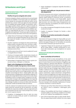 2023—2027
Barcelona En Comú 22
Urbanisme verd i just
GUANYAR ESPAI PÚBLIC PER A VIANANTS, LLEURE I
INTERACCIÓ SOCIAL
Pacificar les grans avingudes de la ciutat
Les grans avingudes urbanes constitueixen la xarxa principal
en termes de mobilitat. Si bé havien patit una especialitza-
ció per atendre les necessitats del trànsit de cotxes, ara les
prioritats han canviat i volem que siguin els eixos principals
per a la mobilitat del transport públic i les bicicletes, i que a
més tinguin qualitat urbana, amb verd i espai de vianants. El
mateix PDU, que està en vies d’aprovar-se, fa una proposta en
aquest sentit amb una definició funcional de mobilitat com-
plexa, no especialitzada pel cotxe, en el que anomena “les
avingudes metropolitanes”. Pensem que aquest model d’avin-
gudes ha de travessar Barcelona i la seva àrea metropolitana.
• Acabar d’unir el Tramvia per la Diagonal, seguir amb la
pacificació de l’avinguda Meridiana des de Fabra i Puig
fins al pont de Sarajevo i acabar la transformació de la
Via Laietana.
• Estudiar i implantar estratègies de reducció del trànsit,
millora urbana, introducció de verd, carril bici o millo-
ra del transport públic en grans artèries urbanes com
Aragó, Balmes, Urgell, Numància, Av. Madrid, Berlín o
travessera de les Corts.
• Pacificar grans eixos de barri com la rambla del Carmel
o avinguda Maria Cristina.
• Prioritzar el transport públic, les persones vianants, el
verd i la bici a Gran Via, a les rondes de Ciutat Vella, a
Pla de Palau i a l’eix Ciutadella-Montjuic.
• Desenvolupar el programa Obrim Carrers a grans car-
rers de la ciutat, a Montjuïc i a Collserola.
Seguir amb el desplegament de la Superilla
Barcelona i ampliar el programa a tota la ciutat
Els carrers de Barcelona han de deixar de ser una xarxa d’au-
topistes amb llocs per aparcar. L’especialització de l’espai pú-
blic pel cotxe ha fet que els carrers hagin perdut la seva fun-
cionalitat social d’espai de lleure i d’espai públic obert amb
verd que permeti el desplaçament amb qualitat ambiental. El
projecte de la Superilla Barcelona vol que torni la vida urbana
de qualitat al carrer. En aquest sentit, el projecte és un refe-
rent mundial. Cal seguir amb el desplegament de la Superilla
Barcelona perquè aquesta transformació estructural i sistè-
mica obtingui resultats en termes de millora dels indicadors
ambientals i també de distribució dels seus efectes.
A més de culminar la transformació de la trama Cerdà com
espai central de connexió de tots els districtes, cal trobar
els àmbits de ciutat més sensibles, amb una major afectació
per la intensitat d’ús del cotxe i manca d’espai verd, i actuar
per revertir aquesta situació.
• Completar el desplegament d’un de cada tres eixos
verds de la trama Cerdà per assolir la transformació
sistèmica necessària.
• Seguir desplegant el programa Superilla Barcelona a
tota la ciutat.
Guanyar espai públic per a les persones al voltant
dels equipaments
Una de les actuacions més exitoses i reclamades pel veïnat
ha estat la de guanyar espai públic al voltant de les escoles.
Aquests espais faciliten la interacció social, la presència
de verd i les zones d’estada i ús de l’espai públic. Aquest
tipus d’actuacions es multiplicaran a totes les escoles on
sigui necessari, així com a altres tipus d’equipaments com
els centres educatius, els hospitals, els centres socials, les
biblioteques i les estacions.
• Fer arribar el programa Protegim les Escoles a totes les
escoles de la ciutat.
• Ampliar el programa Protegim les Escoles a altres
equipaments.
Modificar la normativa sancionadora d’ocupació
de l’espai públic
L’increment de l’ocupació il·legal de l’espai públic per part
d’alguns restauradors produeix moltes queixes veïnals que
saturen els equips d’inspecció. En l’actualitat, les sancions
no tenen l’efecte dissuasiu que haurien de tenir.
• Augmentar l’import de les sancions per ocupació il·le-
gal de l’espai públic i treballar jurídicament la revo-
cació dels restauradors que incompleixin de manera
reiterada.
ARTICULAR UNA MILLOR CONNEXIÓ DE LA
METRÒPOLIS
Donar continuïtat al front litoral
Cal continuar obrint la ciutat metropolitana al mar, però
tenint present la naturalesa dels diversos espais que confi-
guren el nostre litoral, les seves fortaleses i fragilitats, que
suposen projectes i gestions molt diferents. Cal insistir en
les polítiques d’obertura de la ciutat al mar, corregint erra-
des com el tancament i la privatització d’espais (la marina
del Port Vell) o fent que les platges siguin espais més sos-
tenibles i resilients al canvi climàtic, ja que no podem estar
sempre aportant sorra dels ecosistemes marins. Cal re-
cuperar continuïtats i espais contaminats o desaprofitats.
També cal donar protagonisme als espais naturals que re-
quereixen d’un tractament especial, on les persones han de
poder gaudir de la natura sense pertorbar la vida de les es-
pècies salvatges que hi viuen. Articular un passeig marítim
que connecti el Maresme i el Garraf a través de Barcelona.
Executar el projecte de la Marbella. Implementar el vial per
a vianants i bicicletes a través de Morrot.
• Potenciar que el Port Vell, el Port Fòrum i el Port Olím-
pic s’obrin a tota la ciutadania i esdevinguin ports
ciutadans.
• Millorar l’accessibilitat del front litoral: configurar un
transport públic en tot el litoral, completar el carril bici
de riu a riu i millorar l’accessibilitat per a vianants.
• Que el Port de Barcelona sigui un espai ciutadà: identi-
ficar els espais d’oportunitat i utilitzar-los com a espais
 