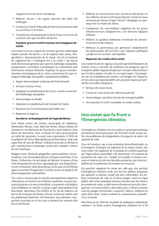 23 2023—2027
Barcelona En Comú
singulars al servei de la ciutadania.
• Millorar l’accés i els espais naturals del delta del
Llobregat.
• Connectar Ciutat Vella amb els barris de la marina amb
un carril bus i carril bici.
• Transformar del passeig de la Zona Franca en un eix de
caràcter cívic que vertebri els barris.
Impulsar grans transformacions estratègiques de
ciutat
A la ciutat hi ha un conjunt de recintes que han esdevingut
espais tancats als barris i, en la majoria dels casos, des-
aprofitats i desconnectats de la ciutat. Ara és el moment
de regenerar-los i reintegrar-los a la ciutat i als barris
amb diversos programes que aportin habitatge assequible,
equipaments i activitats econòmiques en continuïtat amb
l’estructura urbana limítrofa. Impulsar les grans transfor-
macions estratègiques de la ciutat, prioritzant les que in-
cloguin habitatge assequible i equipaments públics.
• Seguir desenvolupar la Marina del Prat Vermell.
• Activar el Sector Prim.
• Impulsar la transformació de la Fira, creant un nou àm-
bit d’habitatge assequible.
• Desenvolupar la Model.
• Impulsar la transformació de l’estació de Sants.
• Reactivar les Tres Xemeneies del Poble-sec.
• Repensar la Sagrera.
Accelerar el desplegament de l’agenda Besòs
L’eix Besòs inclou els termes municipals de Badalona,
Montcada i Reixac, Sant Adrià de Besòs, Santa Coloma de
Gramenet i els districtes de Nou Barris, Sant Andreu i Sant
Martí de Barcelona. Avui, al Besòs hi viuen pràcticament
un milió de persones, la qual cosa representa el 30% de
la població de ĺ Àrea Metropolitana de Barcelona. Amb una
superfície de més de 80km², el Besòs s’articula en 98 barris
que constitueixen el paisatge social més complex i divers
de tot Catalunya.
Malgrat tenir elements geogràfics potencialment estruc-
turadors, com són la plana litoral i la façana marítima, el riu
Besòs, Collserola o la serralada de Marina, la manca d’una
visió integrada del territori, agreujada per una llarga histò-
ria de creixement urbà desordenat, ha fet que avui el Besòs
sigui un territori fragmentat i confús, sense un projecte de
desenvolupament urbà definit.
Tot i això, a mesura que la mirada metropolitana adquireix
rellevància, territoris com el Besòs assoleixen un gran po-
tencial gràcies a la seva centralitat i a la posició estratègica
d’accessibilitat en relació a la gran regió metropolitana de
Barcelona. Barcelona s’ha d’obrir al riu, ha de millorar els
barris de la façana del Besòs i s’ha de connectar millor amb
les poblacions limítrofs. Cal fomentar una identitat com-
partida centrada en el riu com a element de cohesió dels
barris del Besòs.
• Millorar la connectivitat entre els barris del Besòs i el
riu; millorar els barris de façana fluvial i construir nous
accessos per baixar al parc fluvial i desplegar un pas-
seig verd i un balcó de ribera.
• Compensar les externalitats negatives de les grans
infraestructures integrant-les a les diverses lògiques
urbanes.
• Millorar la qualitat ambiental vertebrant les infraes-
tructures verdes-blaves.
• Reforçar la governança per gestionar conjuntament
les oportunitats del territori i per impulsar polítiques
i projectes en un marc metropolità.
Repensar les rondes de la ciutat
Les rondes ha de ser alguna cosa més que distribuïdores de
trànsit. Com a corredor de mobilitat cal assegurar que el
transport públic disposa d’espai per circular amb prioritat i
que les bicis poden circular en un espai segur. Cal assegu-
rar-ne l’accessibilitat pel trànsit i cal mitigar-ne l’impacte,
en els casos que sigui possible, per guanyar espais que per-
metin una millor integració.
• Revisar els nusos viaris.
• Construir nous trams de cobertura parcial.
• Desenvolupar una línia circular de transport públic.
• Incrementar el verd i consolidar la ronda ciclista.
Una ciutat que fa front a
l’Emergència climàtica
L’emergència climàtica és ara mateix la principal amenaça
pel benestar de les persones i fer-hi front vol dir actuar so-
bre els problemes de desigualtats, d’ocupació, de salut i de
qualitat de vida.
Ens cal transitar cap a una economia descarbonitzada, en
el transport, l’energia i la industria de la nostra ciutat, així
com reduir els impactes de la petjada de carboni apostant
per l’agricultura sostenible i de proximitat i el consum de
productes de radi curt. També cal establir el nostre con-
sum en relació al cicle de vida dels productes, per això tre-
ballem per transformar els residus en recursos.
En paral·lel, adaptem la ciutat per allò que ens portarà
l’emergència climàtica amb uns serveis públics preparats
per garantir a tothom, també als més vulnerables, les mi-
llors condicions de vida en el futur proper: amb un espai
públic més verd, protegint entorns escolars per fer front a
les onades de calor, o amb noves infraestructures de clave-
gueram i recursos hídrics alternatius per a climes extrems
com les pluges torrencials i sequeres. Alhora, millorem la
salut dels veïns i veïnes reduint la contaminació atmosfè-
rica i el soroll.
Barcelona ja és referent mundial de polítiques ambientals
valentes i la lluita contra l’emergència climàtica és el fil
 