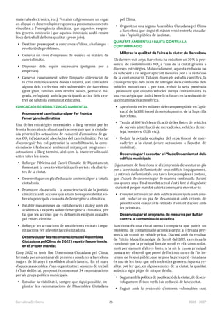 25 2023—2027
Barcelona En Comú
materials electrònics, etc.). Per això cal promoure un espai
en el qual es desenvolupin respostes a problemes concrets
vinculats a l’emergència climàtica, que aquestes respos-
tes generin innovació i que aquesta innovació acabi creant
llocs de treball de bona qualitat (green jobs).
• Destinar pressupost a concursos d’idees, challenges i
resolució de problemes.
• Generar un viver d’empreses de recerca en matèria de
canvi climàtic.
• Disposar dels espais necessaris (polígons per a
empreses).
• Generar coneixement sobre l’impacte diferenciat de
la crisi climàtica sobre dones i infants, així com sobre
alguns dels col·lectius més vulnerables de Barcelona
(gent gran, famílies amb rendes baixes, població mi-
grada, refugiats), amb la participació activa dels cen-
tres de salut i la comunitat educativa.
EDUCACIÓ I SENSIBILITZACIÓ AMBIENTAL
Promoure el canvi cultural per fer front a
l’emergència climàtica
Una de les estratègies necessàries a llarg termini per fer
front a l’emergència climàtica és aconseguir que la ciutada-
nia prioritzi les actuacions de reducció d’emissions de ga-
sos CO2
i d’adaptació als efectes del canvi climàtic. Per tal
d’aconseguir-ho, cal potenciar la sensibilització, la cons-
cienciació i l’educació ambiental mitjançant programes i
actuacions a llarg termini, així com la transversalització
entre totes les àrees.
• Reforçar l’Oficina del Canvi Climàtic de l’Ajuntament,
fomentant la seva territorialització en tots els distric-
tes de la ciutat.
• Desenvolupar un pla d’educació ambiental per a tota la
ciutadania.
• Promoure els estudis i la conscienciació de la justícia
climàtica amb accions que situïn la responsabilitat so-
bre els principals causants de l’emergència climàtica.
• Establir mecanismes de col·laboració i diàleg amb els
acadèmics i experts sobre l’emergència climàtica, per
tal que les accions que es defineixin estiguin avalades
pel criteri científic.
• Reforçar les actuacions de les diferents entitats i orga-
nitzacions per afavorir l’acció ciutadana.
Desenvolupar les recomanacions de l’Assemblea
Ciutadana pel Clima de 2022 i repetir l’experiència
en el proper mandat
L’any 2022 va tenir lloc l’Assemblea Ciutadana pel Clima,
formada per un centenar de persones residents a Barcelona
majors de 16 anys i escollides aleatòriament. En el marc
d’aquesta assemblea s’han organitzat set sessions de treball
i s’han deliberat, proposat i consensuat 34 recomanacions
per als grups polítics municipals.
• Estudiar la viabilitat i, sempre que sigui possible, im-
plantar les recomanacions de l’Assemblea Ciutadana
pel Clima.
• Organitzar una segona Assemblea Ciutadana pel Clima
a Barcelona que tingui el màxim ressò entre la ciutada-
nia i l’opinió pública de la ciutat.
QUALITAT AMBIENTAL I LLUITA CONTRA LA
CONTAMINACIÓ
Millorar la qualitat de l’aire a la ciutat de Barcelona
Els darrers vuit anys, Barcelona ha reduït en un 30% la pre-
sencia de contaminants NO2
a l’aire de la ciutat gràcies a
diverses estratègies. Malauradament, aquesta reducció no
és suficient i cal seguir aplicant mesures per a la reducció
de la contaminació. Tal com diuen els estudis científics, la
causa principal dels òxids de nitrogen és la combustió dels
vehicles motoritzats i, per tant, reduir la seva presència
i promoure que circulin vehicles menys contaminants és
una estratègia que tindrà beneficis futurs en la reducció de
la contaminació atmosfèrica.
• Aprofundir en les millores del transport públic en l’apli-
cació de la ZBE i en el desenvolupament de la Superilla
Barcelona.
• Tendir al 100% d’electrificació de les flotes de vehicles
de serveis (distribució de mercaderies, vehicles de ne-
teja, bombers, GUB, etc.).
• Reduir la petjada ecològica del repartiment de mer-
caderies a la ciutat (veure actuacions a l’apartat de
mobilitat).
Desenvolupar i executar el Pla de Desamiantat dels
edificis municipals
L’Ajuntament de Barcelona té el compromís d’executar un pla
per a la retirada de l’amiant del seus edificis i equipaments.
La retirada de l’amiant és una tasca força complexa i costosa,
que s’haurà de desenvolupar de manera continuada durant
uns quants anys. En el mandat actual s’està fent el diagnòstic
i durant el proper mandat caldrà començar a executar-lo:
• Completar l’inventari dels edificis municipals amb ami-
ant, redactar un pla de desamiantat amb criteris de
priorització i executar la retirada d’amiant d’acord amb
les prioritats.
Desenvolupar el programa de mesures per lluitar
contra la contaminació acústica
Barcelona és una ciutat densa i compacta que pateix un
problema de contaminació acústica degut a l’elevada pre-
sencia de trànsit en vehicle privat. D’acord amb els resultat
de l’últim Mapa Estratègic de Soroll del 2017, es reitera la
conclusió que la principal font de soroll és el trànsit rodat,
molt per damunt d’altres fonts. A la nit la causa principal
passa a ser el soroll que prové de l’oci nocturn o de l’ús in-
tensiu de l’espai públic, que segons la percepció ciutadana
és una de les fonts que més molèsties generen. Aquesta re-
alitat pot fer que, en algunes zones de la ciutat, la qualitat
acústica sigui pitjor de nit que de dia.
• Seguiramblapolíticadepacificaciódelaciutat,dedesen-
volupament d’eixos verds i de reducció de la velocitat.
• Seguir amb la protecció d’entorns vulnerables com
 