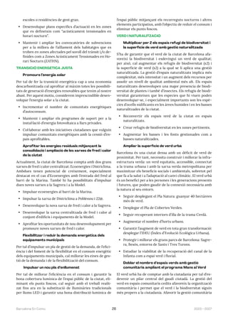 2023—2027
Barcelona En Comú 26
escoles o residències de gent gran.
• Desenvolupar plans específics d’actuació en les zones
que es defineixin com “acústicament tensionades en
horari nocturn”.
• Mantenir i ampliar les convocatòries de subvencions
per a la millora de l’aïllament dels habitatges que es
troben en zones afectades pel soroll del trànsit i/o de-
finides com a Zones Acústicament Tensionades en Ho-
rari Nocturn (ZATHN).
TRANSICIÓ ENERGÈTICA JUSTA
Promoure l’energia solar
Per tal de fer la transició energètica cap a una economia
descarbonitzada cal aprofitar al màxim totes les possibili-
tats de generació d’energies renovables que tenim al nostre
abast. Per aquest motiu, considerem imprescindible desen-
volupar l’energia solar a la ciutat.
• Incrementar el nombre de comunitats energètiques
d’autoconsum.
• Mantenir i ampliar els programes de suport per a la
instal·lació d’energia fotovoltaica a llars privades.
• Col·laborar amb les iniciatives ciutadanes que vulguin
impulsar comunitats energètiques amb la cessió d’es-
pais aprofitables.
Aprofitar les energies residuals mitjançant la
consolidació i ampliació de les xarxes de fred i calor
de la ciutat
Actualment, la ciutat de Barcelona compta amb dos grans
xarxes de fred i calor centralitzat: Ecoenergies i Districlima.
Ambdues tenen potencial de creixement, especialment
destacat en el cas d’Ecoenergies amb l’entrada del fred al
barri de la Marina. També hi ha possibilitats d’impulsar
dues noves xarxes a la Sagrera i a la Model.
• Impulsar ecoenergies al barri de la Marina.
• Impulsar la xarxa de Districlima a Poblenou i 22@.
• Desenvolupar la nova xarxa de fred i calor a la Sagrera.
• Desenvolupar la xarxa centralitzada de fred i calor al
conjunt d’edificis i equipaments de la Model.
• Aprofitar les oportunitats de nou desenvolupament per
promoure noves xarxes de fred i calor.
Flexibilitzar i reduir la demanda energètica dels
equipaments municipals
Per tal d’impulsar un pla de gestió de la demanda, de l’efici-
ència i del foment de la flexibilitat en el consum energètic
dels equipaments municipals, cal millorar les eines de ges-
tió de la demanda i de la flexibilització del consum.
Impulsar un nou pla d’enllumenat
Per tal de millorar l’eficiència en el consum i garantir la
bona cobertura lumínica de l’espai públic de la ciutat, eli-
minant els punts foscos, cal seguir amb el treball realit-
zat fins ara en la substitució de lluminàries tradicionals
per llums LED i garantir una bona distribució lumínica de
l’espai públic mitjançant els recorreguts nocturns i altres
elements participatius, amb l’objectiu de reduir el consum i
eliminar els punts foscos.
VERD I NATURALITZACIÓ
Multiplicar per 2 els espais refugi de biodiversitat i
la superfície de verd amb gestió naturalitzada
S’ha de garantir que el verd de la ciutat de Barcelona afa-
voreixi la biodiversitat i esdevingui un verd de qualitat;
per això, cal augmentar els refugis de biodiversitat (x2) i
la superfície de verd (x2) a la qual se li aplica una gestió
naturalitzada. La gestió d’espais naturalitzats implica més
complexitat, més intensitat i un augment dels recursos per
assolir un nivell de qualitat ambiental més alt. Els espais
naturalitzats desenvolupen una major presencia de biodi-
versitat de plantes i també d’insectes. Els refugis de biodi-
versitat garanteixen que les especies que hi viuen poden
desenvolupar-se, i especialment importants son les espè-
cies d’ocells nidificants en les àrees humides i en les basses
naturalitzades de la ciutat.
• Reconvertir els espais verd de la ciutat en espais
naturalitzats.
• Crear refugis de biodiversitat en les zones pertinents.
• Augmentar les basses i les fonts gestionades com a
basses naturalitzades.
Ampliar la superfície de verd urbà
Barcelona és una ciutat densa amb un dèficit de verd de
proximitat. Per tant, necessita construir i millorar la infra-
estructura verda: un verd equitatiu, accessible, connectat
a la trama urbana i amb la xarxa verda metropolitana per
maximitzar els beneficis socials i ambientals, sobretot pel
que fa a la salut i a l’adaptació al canvi climàtic. El verd urbà
és un benefici per a les persones i les generacions presents
i futures, que poden gaudir de la connexió necessària amb
la natura al seu entorn.
• Seguir desplegant el Pla Natura: guanyar 40 hectàrees
més de verd.
• Desplegar el Pla de Cobertes Verdes.
• Seguir recuperant interiors d’illa de la trama Cerdà.
• Augmentar el nombre d’horts urbans.
• Garantir l’augment de verd en tota gran transformació:
desplegar l’IDEU (Índex d’Evolució Ecològica Urbana).
• Protegir i millorar els grans parcs de Barcelona: Sagre-
ra, Besòs, entorns de Sants i Tres Turons.
• Estudiar la viabilitat de la recuperació del canal de la
Infanta com a espai verd i fluvial.
Doblar el nombre d’espais verds amb gestió
comunitària ampliant el programa Mans al Verd
El verd urbà ha de comptar amb la ciutadania per tal d’es-
devenir un pilar central del gaudi ciutadà. La gestió del
verd en espais comunitaris cedits afavoreix la organització
comunitària i permet que el verd i la biodiversitat siguin
més propers a la ciutadania. Afavorir la gestió comunitària
 