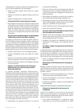 27 2023—2027
Barcelona En Comú
també garanteix una bona acceptació i sensibilització res-
pecte als temes ambientals i de sostenibilitat.
• Doblar el nombre d’espais verds cedits per a gestió
comunitària.
• Ampliar els convenis de cogestió d’espais verds de la
ciutat.
• Ampliar el programa de cura dels escocells.
Protecció de la flora i fauna dels parcs i jardins
• Desenvolupar actuacions per protegir les espècies més
vulnerables al canvi climàtic en totes les intervencions
als espais verds de la ciutat, promovent nous àmbits o
espais de biodiversitat urbana (estanys naturalitzats,
caixes niu, hotels d’insectes, acords de custòdia del
territori, etc.) i acompanyar les actuacions amb cartells
informatius.
Garantir que la ciutadania pugui fer ús de les platges
i del litoral de la ciutat en les millors condicions
Les platges de Barcelona son espais de gaudi col·lectiu i
s’ha de treballar perquè mantinguin aquesta condició per
a tota la ciutadania. S’ha treballat per tenir unes platges
accessibles per a tothom mitjançant la platja sense fums, la
platja de gossos, l’ampliació del servei de bany assistit, etc.
Per això és important mantenir sempre un bon estat de les
platges i garantir que els serveis funcionen perfectament.
• Estudiar la ubicació per a una nova platja de gossos.
• Estudiar l’establiment d’una nova platja de tradició
nudista.
• Garantir el servei de bany assistit en igualtats de con-
dicions que gaudeixen tots els usuaris de la platja.
• Promoure la pràctica esportiva a les platges respectant
a la resta d’usuaris.
Impulsar una oficina dels barris de muntanya a
Collserola així com un pla d’inversions al Parc
Natural de Collserola
La comissió d’Ecologia, Urbanisme, Infraestructures i
Mobilitat de l’Ajuntament de Barcelona va donar llum verda
a la creació d’una oficina de barris de muntanya que tingui
competències pròpies, una oficina municipal que pensi en
la muntanya des de la muntanya i superi l’àmbit del distric-
te que té l’actual l’Oficina Tècnica de Collserola a Sarrià-
Sant Gervasi. Dels deu districtes de Barcelona, les Corts,
Sarrià-Sant Gervasi, Gràcia, Horta-Guinardó i Nou Barris
tenen contacte amb el Parc Natural de Collserola, i en el
seu dia a dia viuen una realitat que sovint passa desaperce-
buda en el context d’una gran ciutat com la nostra. La crea-
ció d’una oficina de barris de muntanya ha de ser vista com
una oportunitat per enfocar la ciutat vers la muntanya (el
Parc i els barris), que entengui les seves dinàmiques, doni
resposta a les seves necessitats i ho lligui amb les accions
que es duen a terme en el conjunt de la ciutat, cuidant el
gran pulmó verd alhora que donant solucions als proble-
mes i necessitats del veïnat i de l’entorn.
• Desenvolupar els projectes previstos a la taula de
coordinació de Collserola.
• Obrir una oficina de barris de muntanya que ajudi als
ciutadans que viuen a la falda de Collserola en les ac-
tuacions necessàries per compaginar la vida diària i la
protecció del parc.
• Desenvolupar els projectes necessaris per protegir el
parc enfront dels incendis (franges, dipòsits, etc.).
• Desenvolupar projectes que permetin millorar la qua-
litat de l’espai protegit i el gaudi ciutadà, com el camí a
mitja cota, i rehabilitar els camins d’accés.
• Definir un pla de torrents verds que garanteixi el cabal.
• Acabar el recorregut de la passera.
Convertir el Parc de la Ciutadella en el punt central
de la Ciutadella del Coneixement
• Millorar el Parc de la Ciutadella amb més pressupost
pel verd, pels camins i per garantir el bon estat i el bon
ús dels equipaments que hi conviuen.
• Completar els projectes de rehabilitació del verd, de
l’Hivernacle i de l’Umbracle, i de recuperació dels es-
pais, etc.
Consolidar i ampliar el programa de sòls drenants i
permeables
La despavimentació i permeabilització del sòl i l’obertura
de sòls drenants als espais públics de la ciutat ha de perme-
tre incorporar més resiliència i, per tant, millorar la qua-
litat de les aigües subterrànies. També serveix per reduir
l’efecte illa de calor i permet gaudir d’un verd de proximitat.
• Iniciar un programa d’obertura d’espais amb sòls dre-
nants i permeables.
Desenvolupar el Pla d’Actuació de la muntanya de
Montjuïc
Montjuïc compta actualment amb un pla d’actuació fins
l’any 2029 que ha de permetre millorar la qualitat del verd
del parc i al mateix temps garantir que segueix sent un es-
pai lúdic i cultural:
• Augmentar la dotació pressupostària per a l’execució
de les actuacions previstes al pla d’actuació.
• Garantir l’accessibilitat a tots els parcs i jardins de la
muntanya de Montjuïc.
• Treballar per planificar i establir una permeabilitat de
fluxos adequada.
REDUCCIÓ DELS RESIDUS I ECONOMIA CIRCULAR
Promoure la reducció de l’ús de recursos i la
reutilització
L’actual crisi ecològica té la seva arrel en una extracció
abusiva de recursos naturals i en la generació de residus,
amb conseqüències globals que afecten de manera especi-
alment severa les comunitats pobres.
• Crear tallers d’autoreparació i reutilització, espais
supervisats per una persona professional on trobar
 