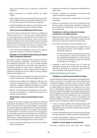 2023—2027
Barcelona En Comú 28
eines i recanvis bàsics per a la reparació i reutilització
d’objectes.
• Seguir promovent la recollida selectiva de residus
urbans.
• Seguir assessorant a la ciutadania sobre mesures d’es-
talvi energètic amb els seus beneficis ambientals i tam-
bé econòmics (reducció de la pobresa energètica).
• Limitar la publicitat que fomenti el consumisme, espe-
cialment de productes de gran impacte climàtic.
Crear una xarxa de biblioteques de les coses
Per tal de reduir la generació de residus cal combatre la
cultura “d’un sol ús” i crear una xarxa d’espais (almenys
un a cada districte) on es prestin eines per facilitar la re-
paració i objectes d’ús poc freqüent, i que serveixin per a
l’intercanvi d’objectes que encara tinguin vida útil. Aquests
espais també han de servir per crear consciencia de la im-
portància de la reutilització i de donar una segona vida a
productes perquè no acabin sent considerats residus.
• Obrir almenys deu biblioteques de les coses: espais de
reparació, de préstec i d’intercanvi d’objectes.
Desplegar una fiscalitat ambiental que promogui la
millora ambiental i l’eficiència
Els sistema tributari municipal té poc marge per afavorir
les bones practiques ambientals i treballar per una fisca-
litat ambiental progressiva. Tot i així, es poden introduir
un seguit de bonificacions i reduccions per a aquelles ac-
tivitats que tinguin un retorn social i ambiental, com la
reparació d’aparells per reduir la generació de residus, la
reutilització d’aigües grises per reduir el consum d’aigua,
l’eliminació de plàstics, etc.
• Bonificar la taxa de clavegueram per als usuaris que in-
corporin sistemes de reutilització d’aigües grises.
• Bonificar el preu públic de recollida de residus per a les
activitats econòmiques que es dediquin a la reparació
d’aparells, a botigues d’objectes de segona mà i a altres
sectors que ajudin a reduir la generació de residus.
• Millorar les bonificacions econòmiques de les activi-
tats que contribueixin a la reducció de residus en la
seva activitat quotidiana.
Desenvolupar un pla de compostatge a tota la
ciutat
La gestió de la matèria orgànica pot comportar despeses
municipals i obstacles per a la seva reutilització. Per aquest
motiu, totes les mesures que vagin dirigides a una gestió de
la matèria orgànica que siguin dekm 0 (a prop de l’origen i
també del punt de consum) han de comptar amb el suport
de l’Ajuntament. Hi ha diverses maneres d’aconseguir-ho.
Per una banda, des del servei municipal s’han introduït bio-
digestors de matèria orgànica als punts verds, amb capaci-
tat de generar compost útil pels usuaris. També hi ha inici-
atives comunitàries de biodigestors en espais veïnals.
• Aprovar un pla de compostatge a tota la ciutat amb do-
tació pressupostària.
• Augmentar el nombre de compostadors disponibles en
punts verds.
• Recolzar i promoure les iniciatives comunitàries que
estiguin gestionant compostadors.
• Promoure la utilització de compostadors als mercats
municipals.
• Aprovar una bonificació a la taxa de recollida de resi-
dus per aquells ciutadans que participin en alguna de
les iniciatives de compostatge i que es pugui verificar
la seva aportació.
Treballar per reduir la producció de residus i
incrementar la recollida selectiva
• Implantar sistemes de recollida selectiva de residus in-
dividualitzats per assolir el nivell de recollida selectiva
fixats per la Comissió Europea (55% l’any 2025).
• Fer que Barcelona sigui una ciutat de plàstic zero:
̃ Restringir l’entrada d’objectes de plàstic d’un sol
ús als espais naturals com les platges o al Parc
Natural de Collserola.
̃ Promoure les iniciatives empresarials o ciutada-
nes encaminades a reduir l’ús del plàstic, com
els embalatges reutilitzables, la compra a granel,
els envasos reutilitzables, els gots i les vaixelles
reutilitzables, entre d’altres.
• Desplegar el nou Pla de Residu Zero a la ciutat per
aconseguir la reducció en la generació de residus, fo-
mentant la reutilització, la reparació i l’eliminació del
sobreembalatge i dels elements d’un sol ús.
GESTIÓ DEMOCRÀTICA DE L’AIGUA
Treballar per assolir la gestió pública de l’aigua
La gestió pública de l’aigua és la garantia d’una gestió demo-
cràtica, transparent i econòmica dels serveis d’abastament
i sanejament d’aigua. Per aquest motiu, és necessari supe-
rar l’actual model de gestió concessional privada i establir
un model públic més capacitat per adaptar-se a les incer-
teses de l’emergència climàtica. L’actual gestió privada de
l’empresa multinacional Agbar s’ha mostrat molt agressiva a
l’hora d’impedir que els governs democràtics decideixin lliu-
rement sobre els seus serveis públics: per tant, cal construir
majories àmplies a Barcelona i a l’àrea metropolitana que
permetin deslliurar-se dels interessos privats econòmics i
garantir un servei d’aigua de qualitat a tota la població.
• Crear una empresa pública metropolitana d’aigua amb
participació dels municipis que gestioni els serveis
d’abastiment que actualment no proporciona l’empresa
ABEMCIA (Agbar).
• Estudiar la possibilitat que els serveis sota gestió passin
de manera gradual a l’empresa pública metropolitana.
• Estudiar les possibilitats legals de liquidar la concessió
actual a 23 municipis metropolitans.
Ampliar l’ús de les aigües no convencionals
Barcelona ja disposa d’una molt bona xarxa d’aigües
 