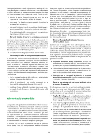 29 2023—2027
Barcelona En Comú
freàtiques per a usos com el reg del verd o la neteja de car-
rers, però aquesta xarxa encara no arriba a tots els parcs de
la ciutat i requereix de noves connexions i ampliacions. Des
del 2015 s’ha passat d’una xarxa de 87km als 123km actuals.
• Ampliar la xarxa d’aigua freàtica fins a arribar a la
capacitat de 4 hm3
anuals i 140km de llargada.
• Incorporar l’ús d’aigües regenerades en el reg i en la
neteja de barris concrets.
• Introduir l’obligatorietat de la reutilització d’aigües gri-
ses en nous edificis a partir d’un mínim de superfície.
• Crear dipòsits pluvials complementaris per optimitzar
l’aprofitament dels recursos hídrics.
Garantir el cabal de les rieres amb aigua permanent
Les rieres existents a la zona de Collserola, com la ri-
era de Vallvidrera, amb aportació hídrica de l’EDAR de
Vallvidrera, ha de garantir el cabal durant tot l’any. Cal
fer viable que la qualitat de l’afluent pugui mantenir o
fins i tot millorar les comunitats biològiques associa-
des a aquests ecosistemes singulars.
• Evitar l’extracció d’aigua durant els mesos d’estiu.
Desenvolupar el Pla de Sanejament de Barcelona
El PDISBA (Pla Director d’Infraestructures de Sanejament
de Barcelona) té previstes un conjunt d’actuacions en mi-
llora d’infraestructures sobre els col·lectors, sobre els di-
pòsits de retenció i sobre els dipòsits de laminació, així
com l’establiment de mesures d’infraestructura tova com
els sistemes de drenatge urbà sostenibles, per garantir que
la ciutat estigui preparada pels augments de les pluges tor-
rencials i pels fenòmens extrems provocats per l’emergèn-
cia climàtica
• Fer les obres d’ampliació dels col·lectors principals de
la ciutat (Diagonal, Paral·lel, etc.).
• Iniciar la planificació i els treballs necessaris per a
l’execució dels dipòsits de laminació i retenció.
• Modificar l’espai urbà de la ciutat per incorporar a ma-
jor escala els sòls drenants o sistemes de drenatge urbà
sostenibles.
Alimentació sostenible
La capacitat dels ajuntaments és limitada en relació als siste-
mes alimentaris, però són els principals centres de consum
i comercialització. Per els darrers anys Barcelona va apos-
tar pel projecte Capital Mundial de l’Alimentació Sostenible,
va teixir aliances amb actors socials i econòmics que por-
ten anys treballant per un sistema alimentari sostenible i
va establir l’Estratègia de Ciutat d’Alimentació Saludable i
Sostenible 2030, contribuint així al procés de transformar
el sistema alimentari amb nous projectes i polítiques.
El mandat 2023-27 serà un moment clau per a aprofun-
dir en aquest camí. Per això proposem abordar-ho des de
tres grans reptes: el primer, reequilibrar el desproporcio-
nat consum de proteïna animal, augmentar el consum de
productes locals i ecològics i reduir el desaprofitament ali-
mentari, com ja fem en els menjadors escolars municipals;
el segon repte és conscienciar sobre l’alimentació com a
base de la salut individual i col·lectiva, i aquí el biaix se-
gons el nivell de rendes és fonamental per a treballar en
clau d’equitat i justícia social; i el tercer repte serà renovar
la relació entre el món rural i l’urbà perquè Barcelona sigui
aliada en la comercialització en condicions justes de la pro-
ducció de proximitat, com ja fem als mercats municipals.
L’impacte en el territori i en les persones del nostre mo-
del alimentari el fa insostenible i Barcelona ha de continuar
fent irreversible el paper de les ciutats en la transformació
del sistema alimentari.
Disminuir la petjada climàtica del sistema
alimentari de la ciutat
L’alimentació és clau per fer front a l’emergència climàti-
ca, per això l’Estratègia de Ciutat d’Alimentació Saludable
i Sostenible 2030 es planteja reduir un 15% la petjada de
carboni del sistema alimentari de Barcelona. És necessari
reequilibrar el consum desproporcionat de proteïna ani-
mal, augmentar el consum de productes locals i ecològics
i reduir el desaprofitament alimentari mitjançant les se-
güents actuacions:
• Programa Barcelona Menja Sostenible: accions de
sensibilització i comunicació per a la ciutadania amb
grans mitjans, influencers i esdeveniments de ciutat.
• Disminuir el malbaratament alimentari de les infraes-
tructures municipals, triplicant el reaprofitament ali-
mentari del producte fresc a Mercabarna.
• Fomentar que la ciutadania accedeixi a la proteïna
animal d’origen sostenible, com la ramaderia ecològica
i extensiva i la pesca sostenible.
Generar una aliança entre el camp i la ciutat, entre
el comerç i la pagesia
Si volem un món rural viu i un territori equilibrat hem d’aju-
dar que el sector primari sigui una activitat viable i atracti-
va. Barcelona ha de ser una aliada de la comercialització en
condicions justes de la producció de proximitat.
• Ampliar Terra Pagesa, la nova plataforma tecnològica,
comercial i logística per vendre al petit comerç, lidera-
da per la pagesia amb el suport de l’Ajuntament.
• Consolidar el programa Comerç Verd, de suport i pro-
moció per garantir la presència de productes locals,
ecològics i de pagès a tots els mercats municipals.
• Recolzar altres vies de comercialització de circuit curt
per fer arribar productes agroecològics a la ciutadania,
com les cooperatives de consum, els supermercats co-
operatius o els mercats de productors i productores.
• Promoure que Mercabarna sigui un actor per a la pro-
moció del producte local i sostenible entre els majo-
ristes i altres operadors, així com la facilitació de la
comercialització en bones condicions per a la pagesia.
 