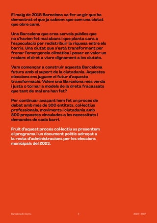 3 2023—2027
Barcelona En Comú
El maig de 2015 Barcelona va fer un gir que ha
demostrat el que ja sabíem: que som una ciutat
que obre camí.
Una Barcelona que crea serveis públics que
no s’havien fet mai abans i que planta cara a
l’especulació per redistribuir la riquesa entre els
barris. Una ciutat que s’està transformant per
frenar l’emergència climàtica i posar en valor un
reclam: el dret a viure dignament a les ciutats.
Vam començar a construir aquesta Barcelona
futura amb el suport de la ciutadania. Aquestes
eleccions ens juguem el futur d’aquesta
transformació. Volem una Barcelona més verda
i justa o tornar a models de la dreta fracassats
que tant de mal ens han fet?
Per continuar avaçant hem fet un procés de
debat amb més de 300 entitats, col·lectius
professionals, moviments i ciutadania amb
800 propostes vinculades a les necessitats i
demandes de cada barri.
Fruit d’aquest procés col·lectiu us presentem
el programa i un document polític adreçat a
la resta d’administracions per les eleccions
municipals del 2023.
 