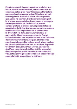 2023—2027
Barcelona En Comú 32
Podríem resumir la nostra política social en una
frase: davant les dificultats, la nostra ciutat no
ens deixa soles. Quin futur tindria una Barcelona
que expulsa el seu propi veïnat? Ens hem atrevit
i ens seguirem atrevint a crear serveis públics
que abans no existien. Continuarem desplegant
la primera xarxa pública de cures per a persones
amb dependència de tot l’Estat, el primer
cangur gratuït, el primer servei públic d’atenció
psicològica, la Unitat Antidesnonaments, mesures
feministes i LGTBI pioneres en la defensa de
la diversitat i la lluita contra la violència, el
parc públic d’habitatges més gran de l’estat,
l’assessorament per impedir abusos a les factures
de subministraments i al lloguer, obrint noves
escoles públiques… Barcelona seguirà fent arribar
els serveis públics allà on ara no arriben. Seguirem
treballant cada dia perquè viure a Barcelona
signifiqui viure bé, amb la llibertat i la seguretat
de saber que les àrees importants de la nostra
vida estan protegides i que l’accés a tot allò que és
essencial està garantit per a tothom.
 