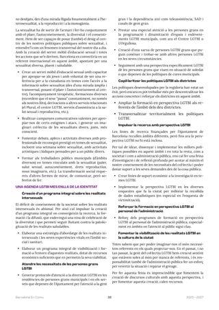 39 2023—2027
Barcelona En Comú
no desitjats, des d’una mirada lligada fonamentalment a l’he-
terosexualitat, a la reproducció i a la monogàmia.
La sexualitat ha de sortir de l’armari i fer-ho conjuntament
amb el plaer, l’autoconeixement, la diversitat i el consenti-
ment. Hem de ser capaços de posar (també) el desig al cen-
tre de les nostres polítiques públiques sobre sexualitat, i
entendre’l com un fenomen transversal del nostre dia a dia.
Amb la creació del servei mòbil d’educació sexual i totes
les accions que se’n deriven, Barcelona es convertiria en un
referent internacional en aquest àmbit, apostant per una
sexualitat diversa, plaent i saludable.
• Crear un servei mòbil d’educació sexual amb capacitat
per apropar-se als joves i amb voluntat de ser una re-
ferència per a la ciutadania en temes com l’accés a la
informació sobre sexualitat (des d’una mirada àmplia i
transversal, posant el plaer i l’autoconeixement al cen-
tre), l’acompanyament terapèutic, formacions diverses
(recordem que el sexe “passa” constantment, no només
als nostres llits), derivacions a altres serveis relacionats
(el Plural, el centre LGTBI, serveis d’assistència a la sa-
lut sexual i reproductiva, etc.).
• Realitzar campanyes comunicatives valentes per apro-
piar-nos de certs estigmes i atacs, i generar un ima-
ginari col·lectiu de les sexualitats divers, joiós, més
conscient.
• Fomentar debats, aplecs i activitats diverses amb pro-
fessionals de reconegut prestigi en temes de sexualitat,
incloent una setmana sobre sexualitat, amb activitats
artístiques i lúdiques pensades per a un públic divers.
• Formar als treballadors públics municipals (d’àmbits
diversos) en temes vinculats amb la sexualitat (paler,
salut sexual, autoconeixement, drets reproductius,
nous imaginaris, etc.). La transformació social reque-
reix d’altres formes de mirar, de comunicar, però so-
bretot de fer.
UNA AGENDA LGTBI MÉS ENLLÀ DE LA IDENTITAT
Creació d’un programa integral sobre les realitats
intersexuals
El dèficit de coneixement de la societat sobre les realitats
intersexuals és abismal. Per això cal impulsar la creació
d’un programa integral on convergeixin la recerca, la for-
mació i la difusió, que esdevingui una eina de celebració de
la diversitat i que permeti seguir lluitant contra la patolo-
gització de les realitats saludables.
• Elaborar una estratègia d’abordatge de les realitats in-
tersexuals i les seves experiències vitals en l’àmbit so-
cial i sanitari.
• Elaborar un programa integral de visibilització i for-
mació a l’entorn d’aquestes realitats, dotat de recursos
econòmics suficients que en permetin la seva viabilitat.
Atendre les necessitats de les persones grans
LGTBI
• Generar protocols d’atenció a la diversitat LGTBI en les
residències de persones grans municipals i en els ser-
veis que depenen de l’Ajuntament per l’atenció a la gent
gran i la dependència així com teleassistència, SAD i
casals de gent gran.
• Prestar una especial atenció a les persones grans en
la programació i dinamització d’espais i esdeveni-
ments LGTBI municipals, com ara el Centre LGTBI o
L’Orgullosa.
• Creació d’una xarxa de persones LGTBI grans que pu-
guin conèixer i trobar-se amb altres persones LGTBI
en les seves circumstàncies.
• Seguiment amb una perspectiva específicament LGTBI
de les persones grans que viuen en situació de soledat
o que depenen de les polítiques de cures municipals.
Capil·laritzar les polítiques LGTBI als districtes
Les polítiques desenvolupades per la regidoria han estat un
èxit, però encara es pot treballar més per descentralitzar les
accions concretes i reforçar els districtes en aquest àmbit.
• Ampliar la formació en perspectiva LGTBI als re-
ferents de l’àmbit dels deu districtes.
• Transversalitzar territorialment les polítiques
LGTBI.
Impulsar la recerca amb perspectiva LGTBI
Les línies de recerca finançades per l’Ajuntament de
Barcelona recullen àmbits diferents, però fins ara la pers-
pectiva LGTBI no hi està inclosa.
Per tal de idear, dissenyar i implementar les millors polí-
tiques possibles en aquest àmbit i en tota la resta, com a
societat i com a administració pública, ens cal fer una feina
d’investigació i de reflexió profunda per acotar al màxim el
nostre coneixement de les necessitats del col·lectiu i poder
donar suport a les seves demandes des de la cosa pública.
• Crear línies de suport econòmic a la investigació en te-
mes LGTBI.
• Implementar la perspectiva LGTBI en les diverses
enquestes que fa la ciutat per millorar la recollida
de dades estadístiques (en especial en l’enquesta de
victimització).
Reforçar la formació en perspectiva LGTBI al
personal de l’administració
• Reforç dels programes de formació en perspectiva
LGTBI al personal de l’administració pública, especial-
ment en àmbits on l’atenció al públic sigui clau.
Fomentar la visibilització de les realitats LGTBI en
la cultura de la ciutat
Totes sabem que per poder imaginar-nos el món necessi-
tem referents en els quals projectar-nos. En el passat, i no
tan passat, la gent del col·lectiu LGTBI hem crescut sentint
que estàvem soles al món per manca de referents, i és res-
ponsabilitat també de l’administració pública fer un esforç
per revertir la situació i reparar el greuge.
Per fer aquesta feina és imprescindible que fomentem la
creació de discursos culturals amb aquesta perspectiva, i
per fomentar aquesta creació, calen recursos.
 