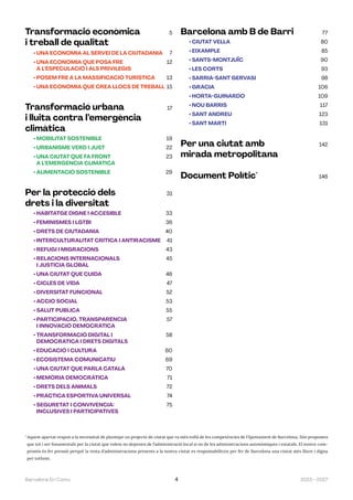 2023—2027
Barcelona En Comú 4
Transformació econòmica 5
i treball de qualitat
• 
UNA ECONOMIA AL SERVEI DE LA CIUTADANIA 7
• 
UNA ECONOMIA QUE POSA FRE 12
A L’ESPECULACIÓ I ALS PRIVILEGIS
• 
POSEM FRE A LA MASSIFICACIÓ TURÍSTICA 13
• 
UNA ECONOMIA QUE CREA LLOCS DE TREBALL 15
Transformació urbana 17
i lluita contra l’emergència
climàtica
• 
MOBILITAT SOSTENIBLE 19
• 
URBANISME VERD I JUST 22
• 
UNA CIUTAT QUE FA FRONT 23
A L’EMERGÈNCIA CLIMÀTICA
• 
ALIMENTACIÓ SOSTENIBLE 29
Per la protecció dels 31
drets i la diversitat
• 
HABITATGE DIGNE I ACCESIBLE 33
• 
FEMINISMES I LGTBI 36
• 
DRETS DE CIUTADANIA 40
• 
INTERCULTURALITAT CRÍTICA I ANTIRACISME 41
• 
REFUGI I MIGRACIONS 43
• 
RELACIONS INTERNACIONALS 45
I JUSTÍCIA GLOBAL
• 
UNA CIUTAT QUE CUIDA 46
• 
CICLES DE VIDA 47
• 
DIVERSITAT FUNCIONAL 52
• 
ACCIÓ SOCIAL 53
• 
SALUT PÚBLICA 55
• 
PARTICIPACIÓ, TRANSPARÈNCIA 57
I INNOVACIÓ DEMOCRÀTICA
• 
TRANSFORMACIÓ DIGITAL I 58
DEMOCRÀTICA I DRETS DIGITALS
• 
EDUCACIÓ I CULTURA 60
• 
ECOSISTEMA COMUNICATIU 69
• 
UNA CIUTAT QUE PARLA CATALÀ 70
• 
MEMÒRIA DEMOCRÀTICA 71
• 
DRETS DELS ANIMALS 72
• 
PRÀCTICA ESPORTIVA UNIVERSAL 74
• 
SEGURETAT I CONVIVÈNCIA: 75
INCLUSIVES I PARTICIPATIVES
Barcelona amb B de Barri 77
• 
CIUTAT VELLA 80
• EIXAMPLE 85
• SANTS-MONTJUÏC 90
• 
LES CORTS 93
• 
SARRIÀ-SANT GERVASI 98
• GRÀCIA 106
• HORTA-GUINARDÓ 109
• 
NOU BARRIS 117
• 
SANT ANDREU 123
• 
SANT MARTÍ 131
Per una ciutat amb 142
mirada metropolitana
Document Polític*
146
*
 
Aquest apartat respon a la necessitat de plantejar un projecte de ciutat que va més enllà de les competències de l’Ajuntament de Barcelona. Són propostes
que tot i ser fonamentals per la ciutat que volem no depenen de l’administració local si no de les administracions autonòmiques i estatals. El nostre com-
promís és fer pressió perquè la resta d’administracions presents a la nostra ciutat es responsabilitzin per fer de Barcelona una ciutat més lliure i digna
per tothom.
 
